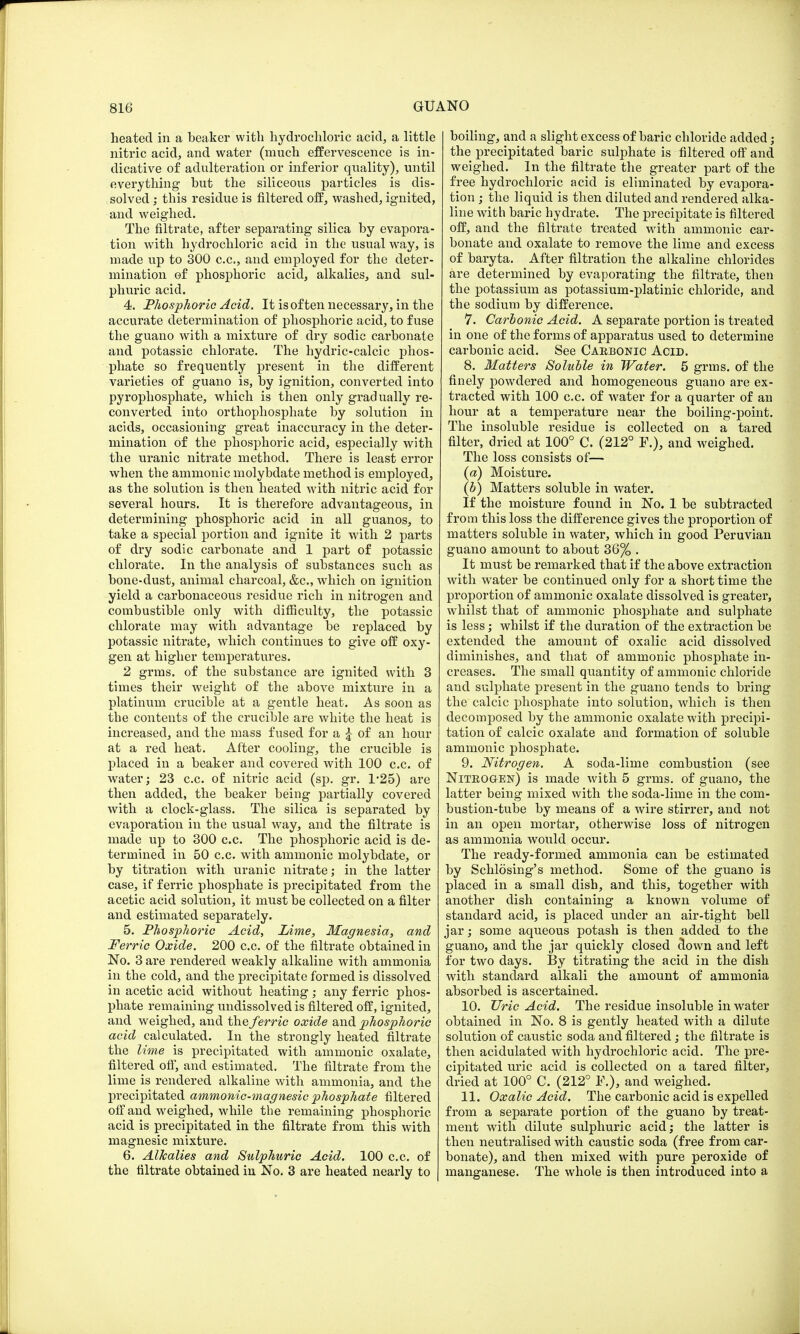 heated in a beaker witli hydrochloric acid, a little nitric acid, and water (much effervescence is in- dicative of adulteration or inferior quality), until everything' but the siliceous particles is dis- solved ; this residue is filtered off, washed, ignited, and weighed. The filtrate, after separating silica by evapora- tion with hydrochloric acid in the usual way, is made up to 300 c.c, and employed for the deter- mination of phosphoric acid, alkalies, and sul- phuric acid. 4. Phosphoric Acid. It is often necessary, in the accurate determination of phosphoric acid, to fuse the guano with a mixture of dry sodic carbonate and potassic chlorate. The hydric-calcic phos- phate so frequently present in the different varieties of guano is, by ignition, converted into pyrophosphate, which is then only gradually re- converted into orthophosphate by solution in acids, occasioning great inaccuracy in the deter- mination of the phosphoric acid, especially with the uranic nitrate method. There is least error when the amnionic molybdate method is employed, as the solution is then heated with nitric acid for several hours. It is therefore advantageous, in determining phosphoric acid in all guanos, to take a special portion and ignite it with 2 parts of dry sodic carbonate and 1 part of potassic chlorate. In the analysis of substances such as bone-dust, animal charcoal, &c, which on ignition yield a carbonaceous residue rich in nitrogen and combustible only with difficulty, the potassic chlorate may with advantage be replaced by potassic nitrate, which continues to give off oxy- gen at higher temperatures. 2 grms. of the substance are ignited with 3 times their weight of the above mixture in a platinum crucible at a gentle heat. As soon as the contents of the crucible are white the heat is increased, and the mass fused for a £ of an hour at a red heat. After cooling, the crucible is placed in a beaker and covered with 100 c.c. of water; 23 c.c. of nitric acid (sp. gr. 1-25) are then added, the beaker being partially covered with a clock-glass. The silica is separated by evaporation in the usual way, and the filtrate is made up to 300 c.c. The phosphoric acid is de- termined in 50 c.c. with amnionic molybdate, or by titration with uranic nitrate; in the latter case, if ferric phosphate is precipitated from the acetic acid solution, it must be collected on a filter and estimated separately. 5. Phosphoric Acid, Lime, Magnesia, and Ferric Oxide. 200 c.c. of the filtrate obtained in No. 3 are rendered weakly alkaline with ammonia in the cold, and the precipitate formed is dissolved in acetic acid without heating; any ferric phos- phate remaining undissolved is filtered off, ignited, and weighed, and the ferric oxide and phosphoric acid calculated. In the strongly heated filtrate the lime is precipitated with amnionic oxalate, filtered off, and estimated. The filtrate from the lime is rendered alkaline with ammonia, and the precipitated ammonic-magnesic phosphate filtered off and weighed, while the remaining phosphoric acid is precipitated in the filtrate from this with magnesic mixture. 6. Alkalies and Sulphuric Acid. 100 c.c. of the filtrate obtained in No. 3 are heated nearly to boiling, and a slight excess of baric chloride added; the precipitated baric sulphate is filtered off and weighed. In the filtrate the greater part of the free hydrochloric acid is eliminated by evapora- tion ; the liquid is then diluted and rendered alka- line with baric hydrate. The precipitate is filtered off, and the filtrate treated with amnionic car- bonate and oxalate to remove the lime and excess of baryta. After filtration the alkaline chlorides are determined by evaporating the filtrate, then the potassium as potassium-platinic chloride, and the sodium by difference. 7. Carbonic Acid. A separate portion is treated in one of the forms of apparatus used to determine carbonic acid. See Carbonic Acid. 8. Matters Soluble in Water. 5 grms. of the finely powdered and homogeneous guano are ex- tracted with 100 c.c. of water for a quarter of an hour at a temperature near the boiling-point. The insoluble residue is collected on a tared filter, dried at 100° C. (212° F.), and weighed. The loss consists of— {a) Moisture. (b) Matters soluble in water. If the moisture found in No. 1 be subtracted from this loss the difference gives the proportion of matters soluble in water, which in good Peruvian guano amount to about 3'6% . It must be remarked that if the above extraction with water be continued only for a short time the proportion of amnionic oxalate dissolved is greater, whilst that of amnionic phosphate and sulphate is less; whilst if the duration of the extraction be extended the amount of oxalic acid dissolved diminishes, and that of ammonic phosphate in- creases. The small quantity of amnionic chloride and sulphate present in the guano tends to bring the calcic phosphate into solution, which is then decomposed by the ammonic oxalate with precipi- tation of calcic oxalate and formation of soluble ammonic phosphate. 9. Nitrogen. A soda-lime combustion (see Niteo&en) is made with 5 grms. of guano, the latter being mixed with the soda-lime in the com- bustion-tube by means of a wire stirrer, and not in an open mortar, otherwise loss of nitrogen as ammonia would occur. The ready-formed ammonia can be estimated by Schlosing's method. Some of the guano is placed in a small dish, and this, together with another dish containing a known volume of standard acid, is placed under an air-tight bell jar; some aqueous potash is then added to the guano, and the jar quickly closed clown and left for two days. By titrating the acid in the dish with standard alkali the amount of ammonia absorbed is ascertained. 10. Uric Acid. The residue insoluble in water obtained in No. 8 is gently heated with a dilute solution of caustic soda and filtered; the filtrate is then acidulated with hydrochloric acid. The pre- cipitated uric acid is collected on a tared filter, dried at 100° C. (212° ¥.), and weighed. 11. Oxalic Acid. The carbonic acid is expelled from a separate portion of the guano by treat- ment with dilute sulphuric acid; the latter is then neutralised with caustic soda (free from car- bonate), and then mixed with pure peroxide of manganese. The whole is then introduced into a