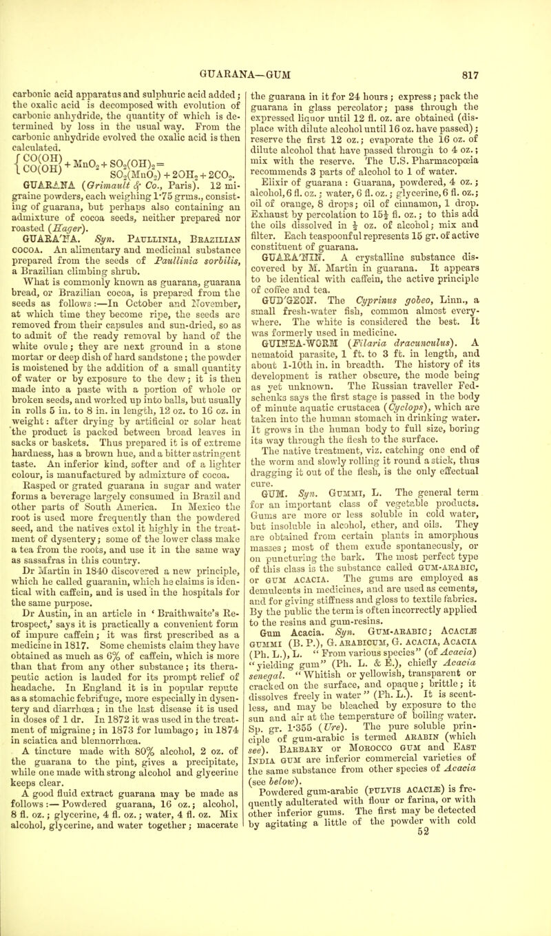 carbonic acid apparatus and sulphuric acid added; the oxalic acid is decomposed with evolution of carbonic anhydride., the quantity of which is de- termined by loss in the usual way. From the carbonic anhydride evolved the oxalic acid is then calculated. {cO((OH) + Mn02+S02(OH)2 = ^vii) S02(Mn02) + 20H2 + 2C02. GUARANA {Grimault Sf Co., Paris). 12 mi- graine powders, each weighing 1*75 grms., consist- ing of guarana, but perhaps also containing an admixture of cocoa seeds, neither prepared nor roasted {Eager). GUARA'FA. Syn. Paullinia, Beazilian COCOA. An alimentary and medicinal substance prepared from the seeds of Faullinia sorbilis, a Brazilian climbing shrub. What is commonly known as guarana, guarana bread, or Brazilian cocoa, is prepared from the seeds as follows:—In October and November, at which time they become ripe, the seeds are removed from their capsules and sun-dried, so as to admit of the ready removal by hand of the white ovule; they are next ground in a stone mortar or deep dish of hard sandstone ; the powder is moistened by the addition of a small quantity of water or by exposure to the dew; it i3 then made into a paste with a portion of whole or broken seeds, and worked up into balls, but usually in rolls 5 in. to 8 in. in length, 12 oz. to 16 oz. in weight: after drying by artificial or solar heat 'the product is packed between broad leaves in sacks or baskets. Thus prepared it is of extreme hardness, has a brown hue, and a bitter astringent taste. An inferior kind, softer and of a lighter colour, is manufactured by admixture of cocoa. Rasped or grated guarana in sugar and water forms a beverage largely consumed in Brazil and other parts of South America. In Mexico the root is used more frequently than the powdered seed, and the natives extol it highly in the treat- ment of dysentery; some of the lower class make a tea from the roots, and use it in the same way as sassafras in this country. Dr Martin in 1840 discovered a new principle, which he called guaranin, which he claims is iden- tical with caffein, and is used in the hospitals for the same purpose. Dr Austin, in an article in * Braithwaite's Re- trospect,' says it is practically a convenient form of impure caffein; it was first prescribed as a medicine in 1817. Some chemists claim they have obtained as much as 6% of caffein, which is more than that from any other substance ; its thera- peutic action is lauded for its prompt relief of headache. In England it is in popular repute as a stomachic febrifuge, more especially in dysen- tery and diarrhoea; in the last disease it is used in doses of 1 dr. In 1872 it was used in the treat- ment of migraine; in 1873 for lumbago; in 1874 in sciatica and blennorrhea. A tincture made with 80% alcohol, 2 oz. of the guarana to the pint, gives a precipitate, while one made with strong alcohol and glyeerine keeps clear. A good fluid extract guarana may be made as follows:—Powdered guarana, 16 oz.; alcohol, 8 fl. oz.; glycerine, 4 fl. oz.; water, 4 fl. oz. Mix alcohol, glycerine, and water together ; macerate the guarana in it for 24 hours ; express; pack the guarana in glass percolator; pass through the expressed liquor until 12 fl. oz. are obtained (dis- place with dilute alcohol until 16 oz. have passed); reserve the first 12 oz.; evaporate the 16 oz. of dilute alcohol that have passed through to 4 oz.; mix with the reserve. The U.S. Pharmacopoeia recommends 3 parts of alcohol to 1 of water. Elixir of guarana : Guarana, powdered, 4 oz.; alcohol,6 fl. cz.; water, 6 fl. oz.; glycerine,6 fl. oz.; oil of orange, 8 drops; oil of cinnamon, 1 drop. Exhaust by percolation to 15| fl. oz.; to this add the oils dissolved in | oz. of alcohol; mix and filter. Each teaspoonf ul represents 15 gr. of active constituent of guarana. GUARA'HIN. A crystalline substance dis- covered by M. Martin in guarana. It appears to be identical with caffein, the active principle of coffee and tea. GUD'GEGH. The Cyprinus gobeo, Linn., a small fresh-water fish, common almost every- where. The white is considered the best. It was formerly used in medicine. GUINEA-WORM {Filaria dracunculus). A nematoid parasite, 1 ft. to 3 ft. in length, and about l-10th in. in breadth. The history of its development is rather obscure, the mode being as yet unknown. The Russian traveller Fed- schenks says the first stage is passed in the body of minute aquatic Crustacea {Cyclops), which are taken into the human stomach in drinking water. It grows in the human body to full size, boring its way through the flesh to the surface. The native treatment, viz. catching one end of the worm and slowly rolling it round a stick, thus dragging it out of the flesh, is the only effectual cure. GUM. Syn. Gummi, L. The general term for an important class of vegetable products. Gums are more or less soluble in cold water, but insoluble in alcohol, ether, and oils. They are obtained from certain plants in amorphous masoes; most of them exude spontaneously, or on puncturing the bark. The most perfect type of this class is the substance called gum-ababic, or gum acacia. The gums are employed as demulcents in medicines, and are used as cements, and for giving stiffness and gloss to textile fabrics. By the public the term is often incorrectly applied to the resins and gum-resins. Gum Acacia. Syn. Gum-ababic ; Acacl® GUMMI (B. P.), G. ABABICUM, G. ACACIA, ACACIA (Ph. L.), L. From various species (of Acacia) yielding gum (Ph. L. & E.), chiefly Acacia Senegal. Whitish or yellowish, transparent or cracked on the surface, and opaque; brittle; it dissolves freely in water (Ph. L.). It is scent- less, and may be bleached by exposure to the sun' and air at the temperature of boiling water. Sp. gr. 1*355 {Ure). The pure soluble prin- ciple of gum-arabic is termed aeabin (which see). Babbaby or Moeocco gum and East India gum are inferior commercial varieties of the same substance from other species of Acacia (see below). . Powdered gum-arabic (pulvis ACAClJi) is fre- quently adulterated with flour or farina, or with other inferior gums. The first may be detected by agitating a little of the powder with cold