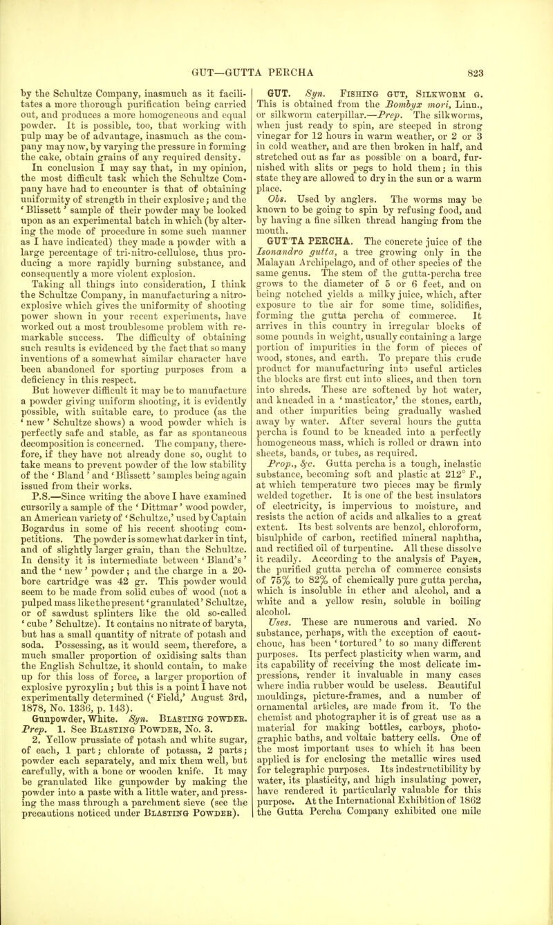 by the Schultze Company, inasmuch as it facili- tates a more thorough purification being1 carried out, and produces a more homogeneous and equal powder. It is possible, too, that working with pulp may be of advantage, inasmuch as the com- pany may now, by varying the pressure in forming the cake, obtain grains of any required density. In conclusion I may say that, in my opinion, the most difficult task which the Schultze Com- pany have had to encounter is that of obtaining uniformity of strength in their explosive; and the ' Blissett' sample of their powder may be looked upon as an experimental batch in which (by alter- ing the mode of procedure in some such manner as I have indicated) they made a powder with a large percentage of tri-nitro-cellulose, thus pro- ducing a more rapidly burning substance, and consequently a more violent explosion. Taking all things into consideration, I think the Schultze Company, in manufacturing a nitro- explosive which gives the uniformity of shooting power shown in your recent experiments, have worked out a most troublesome problem with re- markable success. The difficulty of obtaining such results is evidenced by the fact that so many inventions of a somewhat similar character have been abandoned for sporting purposes from a deficiency in this respect. But however difficult it may be to manufacture a powder giving uniform shooting, it is evidently possible, with suitable care, to produce (as the ' new' Schultze shows) a wood powder which is perfectly safe and stable, as far as spontaneous decomposition is concerned. The company, there- fore, if they have not already done so, ought to take means to prevent powder of the low stability of the ' Bland ' and 'Blissett' samples being again issued from their works. P.S.—Since writing the above I have examined cursorily a sample of the ' Dittmar' wood powder, an American variety of ' Schultze,' used by Captain Bogardus in some of his recent shooting com- petitions. The powder is somewhat darker in tint, and of slightly larger grain, than the Schultze. In density it is intermediate between 4 Bland's' and the * new' powder ; and the charge in a 20- bore cartridge was 42 gr. This powder would seem to be made from solid cubes of wood (not a pulped mass like the present' granulated' Schultze, or of sawdust splinters like the old so-called ' cube' Schultze). It contains no nitrate of baryta, but has a small quantity of nitrate of potash and soda. Possessing, as it would seem, therefore, a much smaller proportion of oxidising salts than the English Schultze, it should contain, to make up for this loss of force, a larger proportion of explosive pyroxylin; but this is a point I have not experimentally determined (' Field,' August 3rd, 1878, No. 1336, p. 143). Gunpowder, White. Syn. Blasting powder. Prep. 1. See Blasting Powder, No. 3. 2. Yellow prussiate of potash and white sugar, of each, 1 part; chlorate of potassa, 2 parts; powder each separately, and mix them well, but carefully, with a bone or wooden knife. It may be granulated like gunpowder by making the powder into a paste with a little water, and press- ing the mass through a parchment sieve (see the precautions noticed under Blasting Powder). GUT. Syn. Fishing gut, Silkworm g. This is obtained from the Bombyx mori, Linn., or silkworm caterpillar.—Prep. The silkworms, when just ready to spin, are steeped in strong vinegar for 12 hours in warm weather, or 2 or 3 in cold weather, and are then broken in half, and stretched out as far as possible on a board, fur- nished with slits or pegs to hold them; in this state they are allowed to dry in the sun or a warm place. Obs. Used by anglers. The worms may be known to be going to spin by refusing food, and by having a fine silken thread hanging from the mouth. GUT'TA PERCHA. The concrete juice of the Isonandro gutta, a tree growing only in the Malayan Archipelago, and of other species of the same genus. The stem of the gutta-percha tree grows to the diameter of 5 or 6 feet, and on being notched yields a milky juice, which, after exposure to the air for some time, solidifies, forming the gutta percha of commerce. It arrives in this country in irregular blocks of some pounds in wreight, usually containing a large portion of impurities in the form of pieces of wood, stones, and earth. To prepare this crude product for manufacturing into useful articles the blocks are first cut into slices, and then torn into shreds. These are softened by hot water, and kneaded in a ' masticator,' the stones, earth, and other impurities being gradually washed away by water. After several hours the gutta percha is found to be kneaded into a perfectly homogeneous mass, which is rolled or drawn into sheets, bands, or tubes, as required. Prop., &fc. Gutta percha is a tough, inelastic substance, becoming soft and plastic at 212° F., at which temperature two pieces may be firmly welded together. It is one of the best insulators of electricity, is impervious to moisture, and resists the action of acids and alkalies to a great extent. Its best solvents are benzol, chloroform, bisulphide of carbon, rectified mineral naphtha, and rectified oil of turpentine. All these dissolve it readily. According to the analysis of Payen, the purified gutta percha of commerce consists of 75% to 82% of chemically pure gutta percha, which is insoluble in ether and alcohol, and a white and a yellow resin, soluble in boiling alcohol. Uses. These are numerous and varied. No substance, perhaps, with the exception of caout- chouc, has been ' tortured' to so many different purposes. Its perfect plasticity when warm, and its capability of receiving the most delicate im- pressions, render it invaluable in many cases where india rubber would be useless. Beautiful mouldings, picture-frames, and a number of ornamental articles, are made from it. To the chemist and photographer it is of great use as a material for making bottles, carboys, photo- graphic baths, and voltaic battery cells. One of the most important uses to which it has been applied is for enclosing the metallic wires used for telegraphic purposes. Its indestructibility by water, its plasticity, and high insulating power, have rendered it particularly valuable for this purpose. At the International Exhibition of 1862 the Gutta Percha Company exhibited one mile