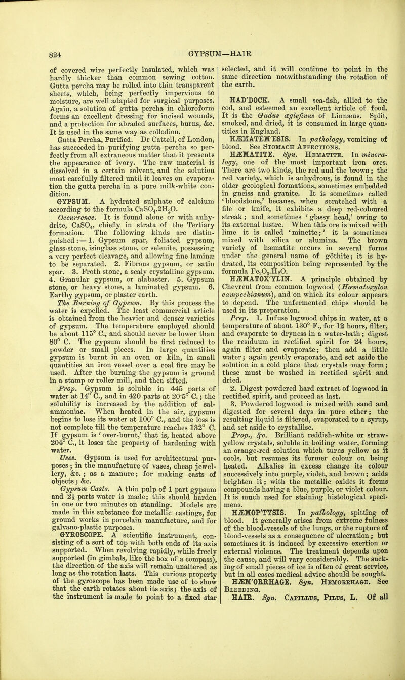 of covered wire perfectly insulated, which was hardly thicker than common sewing cotton. Gutta percha may be rolled into thin transparent sheets, which, being perfectly impervious to moisture, are well adapted for surgical purposes. Again, a solution of gutta percha in chloroform forms an excellent dressing for incised wounds, and a protection for abraded surfaces, burns, &c. It is used in the same way as collodion. Gutta Percha, Purified. Dr Cattell, of London, has succeeded in purifying gutta percha so per- fectly from all extraneous matter that it presents the appearance of ivory. The raw material is dissolved in a certain solvent, and the solution most carefully filtered until it leaves on evapora- tion the gutta percha in a pure milk-white con- dition. GYPSUM. A hydrated sulphate of calcium according to the formula CaS04.2H20. Occurrence. It is found alone or with anhy- drite, CaS04, chiefly in strata of the Tertiary formation. The following kinds are distin- guished :— 1. Gypsum spar, foliated gypsum, glass-stone, isinglass stone, or selenite, possessing a very perfect cleavage, and allowing fine laminae to be separated. 2. Fibrous gypsum, or satin spar. 3. Froth stone, a scaly crystalline gypsum. 4. Granular gypsum, or alabaster. 5. Gypsum stone, or heavy stone, a laminated gypsum. 6. Earthy gypsum, or plaster earth. The Burning of Gypsum. By this process the water is expelled. The least commercial article is obtained from the heavier and denser varieties of gypsum. The temperature employed should be about 115° C, and should never be lower than 80° C. The gypsum should be first reduced to powder or small pieces. In large quantities gypsum is burnt in an oven or kiln, in small quantities an iron vessel over a coal fire may be used. After the burning the gypsum is ground in a stamp or roller mill, and then sifted. Prop. Gypsum is soluble in 445 parts of water at 14° C, and in 420 parts at 20-5° C.; the solubility is increased by the addition of sal- ammoniac. When heated in the air, gypsum begins to lose its water at 100° C, and the loss is not complete till the temperature reaches 132° C. If gypsum is ' over-burnt,' that is, heated above 204° C, it loses the property of hardening with water. Uses. Gypsum is used for architectural pur- poses ; in the manufacture of vases, cheap jewel- lery, &c. ; as a manure; for making casts of objects; &c. Gypsum Casts. A thin pulp of 1 part gypsum and 2§ parts water is made; this should harden in one or two minutes on standing. Models are made in this substance for metallic castings, for ground works in porcelain manufacture, and for galvano-plastic purposes. GYROSCOPE. A scientific instrument, con- sisting of a sort of top with both ends of its axis supported. When revolving rapidly, while freely supported(in gimbals, like the box of a compass), the direction of the axis will remain unaltered as long as the rotation lasts. This curious property of the gyroscope has been made use of to show that the earth rotates about its axis; the axis of the instrument is made to point to a fixed star selected, and it will continue to point in the same direction notwithstanding the rotation of the earth. HADDOCK. A small sea-fish, allied to the cod, and esteemed an excellent article of food. It is the Gadus ceglefinus of Linnaeus. Split, smoked, and dried, it is consumed in large quan- tities in England. HiEMATEM'ESIS. In pathology, vomiting of blood. See Stomach Affections. HEMATITE. 8yn. Hematite. In minera- logy, one of the most important iron ores. There are two kinds, the red and the brown; the red variety, which is anhydrous, is found in the older geological formations, sometimes embedded in gneiss and granite. It is sometimes called 4 bloodstone,' because, when scratched with a file or knife, it exhibits a deep red-coloured streak; and sometimes ' glassy head,' owing to its external lustre. When this ore is mixed with lime it is called * minette;' it is sometimes mixed with silica or alumina. The brown variety of haematite occurs in several forms under the general name of gothite; it is hy- drated, its composition being represented by the formula Fe203.H20. HiEMATOX'YLIN. A principle obtained by Chevreul from common logwood (Hcematoxylon campechianum), and on which its colour appears to depend. The unfermented chips should be used in its preparation. Prep. 1. Infuse logwood chips in water, at a temperature of about 130° F., for 12 hours, filter, and evaporate to dryness in a water-bath; digest the residuum in rectified spirit for 24 hours, again filter and evaporate; then add a little water; again gently evaporate, and set aside the solution in a cold place that crystals may form; these must be washed in rectified spirit and dried. 2. Digest powdered hard extract of logwood in rectified spirit, and proceed as last. 3. Powdered logwood is mixed with sand and digested for several days in pure ether; the resulting liquid is filtered, evaporated to a syrup, and set aside to crystallise. Prop., 6{c. Brilliant reddish-white or straw- yellow crystals, soluble in boiling water, forming an orange-red solution which turns yellow as it cools, but resumes its former colour on being heated. Alkalies in excess change its colour successively into purple, violet, and brown; acids brighten it; with the metallic oxides it forms compounds having a blue, purple, or violet colour. It is much used for staining histological speci- mens. HiEMOP'TYSIS. In pathology, spitting of blood. It generally arises from extreme fulness of the blood-vessels of the lungs, or the rupture of blood-vessels as a consequence of ulceration; but sometimes it is induced by excessive exertion or external violence. The treatment depends upon the cause, and will vary considerably. The suck- ing of small pieces of ice is often of great service, but in all cases medical advice should be sought. HiEM'ORRHAGE. Syn. Hemoeehage. See Bleeding. HAIR. Syn. Capilltts, Piltts, L. Of all