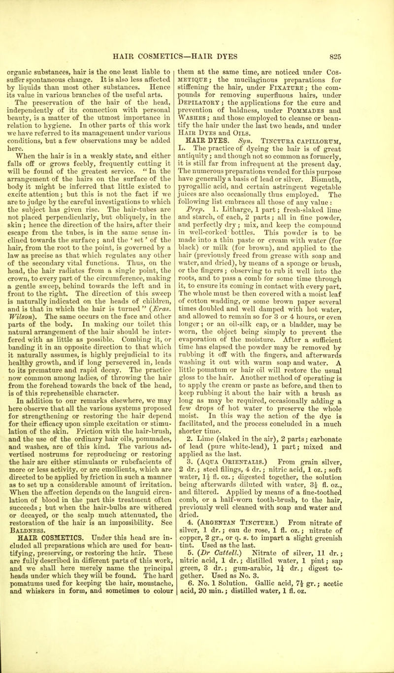 organic substances, hair is the one least liable to suffer spontaneous change. It is also less affected by liquids than most other substances. Hence its value in various branches of the useful arts. The preservation of the hair of the head, independently of its connection with personal beauty, is a matter of the utmost importance in relation to hygiene. In other parts of this work we have referred to its management under various conditions, but a few observations may be added here. When the hair is in a weakly state, and either falls off or grows feebly, frequently cutting it will be found of the greatest service. In the arrangement of the hairs on the surface of the body it might be inferred that little existed to excite attention; but this is not the fact if we are to judge by the careful investigations to which the subject has given rise. The hair-tubes are not placed perpendicularly, but obliquely, in the skin ; hence the direction of the hairs, after their escape from the tubes, is in the same sense in- clined towards the surface ; and the ' set' of the hair, from the root to the point, is governed by a law as precise as that which regulates any other of the secondary vital functions. Thus, on the head, the hair radiates from a single point, the crown, to every part of the circumference, making a gentle sweep, behind towards the left and in front to the right. The direction of this sweep is naturally indicated on the heads of children, and is that in which the hair is turned (Eras. Wilson). The same occurs on the face and other parts of the body. In making our toilet this natural arrangement of the hair should be inter- fered with as little as possible. Combing it, or banding it in an opposite direction to that which it naturally assumes, is highly prejudicial to its healthy growth, and if long persevered in, leads to its premature and rapid decay. The practice now common among ladies, of throwing the hair from the forehead towards the back of the head, is of this reprehensible character. In addition to our remarks elsewhere, we may here observe that all the various systems proposed for strengthening or restoring the hair depend for their efficacy upon simple excitation or stimu- lation of the skin. Friction with the hair-brush, and the use of the ordinary hair oils, pommades, and washes, are of this kind. The various ad- vertised nostrums for reproducing or restoring the hair are either stimulants or rubefacients of more or less activity, or are emollients, which are directed to be applied by friction in such a manner as to set up a considerable amount of irritation. When the affection depends on the languid circu- lation of blood in the part this treatment often succeeds; but when the hair-bulbs are withered or decayed, or the scalp much attenuated, the restoration of the hair is an impossibility. See BALDNES3. HAIR COSMETICS. Under this head are in- eluded all preparations which are used for beau- tifying, preserving, or restoring the hair. These are fully described in different parts of this work, and we shall here merely name the principal heads under which they will be found. The hard pomatums used for keeping the hair, moustache, and whiskers in form, and sometimes to colour them at the same time, are noticed under Cos- metique ; the mucilaginous preparations for stiffening the hair, under Fixatuee ; the com- pounds for removing superfluous hairs, under Depilatoey ; the applications for the cure and prevention of baldness, under Pommades and Washes ; and those employed to cleanse or beau- tify the hair under the last two heads, and under Hair Dyes and Oils. HAIR DYES. Syn. Tinctura capillorum, L. The practice of dyeing the hair is of great antiquity; and though not so common as formerly, it is still far from infrequent at the present day. The numerous preparations vended for this purpose have generally a basis of lead or silver. Bismuth, pyrogallic acid, and certain astringent vegetable juices are also occasionally thus employed. The following list embraces all those of any value : Prep. 1. Litharge, 1 part; fresh-slaked lime and starch, of each, 2 parts; all in fine powder, and perfectly dry; mix, and keep the compound in well-corked bottles. This powder is to be made into a thin paste or cream with water (for black) or milk (for brown), and applied to the hair (previously freed from grease with soap and water, and dried), by means of a sponge or brush, or the fingers ; observing to rub it well into the roots, and to pass a comb for some time through it, to ensure its coming in contact with every part. The whole must be then covered with a moist leaf of cotton wadding, or some brown paper several times doubled and well damped with hot water, and allowed to remain so for 3 or 4 hours, or even longer; or an oil-silk cap, or a bladder, may be worn, the object being simply to prevent the evaporation of the moisture. After a sufficient time has elapsed the powder may be removed by rubbing it off with the fingers, and afterwards washing it out with warm soap and water. A little pomatum or hair oil will restore the usual gloss to the hair. Another method of operating is to apply the cream or paste as before, and then to keep rubbing it about the hair with a brush as long as may be required, occasionally adding a few drops of hot wrater to preserve the whole moist. In this way the action of the dye is facilitated, and the process concluded in a much shorter time. 2. Lime (slaked in the air), 2 parts; carbonate of lead (pure white-lead), 1 part; mixed and applied as the last. 3. (Aqua Orientalis.) From grain silver, 2 dr.; steel filings, 4 dr.; nitric acid, 1 oz.; soft water, 1£ fl. oz.; digested together, the solution being afterwards diluted with water, 3£ fl. oz., and filtered. Applied by means of a fine-toothed comb, or a half-worn tooth-brush, to the hair, previously well cleaned with soap and water and dried. 4. (Argentan Tincture.) From nitrate of silver, 1 dr.; eau de rose, 1 fl. oz.; nitrate of copper, 2 gr., or q. s. to impart a slight greenish tint. Used as the last. 5. (Dr Cattell.) Nitrate of silver, 11 dr.; nitric acid, 1 dr.; distilled water, 1 pint; sap green, 3 dr.; gum-arabic, 1£ dr.; digest to- gether. Used as No. 3. 6. No. 1 Solution. Gallic acid, 7| gr.; acetic acid, 20 min.; distilled water, 1 fl. oz.