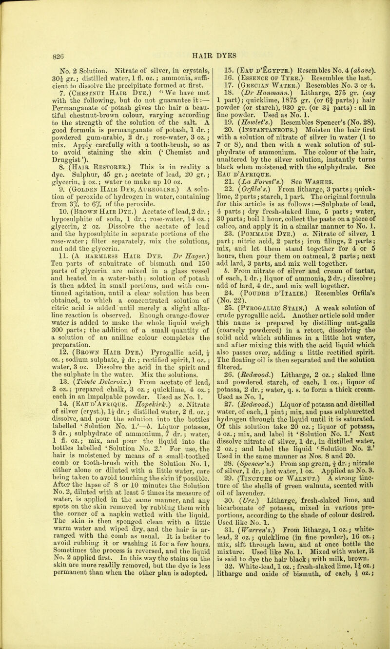 No. 2 Solution. Nitrate of silver, in crystals, 30f gr-; distilled water, 1 fl. oz.; ammonia, suffi- cient to dissolve the precipitate formed at first. 7. (Chestnut Hair Dye.) We have met with the following, but do not guarantee it:— Permanganate of potash gives the hair a beau- tiful chestnut-brown colour, varying according to the strength of the solution of the salt. A good formula is permanganate of potash, 1 dr.; powdered gum-arabic, 2 dr.; rose-water, 3 oz.; mix. Apply carefully with a tooth-brush, so as to avoid staining the skin (' Chemist and Druggist'). 8. (Hair Restorer.) This is in reality a dye. Sulphur, 45 gr.; acetate of lead, 20 gr.; glycerin, f oz.; water to make up 10 oz. 9. (Golden Hair Dye, Aureoline.) A solu- tion of peroxide of hydrogen in water, containing from 3% to 6% of the peroxide. 10. (Brown Hair Dye.) Acetate of lead, 2 dr.; hyposulphite of soda, 1 dr.; rose-water, 14 oz.; glycerin, 2 oz. Dissolve the acetate of lead and the hyposulphite in separate portions of the rose-water; filter separately, mix the solutions, and add the glycerin. 11. (A harmless Hair Dye. Br Eager.) Tea parts of subnitrate of bismuth and 150 parts of glycerin are mixed in a glass vessel and heated in a water-bath; solution of potash is then added in small portions, and with con- tinued agitation, until a clear solution has been obtained, to which a concentrated solution of citric acid is added until merely a slight alka- line reaction is observed. Enough orange-flower water is added to make the whole liquid weigh 300 parts; the addition of a small quantity of a solution of an aniline colour completes the preparation. 12. (Brown Hair Dye.) Pyrogallic acid, | oz.; sodium sulphate, f dr.; rectified spirit, 1 oz.; water, 3 oz. Dissolve the acid in the spirit and the sulphate in the water. Mix the solutions. 13. (Teinte Belcroix.) Prom acetate of lead, 2 oz.; prepared chalk, 3 oz.; quicklime, 4 oz.; each in an impalpable powder. Used as No. 1. 14. (Eau d' Afrique. HopefcirJc.) a. Nitrate of silver (cryst.), If dr.; distilled water, 2 fl. oz.; dissolve, and pour the solution into the bottles labelled ' Solution No. 1/—b. Liquor potassse, 3 dr.; sulphydrate of ammonium, 7 dr.; water, 1 fl. oz.; mix, and pour the liquid into the bottles labelled ' Solution No. 2.' For use, the hair is moistened by means of a small-toothed comb or tooth-brush with the Solution No. 1, either alone or diluted with a little water, care being taken to avoid touching the skin if possible. After the lapse of 8 or 10 minutes the Solution No. 2, diluted with at least 5 times its measure of water, is applied in the same manner, and any spots on the skin removed by rubbing them with the corner of a napkin wetted with the liquid. The skin is then sponged clean with a little warm water and wiped dry, and the hair is ar- ranged with the comb as usual. It is better to avoid rubbing it or washing it for a few hours. Sometimes the process is reversed, and the liquid No. 2 applied first. In this way the stains on the skin are more readily removed, but the dye is less permanent than when the other plan is adopted. 15. (Eau d'Egypte.) Resembles No. 4 (above). 16. (Essence oe Tyre.) Resembles the last. 17. (Grecian Water.) Resembles No. 3 or 4. 18. (Br Hanmann.) Litharge, 275 gr. (say 1 part); quicklime, 1875 gr. (or 6| parts); hair powder (or starch), 930 gr. (or 3f parts) : all in fine powder. Used as No. 1. 19. (Hewlet's.) Resembles Spencer's (No. 28). 20. (Instantaneous.) Moisten the hair first with a solution of nitrate of silver in water (1 to 7 or 8), and then with a weak solution of sul- phydrate of ammonium. The colour of the hair, unaltered by the silver solution, instantly turns black when moistened with the sulphydrate. See Eau d'Afrique. 21. (La Forest's.) See Washes. 22. (Orfila's.) From litharge, 3 parts; quick- lime, 2 parts; starch, 1 part. The original formula for this article is as follows:—Sulphate of lead, 4 parts ; dry fresh-slaked lime, 5 parts; water, 30 parts; boil 1 hour, collect the paste on a piece of calico, and apply it in a similar manner to No. 1. 23. (Pommade Dye.) a. Nitrate of silver, 1 part; nitric acid, 2 parts; iron filings, 2 parts; mix, and let them stand together for 4 or 5 hours, then pour them on oatmeal, 2 parts; next add lard, 3 parts, and mix well together. b. From nitrate of silver and cream of tartar, of each, 1 dr.; liquor of ammonia, 2 dr.; dissolve; add of lard, 4 dr., and mix well together. 24. (Poudre d'Italie.) Resembles Orfila's (No. 22). 25. (Pyrogallic Stain.) A weak solution of crude pyrogallic acid. Another article sold under this name is prepared by distilling nut-galls (coarsely powdered) in a retort, dissolving the solid acid which sublimes in a little hot water, and after mixing this with the acid liquid which also passes over, adding a little rectified spirit. The floating oil is then separated and the solution filtered. 26. (Redwood.) Litharge, 2 oz.; slaked lime and powdered starch, of each, 1 oz.; liquor of potassa, 2 dr.; water, q. s. to form a thick cream. Used as No. 1. 27. (Redwood.) Liquor of potassa and distilled water, of each, .1 pint; mix, and pass sulphuretted hydrogen through the liquid until it is saturated. Of this solution take 20 oz.; liquor of potassa, 4 oz.; mix, and label it ' Solution No. 1/ Next dissolve nitrate of silver, 1 dr., in distilled water, 2 oz.; and label the liquid ' Solution No. 2.' Used in the same manner as Nos. 8 and 20. 28. (Spencer's.) From sap green, i dr.; nitrate of silver, 1 dr.; hot water, 1 oz. Applied as No. 3. 29. (Tincture of Walnut.) A strong tinc- ture of the shells of green walnuts, scented with oil of lavender. 30. (Ure.) Litharge, fresh-slaked lime, and bicarbonate of potassa, mixed in various pro- portions, according to the shade of colour desired. Used like No. 1. 31. (Warren's.) From litharge, 1 oz.; white- lead, 2 oz.; quicklime (in fine powder), 16 oz.; mix, sift through lawn, and at once bottle the mixture. Used like No. 1. Mixed with water, it is said to dye the hair black; with milk, brown. 32. White-lead, 1 oz.; fresh-slaked lime, If oz. ; litharge and oxide of bismuth, of each, f oz.;