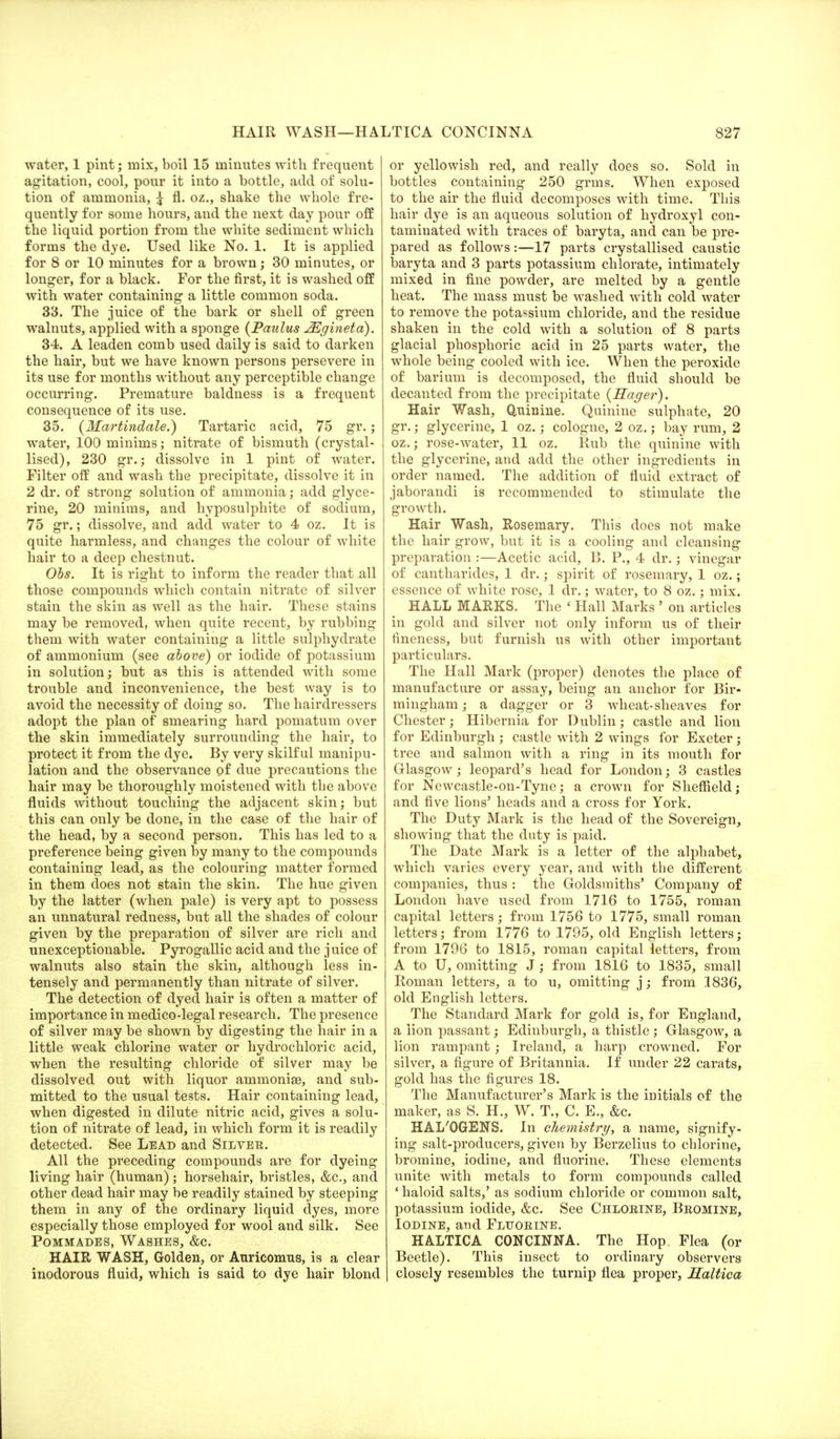 water, 1 pint; mix, boil 15 minutes with frequent agitation, cool, pour it into a bottle, add of solu- tion of ammonia, £ fl. oz., shake the whole fre- quently for some hours, and the next day pour off the liquid portion from the white sediment which forms the dye. Used like No. 1. It is applied for 8 or 10 minutes for a brown; 30 minutes, or longer, for a black. For the first, it is washed off with water containing a little common soda. 33. The juice of the bark or shell of green walnuts, applied with a sponge (Paulus 2Egineta). 34. A leaden comb used daily is said to darken the hair, but we have known persons persevere in its use for months without any perceptible change occurring. Premature baldness is a frequent consequence of its use. 35. {Martindale.) Tartaric acid, 75 gr.; water, 100 minims; nitrate of bismuth (crystal- lised), 230 gr.; dissolve in 1 pint of water. Filter off and wash the precipitate, dissolve it in 2 dr. of strong solution of ammonia; add glyce- rine, 20 minims, and hyposulphite of sodium, 75 gr.; dissolve, and add water to 4 oz. It is quite harmless, and changes the colour of white hair to a deep chestnut. Obs. It is right to inform the reader that all those compounds which contain nitrate of silver stain the skin as well as the hair. These stains may be removed, when quite recent, by rubbing them with water containing a little sulphydrate of ammonium (see above) or iodide of potassium in solution; but as this is attended with some trouble and inconvenience, the best way is to avoid the necessity of doing so. The hairdressers adopt the plan of smearing hard pomatum over the skin immediately surrounding the hair, to protect it from the dye. By very skilful manipu- lation and the observance of due precautions the hair may be thoroughly moistened with the above fluids without touching the adjacent skin; but this can only be done, in the case of the hair of the head, by a second person. This has led to a preference being given by many to the compounds containing lead, as the colouring matter formed in them does not stain the skin. The hue given by the latter (when pale) is very apt to possess an unnatural redness, but all the shades of colour given by the preparation of silver are rich and unexceptionable. Pyrogallic acid and the juice of walnuts also stain the skin, although less in- tensely and permanently than nitrate of silver. The detection of dyed hair is often a matter of importance in medico-legal research. The presence of silver may be shown by digesting the hair in a little weak chlorine water or hydrochloric acid, when the resulting chloride of silver may be dissolved out with liquor animonise, and sub- mitted to the usual tests. Hair containing lead, when digested in dilute nitric acid, gives a solu- tion of nitrate of lead, in which form it is readily detected. See Lead and Silver. All the preceding compounds are for dyeing living hair (human); horsehair, bristles, &c, and other dead hair may be readily stained by steeping them in any of the ordinary liquid dyes, more especially those employed for wool and silk. See Pommades, Washes, &c. HAIR WASH, Golden, or Auricomus, is a clear inodorous fluid, which is said to dye hair blond or yellowish red, and really does so. Sold in bottles containing 250 grins. When exposed to the air the fluid decomposes with time. This hair dye is an aqueous solution of hydroxyl con- taminated with traces of baryta, and can be pre- pared as follows:—17 parts crystallised caustic baryta and 3 parts potassium chlorate, intimately mixed in fine powder, are melted by a gentle heat. The mass must be washed with cold water to remove the potassium chloride, and the residue shaken in the cold with a solution of 8 parts glacial phosphoric acid in 25 parts water, the whole being cooled with ice. When the peroxide of barium is decomposed, the fluid should be decanted from the precipitate {Hager). Hair Wash, Quinine. Quinine sulphate, 20 gr.; glycerine, 1 oz.; cologne, 2 oz.; bay rum, 2 oz.; rose-water, 11 oz. Kub the quinine with the glycerine, and add the other ingredients in order named. The addition of fluid extract of jaborandi is recommended to stimulate the growth. Hair Wash, Rosemary. This does not make the hair grow, but it is a cooling and cleansing preparation :—Acetic acid, 13. P., 4 dr.; vinegar of cantharides, 1 dr.; spirit of rosemary, 1 oz.; essence of white rose, 1 dr.; water, to 8 oz.; mix. HALL MARKS. The « Hall Marks ' on articles in gold and silver not only inform us of their fineness, but furnish us with other important particulars. The Hall Mark (proper) denotes the place of manufacture or assay, being an anchor for Bir- mingham ; a dagger or 3 wheat-sheaves for Chester; Hibernia for Dublin; castle and lion for Edinburgh ; castle with 2 wings for Exeter ; tree and salmon with a ring in its mouth for Glasgow; leopard's head for London; 3 castles for Newcastle-on-Tyne; a crown for Sheffield; and five lions' heads and a cross for York. The Duty Mark is the head of the Sovereign, showing that the duty is paid. The Date Mark is a letter of the alphabet, which varies every year, and with the different companies, thus : the Goldsmiths' Company of London have used from 1716 to 1755, roman capital letters; from 1756 to 1775, small roman letters; from 1776 to 1795, old English letters; from 1796 to 1815, roman capital letters, from A to U, omitting J; from 1816 to 1835, small Roman letters, a to u, omitting j; from 1836, old English letters. The Standard Mark for gold is, for England, a lion passant; Edinburgh, a thistle ; Glasgow, a lion rampant; Ireland, a harp crowned. For silver, a figure of Britannia. If under 22 carats, gold has the figures 18. The Manufacturer's Mark is the initials of the maker, as S. H., W. T., C. E., &c. HAL'OGENS. In chemistry, a name, signify- ing salt-producers, given by Berzelius to chlorine, bromine, iodine, and fluorine. These elements unite with metals to form compounds called • haloid salts,' as sodium chloride or common salt, potassium iodide, &c. See Chlorine, Bromine, Iodine, and Fluorine. HALTICA CONCINNA. The Hop. Flea (or Beetle). This insect to ordinary observers closely resembles the turnip flea proper, Saltica