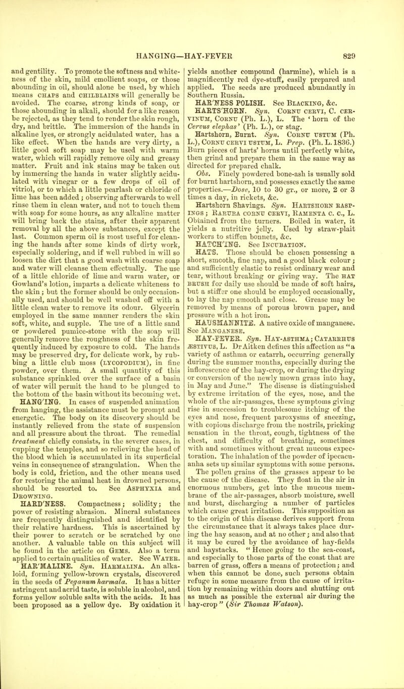 HANGING— and gentility. To promote the softness and white- ness of the skin, mild emollient soaps, or those abounding in oil, should alone he used, by which means chaps and chilblains will generally be avoided. The coarse, strong kinds of soap, or those abounding in alkali, should for a like reason be rejected, as they tend to render the skin rough, dry, and brittle. The immersion of the hands in alkaline lyes, or strongly acidulated water, has a like effect. When the hands are very dirty, a little good soft soap may be used with warm water, which will rapidly remove oily and greasy matter. Fruit and ink stains may be taken out by immersing the hands in water slightly acidu- lated with vinegar or a few drops of oil of vitriol, or to which a little pearlash or chloride of lime has been added ; observing afterwards to well rinse them in clean water, and not to touch them with soap for some hours, as any alkaline matter will bring back the stains, after their apparent removal by all the above substances, except the last. Common sperm oil is most useful for clean- ing the hands after some kinds of dirty work, especially soldering, and if well rubbed in will so loosen the dirt that a good wash with coarse eoap and water will cleanse them effectually. The use of a little chloride of lime and warm water, or Gowland's lotion, imparts a delicate whiteness to the skin; but the former should be only occasion- ally used, and should be well washed off with a little clean water to remove its odour. Glycerin employed in the same manner renders the skin soft, white, and supple. The use of a little sand or powdered pumice-stone with the soap will generally remove the roughness of the skin fre- quently induced by exposure to cold. The hands may be preserved dry, for delicate work, by rub- bing a little club moss (lycopodium), in fine powder, over them. A small quantity of this substance sprinkled over the surface of a basin of water will permit the hand to be plunged to the bottom of the basin without its becoming wet. HANG'ING. In cases of suspended animation from hanging, the assistance must be prompt and energetic. The body on its discovery should be instantly relieved from the state of suspension and all pressure about the throat. The remedial treatment chiefly consists, in the severer cases, in cupping the temples, and so relieving the head of the blood which is accumulated in its superficial veins in consequence of strangulation. When the body is cold, friction, and the other means used for restoring the animal heat in drowned persons, should be resorted to. See Asphyxia and Deowning. HARD'NESS. Compactness; solidity; the power of resisting abrasion. Mineral substances are frequently distinguished and identified by their relative hardness. This is ascertained by their power to scratch or be scratched by one another. A valuable table on this subject will be found in the article on Gems. Also a term applied to certain qualities of water. See Water. HAR'MALTNE. Syn. Haemalina. An alka- loid, forming yellow-brown crystals, discovered in the seeds of Peganum harmala. It has a bitter astringent and acrid taste, is soluble in alcohol, and forms yellow soluble salts with the acids. It has been proposed as a yellow dye. By oxidation it HAY-FEVER 829 yields another compound (harmine), which is a magnificently red dye-stuff, easily prepared and applied. The seeds are produced abundantly in Southern Russia. HAMESS POLISH. See Blacking, &c. HARTSHORN. Syn. Coenu ceevi, C. ceb- yinum, Coenu (Ph. L.), L. The * horn of the Cervus elephas' (Ph. L.), or stag. Hartshorn, Eurnt. Syn. Coenu ustum (Ph. L.), Coentj ceeyi ustum, L. Prep. (Ph. L. 1836.) Burn pieces of harts' horns until perfectly white, then grind and prepare them in the same way as directed for prepared chalk. Obs. Finely powdered bone-ash is usually sold for burnt hartshorn, and possesses exactly the same properties.—Dose, 10 to 30 gr., or more, 2 or 3 times a day, in rickets, &c. Hartshorn Shavings. Syn. Haetshoen easp- ings ; Raeuea coenu ceeyi, Ramenta c. o.j L. Obtained from the turners. Boiled in water, it yields a nutritive jelly. Used by straw-plait workers to stiffen bonnets, &c. HATCHING. See Incubation. HATS. Those should be chosen possessing a short, smooth, fine nap, and a good black colour ; and sufficiently elastic to resist ordinary wear and tear, without breaking or giving way. The hat beush for daily use should be made of soft hairs, but a stiff er one should be employed occasionally, to lay the nap smooth and close. Grease may be removed by means of porous brown paper, and pressure with a hot iron. HAD SEXANNITE. A native oxide of manganese. See Manganese. HAY-FEVER. Syn. Hay-asthma; Cataeehus .estivus, L. Dr Aitken defines this affection as a variety of asthma or catarrh, occurring generally during the summer months, especially during the inflorescence of the hay-crop, or during the drying or conversion of the newly mown grass into hay, in May and June. The disease is distinguished by extreme irritation of the eyes, nose, and the whole of the air-passages, these symptoms giving rise in succession to troublesome itching of the eyes and nose, frequent paroxysms of sneezing, with copious discharge from the nostrils, pricking sensation in the throat, cough, tightness of the chest, and difficulty of breathing, sometimes with and sometimes without great mucous expec- toration. The inhalation of the powder of ipecacu- anha sets up similar symptoms with some persons. The pollen grains of the grasses appear to be the cause of the disease. They float in the air in enormous numbers, get into the mucous mem- brane of the air-passages, absorb moisture, swell and burst, discharging a number of particles which cause great irritation. This supposition as to the origin of this disease derives support from the circumstance that it always takes place dur- ing the hay season, and at no other; and also that it may be cured by the avoidance of hay-fields and haystacks. Hence going to the sea-coast, and especially to those parts of the coast that are barren of grass, offers a means of protection; and when this cannot be done, such persons obtain refuge in some measure from the cause of irrita- tion by remaining within doors and shutting out as much as possible the external air during the hay-crop (Sir Thomas Watson).