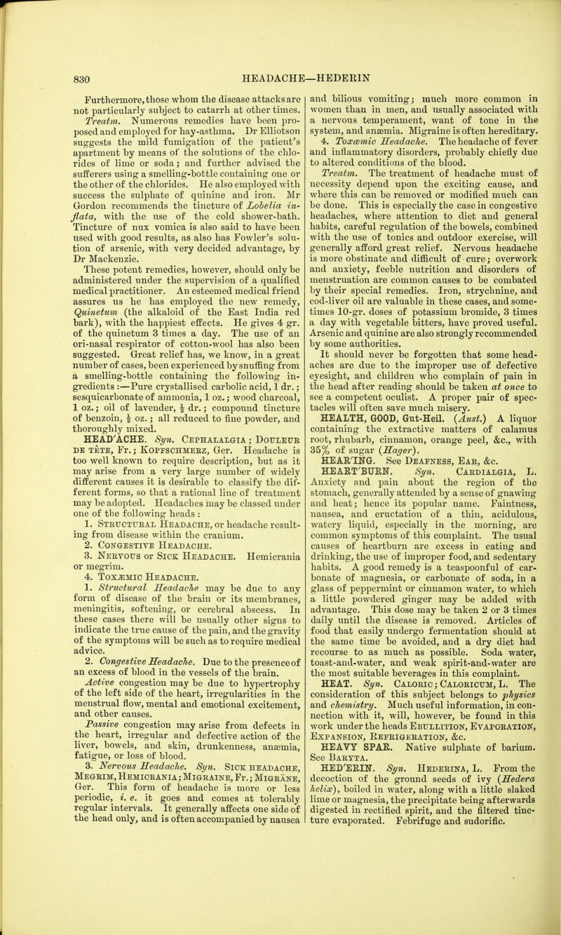 Furthermore, those whom the disease attacks are not particularly subject to catarrh at other times. Treatm. Numerous remedies have been pro- posed and employed for hay-asthma. Dr Elliotson suggests the mild fumigation of the patient's apartment by means of the solutions of the chlo- rides of lime or soda; and further advised the sufferers using a smelling-bottle containing one or the other of the chlorides. He also employed with success the sulphate of quinine and iron. Mr Gordon recommends the tincture of Lobelia in- fiata, with the use of the cold shower-bath. Tincture of nux vomica is also said to have been used with good results, as also has Fowler's solu- tion of arsenic, with very decided advantage, by Dr Mackenzie. These potent remedies, however, should only be administered under the supervision of a qualified medical practitioner. An esteemed medical friend assures us he has employed the new remedy, Quinetum (the alkaloid of the East India red bark), with the happiest effects. He gives 4 gr. of the quinetum 3 times a day. The use of an ori-nasal respirator of cotton-wool has also been suggested. Great relief has, we know, in a great number of cases, been experienced by snuffing from a smelling-bottle containing the following in- gredients :—Pure crystallised carbolic acid, 1 dr.; sesquicarbonate of ammonia, 1 oz.; wood charcoal, 1 oz.; oil of lavender, f dr. ,• compound tincture of benzoin, | oz.; all reduced to fine powder, and thoroughly mixed. HEAD'ACHE. Syn. Cephalalgia ; Douleue de tete, Fr.; Kopfschmeez, Ger. Headache is too well known to require description, but as it may arise from a very large number of widely different causes it is desirable to classify the dif- ferent forms, so that a rational line of treatment may be adopted. Headaches may be classed under one of the following heads : 1. Strttctueal Headache, or headache result- ing from disease within the cranium. 2. Congestive Headache. 3. Neevotts or Sick Headache. Hemicrania or megrim. 4. Toxemic Headache. 1. Structural Headache may be due to any form of disease of the brain or its membranes, meningitis, softening, or cerebral abscess. In these cases there will be usually other signs to indicate the true cause of the pain, and the gravity of the symptoms will be such as to require medical advice. 2. Congestive Headache. Due to the presence of an excess of blood in the vessels of the brain. Active congestion may be due to hypertrophy of the left side of the heart, irregularities in the menstrual flow, mental and emotional excitement, and other causes. Passive congestion may arise from defects in the heart, irregular and defective action of the liver, bowels, and skin, drunkenness, anaemia, fatigue, or loss of blood. 3. Nervous Headache. Syn. Sick headache, Megeim, Hemiceania; Migeaine, Fr.; Migeane, Ger. This form of headache is more or less periodic, i. e. it goes and comes at tolerably regular intervals. It generally affects one side of the head only, and is often accompanied by nausea and bilious vomiting; much more common in women than in men, and usually associated with a nervous temperament, want of tone in the system, and anaemia. Migraine is often hereditary. 4. Toxcemic Headache. The headache of fever and inflammatory disorders, probably chiefly due to altered conditions of the blood. Treatm. The treatment of headache must of necessity depend upon the exciting cause, and where this can be removed or modified much can be done. This is especially the case in congestive headaches, where attention to diet and general habits, careful regulation of the bowels, combined with the use of tonics and outdoor exercise, will generally afford great relief. Nervous headache is more obstinate and difficult of cure; overwork and anxiety, feeble nutrition and disorders of menstruation are common causes to be combated by their special remedies. Iron, strychnine, and cod-liver oil are valuable in these cases, and some- times 10-gr. doses of potassium bromide, 3 times a day with vegetable bitters, have proved useful. Arsenic and quinine are also strongly recommended by some authorities. It should never be forgotten that some head- aches are due to the improper use of defective eyesight, and children who complain of pain in the head after reading should be taken at once to see a competent oculist. A proper pair of spec- tacles will often save much misery. HEALTH, GOOD, Gut-Heil. (Aust.) A liquor containing the extractive matters of calamus root, rhubarb, cinnamon, orange peel, &c, with 35% of sugar (Hager). HEARING. See Deafness, Eae, &c. HEARTBURN. Syn. Caedialgia, L. Anxiety and pain about the region of the stomach, generally attended by a sense of gnawing and heat; hence its popular name. Faintness, nausea, and eructation of a thin, acidulous, watery liquid, especially in the morning, are common symptoms of this complaint. The usual causes of heartburn are excess in eating and drinking, the use of improper food, and sedentary habits. A good remedy is a teaspoonf ul of car- bonate of magnesia, or carbonate of soda, in a glass of peppermint or cinnamon water, to which a little powdered ginger may be added with advantage. This dose may be taken 2 or 3 times daily until the disease is removed. Articles of food that easily undergo fermentation should at the same time be avoided, and a dry diet had recourse to as much as possible. Soda water, toast-and-water, and weak spirit-and-water are the most suitable beverages in this complaint. HEAT. Syn. Caloeic ; Caloeicum, L. The consideration of this subject belongs to physics and chemistry. Much useful information, in con- nection with it, will, however, be found in this work under the heads Ebullition, Evapoeation, Expansion, Refeigeeation, &c. HEAVY SPAR. Native sulphate of barium. See Baetta. HED'ERIN. Syn. Hedeeina, L. From the decoction of the ground seeds of ivy (Hedera helix), boiled in water, along with a little slaked lime or magnesia, the precipitate being afterwards digested in rectified spirit, and the filtered tinc- ture evaporated. Febrifuge and sudorific.