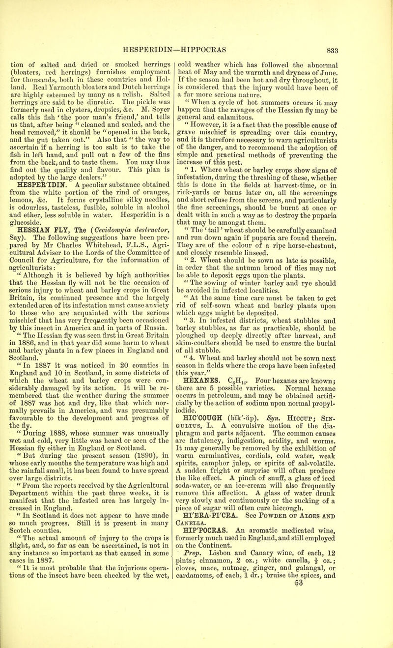 HESPERIDIN tion of salted and dried or smoked herrings (bloaters, red herrings) furnishes employment for thousands, both in these countries and Hol- land. Real Yarmouth bloaters and Dutch herrings are highly esteemed by many as a relish. Salted herrings are said to be diuretic. The pickle was formerly used in clysters, dropsies, &c. M. Soyer calls this fish ' the poor man's friend/ and tells us that, after being cleaned and scaled, and the head removed, it should be opened in the back, and the gut taken out. Also that the way to ascertain if a herring is too salt is to take the fish in left hand, and pull out a few of the fins from the back, and to taste them. You may thus find out the quality and flavour. This plan is adopted by the large dealers. HESPER'IDIN. A peculiar substance obtained from the white portion of the rind of oranges, lemons, &c. It forms crystalline silky needles, is odourless, tasteless, fusible, soluble in alcohol and ether, less soluble in water. Hesperidin is a glucoside. HESSIAN FLY, The (Cecidomyia destructor, Say). The following suggestions have been pre- pared by Mr Charles Whitehead, F.L.S., Agri- cultural Adviser to the Lords of the Committee of Council for Agriculture, for the information of agriculturists: Although it is believed by high authorities that the Hessian fly will not be the occasion of serious injury to wheat and barley crops in Great Britain, its continued presence and the largely extended area of its infestation must cause anxiety to those who are acquainted with the serious mischief that has very frequently been occasioned by this insect in America and in parts of Russia. The Hessian fly was seen first in Great Britain in 1886, and in that year did some harm to wheat and barley plants in a few places in England and Scotland. In 1887 it was noticed in 20 counties in England and 10 in Scotland, in some districts of which the wheat and barley crops were con- siderably damaged by its action. It will be re- membered that the weather during the summer of 1887 was hot and dry, like that which nor- mally prevails in America, and was presumably favourable to the development and progress of the fly. During 1888, whose summer was unusually wet and cold, very little was heard or seen of the Hessian fly either in England or Scotland. But during the present season (1890), in whose early months the temperature was high and the rainfall small, it has been found to have spread over large districts. From the reports received by the Agricultural Department within the past three weeks, it is manifest that the infested area has largely in- creased in England. In Scotland it does not appear to have made so much progress. Still it is present in many Scotch counties. The actual amount of injury to the crops is slight, and, so far as can be ascertained, is not in any instance so important as that caused in some cases in 1887. It is most probable that the injurious opera- tions of the insect have been checked by the wet, -HIPPOCRAS 833 cold weather which has followed the abnormal heat of May and the warmth and dryness of June. If the season had been hot and dry throughout, it is considered that the injury would have been of a far more serious nature. When a cycle of hot summers occurs it may happen that the ravages of the Hessian fly may be general and calamitous. However, it is a fact that the possible cause of grave mischief is spreading over this country, and it is therefore necessary to warn agriculturists of the danger, and to recommend the adoption of simple and practical methods of preventing the increase of this pest. 1. Where wheat or barley crops show signs of infestation, during the threshing of these, whether this is done in the fields at harvest-time, or in rick-yards or barns later on, all the screenings and short refuse from the screens, and particularly the fine screenings, should be burnt at once or dealt with in such a way as to destroy the puparia that may be amongst them. The e tail' wheat should be carefully examined and run down again if puparia are found therein. They are of the colour of a ripe horse-chestnut, and closely resemble linseed. 2. Wheat should be sown as late as possible, in order that the autumn brood of flies may not be able to deposit eggs upon the plants. The sowing of winter barley and rye should be avoided in infested localities. At the same time care must be taken to get rid of self-sown wheat and barley plants upon which eggs might be deposited. 3. In infested districts, wheat stubbles and barley stubbles, as far as practicable, should be ploughed up deeply directly after harvest, and skim-coulters should be used to ensure the burial of all stubble. 4. Wheat and barley should not be sown next season in fields where the crops have been infested this year. HEXANES. C6H14. Four hexanes are known; there are 5 possible varieties. Normal hexane occurs in petroleum, and may be obtained artifi- cially by the action of sodium upon normal propyl- iodide. HICCOUGH (hik'-up). Syn. Hiccup; Sin- GtTJLTTJS, L. A convulsive motion of the dia- phragm and parts adjacent. The common causes are flatulency, indigestion, acidity, and worms. It may generally be removed by the exhibition of warm carminatives, cordials, cold water, weak spirits, camphor julep, or spirits of sal-volatile. A sudden fright or surprise will often produce the like effect. A pinch of snuff, a glass of iced soda-water, or an ice-cream will also frequently remove this affection. A glass of water drunk very slowly and continuously or the sucking of a piece of sugar will often cure hiccough. HI'ERA-PI'CRA. See Powder of Aloes and Canella. HIP'POCRAS. An aromatic medicated wine, formerly much used in England, and still employed on the Continent. Prep. Lisbon and Canary wine, of each, 12 pints; cinnamon, 2 oz.; white canella, % oz.; cloves, mace, nutmeg, ginger, and galangal, or cardamoms, of each, 1 dr.; bruise the spices, and 53