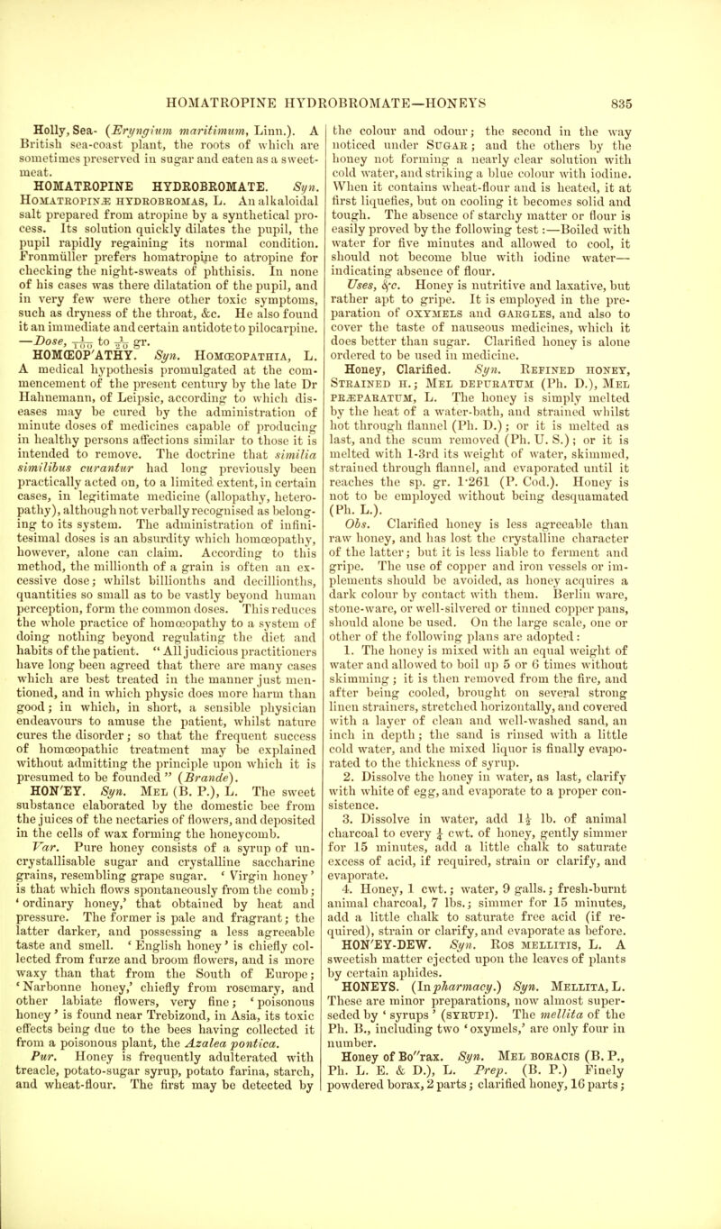 Holly, Sea- (Eryngium maritimum, Linn.). A British sea-coast plant, the roots of which are sometimes preserved in sugar and eaten as a sweet- meat. HOMATROPINE HYDROBROMATE. Syn. Homatropin^e hydrobromas, L. An alkaloidal salt prepared from atropine by a synthetical pro- cess. Its solution quickly dilates the pupil, the pupil rapidly regaining its normal condition. Fronmuller prefers homatropine to atropine for checking the night-sweats of phthisis. In none of his cases was there dilatation of the pupil, and in very few were there other toxic symptoms, such as dryness of the throat, &c. He also found it an immediate and certain antidote to pilocarpine. —Dose, to gr. HOMffiOP'ATHY. Syn. Homceopathia, L. A medical hypothesis promulgated at the com- mencement of the present century by the late Dr Hahnemann, of Leipsic, according to which dis- eases may be cured by the administration of minute doses of medicines capable of producing in healthy persons affections similar to those it is intended to remove. The doctrine that similia similibus curantur had long previously been practically acted on, to a limited; extent, in certain cases, in legitimate medicine (allopathy, hetero- pathy), although not verbally recognised as belong- ing to its system. The administration of infini- tesimal doses is an absurdity which homoeopathy, however, alone can claim. According to this method, the millionth of a grain is often an ex- cessive dose; whilst billionths and decillionths, quantities so small as to be vastly beyond human perception, form the common doses. This reduces the whole practice of homoeopathy to a system of doing nothing beyond regulating the diet and habits of the patient.  All judicious practitioners have long been agreed that there are many cases wdiich are best treated in the manner just men- tioned, and in which physic does more harm than good; in which, in short, a sensible physician endeavours to amuse the patient, whilst nature cures the disorder; so that the frequent success of homoeopathic treatment may be explained without admitting the principle upon which it is presumed to be founded  (Brande). HON'EY. Syn. Mel (B. P.), L. The sweet substance elaborated by the domestic bee from the juices of the nectaries of flowers, and deposited in the cells of wax forming the honeycomb. Var. Pure honey consists of a syrup of un- crystallisable sugar and crystalline saccharine grains, resembling grape sugar. c Virgin honey' is that which flows spontaneously from the comb; 1 ordinary honey,' that obtained by heat and pressure. The former is pale and fragrant; the latter darker, and possessing a less agreeable taste and smell. ' English honey' is chiefly col- lected from furze and broom flowers, and is more waxy than that from the South of Europe; 'Narbonne honey,' chiefly from rosemary, and other labiate flowers, very fine; ' poisonous honey' is found near Trebizond, in Asia, its toxic effects being due to the bees having collected it from a poisonous plant, the Azalea pontica. Pur. Honey is frequently adulterated with treacle, potato-sugar syrup, potato farina, starch, and wheat-flour. The first may be detected by the colour and odour; the second in the way noticed under Sugar ; and the others by the honey not forming a nearly clear solution with cold water, and striking a blue colour with iodine. When it contains wheat-flour and is heated, it at first liquefies, but on cooling it becomes solid and tough. The absence of starchy matter or flour is easily proved by the following test:—Boiled with water for five minutes and allowed to cool, it should not become blue with iodine water— indicating absence of flour. Uses, 8fc. Honey is nutritive and laxative, but rather apt to gripe. It is employed in the pre- paration of oxymels and gargles, and also to cover the taste of nauseous medicines, which it does better than sugar. Clarified honey is alone ordered to be used in medicine. Honey, Clarified. Syn. Refined honey, Strained h.; Mel depttratum (Ph. D.), Mel PRiEPARATUM, L. The honey is simply melted by the heat of a water-bath, and strained whilst hot through flannel (Ph. D.); or it is melted as last, and the scum removed (Ph. U. S.) ; or it is melted with l-3rd its weight of water, skimmed, strained through flannel, and evaporated until it reaches the sp. gr. 1*261 (P. Cod.). Honey is not to be employed without being desquamated (Ph. L.). Obs. Clarified honey is less agreeable than raw honey, and has lost the crystalline character of the latter; but it is less liable to ferment and gripe. The use of copper and iron vessels or im- plements should be avoided, as honey acquires a dark colour by contact with them. Berlin ware, stone-ware, or well-silvered or tinned copper pans, should alone be used. On the large scale, one or other of the following plans are adopted: 1. The honey is mixed with an equal weight of water and allowed to boil up 5 or 6 times without skimming; it is then removed from the fire, and after being cooled, brought on several strong linen strainers, stretched horizontally, and covered with a layer of clean and well-washed sand, an inch in depth; the sand is rinsed with a little cold water, and the mixed liquor is finally evapo- rated to the thickness of syrup. 2. Dissolve the honey in water, as last, clarify with white of egg, and evaporate to a proper con- sistence. 3. Dissolve in water, add 1£ lb. of animal charcoal to every £ cwt. of honey, gently simmer for 15 minutes, add a little chalk to saturate excess of acid, if required, strain or clarify, and evaporate. 4. Honey, 1 cwt.; water, 9 galls.; fresh-burnt animal charcoal, 7 lbs.; simmer for 15 minutes, add a little chalk to saturate free acid (if re- quired), strain or clarify, and evaporate as before. HON'EY-DEW. Syn. Ros mellitis, L. A sweetish matter ejected upon the leaves of plants by certain aphides. HONEYS. {In pharmacy.) Syn. Mellita, L. These are minor preparations, now almost super- seded by ' syrups ' (syrupi). The mellita of the Ph. B., including two ' oxymels,' are only four in number. Honey of Borax. Syn. Mel boracis (B. P., Ph. L. E. & D.), L. Prep. (B. P.) Finely powdered borax, 2 parts; clarified honey, 16 parts;