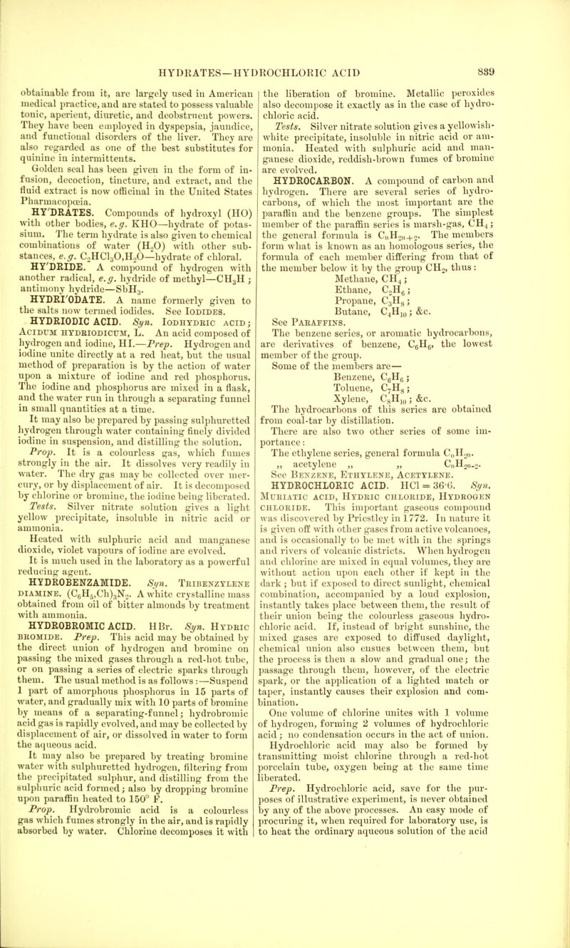 HYDRATES—HYDROCHLORIC ACID 889 obtainable from it, are largely used in American medical practice, and are stated to possess valuable tonic, aperient, diuretic, and deobstruent powers. They have been employed in dyspepsia, jaundice, and functional disorders of the liver. They are also regarded as one of the best substitutes for quinine in intermittents. Golden seal has been given in the form of in- fusion, decoction, tincture, and extract, and the fluid extract is now officinal in the United States Pharmacopoeia. HYDRATES. Compounds of hydroxy 1 (HO) with other bodies, e.g. KHO—hydrate of potas- sium. The term hydrate is also given to chemical combinations of water (H20) with other sub- stances, e.g. C2HC130,H20—hydrate of chloral. HY'DRIDE. A compound of hydrogen with another radical, e.g. hydride of methyl—CH3H j antimony hydride—SbH3. HYDRI'ODATE. A name formerly given to the salts now termed iodides. See Iodides. HYDRIODIC ACID. Syn. Iodhydric acid ; Acidum hydeiodicum, L. An acid composed of hydrogen and iodine, HI.—Prep. Hydrogen and iodine unite directly at a red heat, but the usual method of preparation is by the action of water upon a mixture of iodine and red phosphorus. The iodine and phosphorus are mixed in a flask, and the water run in through a separating funnel in small quantities at a time. It may also be prepared by passing sulphuretted hydrogen through water containing finely divided iodine in suspension, and distilling the solution. Prop. It is a colourless gas, which fumes strongly in the air. It dissolves very readily in water. The dry gas may be collected over mer- cury, or by displacement of air. It is decomposed by chlorine or bromine, the iodine being liberated. Tests. Silver nitrate solution gives a light yellow precipitate, insoluble in nitric acid or ammonia. Heated with sulphuric acid and manganese dioxide, violet vapours of iodine are evolved. It is much used in the laboratory as a powerful reducing agent. HYDROBENZAMIDE. Syn. Tribenzylene diamine. (C6H5,Ch)3N2. A white crystalline mass obtained from oil of bitter almonds by treatment with ammonia. HYDROBROMIC ACID. HBr. Syn. Hydeic bromide. Prep. This acid may be obtained by the direct union of hydrogen and bromine on passing the mixed gases through a red-hot tube, or on passing a series of electric sparks through them. The usual method is as follows : —Suspend 1 part of amorphous phosphorus in 15 parts of water, and gradually mix with 10 parts of bromine by means of a separating-f unnel; hydrobromic acid gas is rapidly evolved, and may be collected by displacement of air, or dissolved in water to form the aqueous acid. It may also be prepared by treating bromine water with sulphuretted hydrogen, filtering from the precipitated sulphur, and distilling from the sulphuric acid formed; also by dropping bromine upon paraffin heated to 150° F. Prop. Hydrobromic acid is a colourless gas which fumes strongly in the air, and is rapidly absorbed by water. Chlorine decomposes it with the liberation of bromine. Metallic peroxides also decompose it exactly as in the case of hydro- chloric acid. Tests. Silver nitrate solution gives a yellowish - white precipitate, insoluble in nitric acid or am- monia. Heated with sulphuric acid and man- ganese dioxide, reddish-brown fumes of bromine are evolved. HYDROCARBON. A compound of carbon and hydrogen. There are several series of hydro- carbons, of which the most important are the paraffin and the benzene groups. The simplest member of the paraffin series is marsh-gas, CH4; the general formula is CnH2n + 2. The members form what is known as an homologous series, the formula of each member differing from that of the member below it by the group CH2, thus: Methane, CH4; Ethane, C2H6; Propane, C3H8; Butane, C4H10; &c. See Paraffins. The benzene series, or aromatic hydrocarbons, are derivatives of benzene, C6HC, the lowest member of the group. Some of the members are— Benzene, C6H6; Toluene, C7H8; Xylene, C8H10; &c. The hydrocarbons of this series are obtained from coal-tar by distillation. There are also two other series of some im- portance : The ethylene series, general formula C„H2n. „ acetylene „ „ CnH2n.2. See Benzene, Ethylene, Acetylene. HYDROCHLORIC ACID. HC1 = 366. Syn. Muriatic acid, Hydric chloride, Hydrogen chloride. This important gaseous compound was discovered by Priestley in 1772. In nature it is given off with other gases from active volcanoes, and is occasionally to be met with in the springs and rivers of volcanic districts. When hydrogen and chlorine are mixed in equal volumes, they are without action upon each other if kept in the dark; but if exposed to direct sunlight, chemical combination, accompanied by a loud explosion, instantly takes place between them, the result of their union being the colourless gaseous hydro- chloric acid. If, instead of bright sunshine, the mixed gases are exposed to diffused daylight, chemical union also ensues between them, but the process is then a slow and gradual one; the passage through them, however, of the electric spark, or the application of a lighted match or taper, instantly causes their explosion and com- bination. One volume of chlorine unites with 1 volume of hydrogen, forming 2 volumes of hydrochloric acid ; no condensation occurs in the act of union. Hydrochloric acid may also be formed by transmitting moist chlorine through a red-hot porcelain tube, oxygen being at the same time liberated. Prep. Hydrochloric acid, save for the pur- poses of illustrative experiment, is never obtained by any of the above processes. An easy mode of procuring it, when required for laboratory use, is to heat the ordinary aqueous solution of the acid