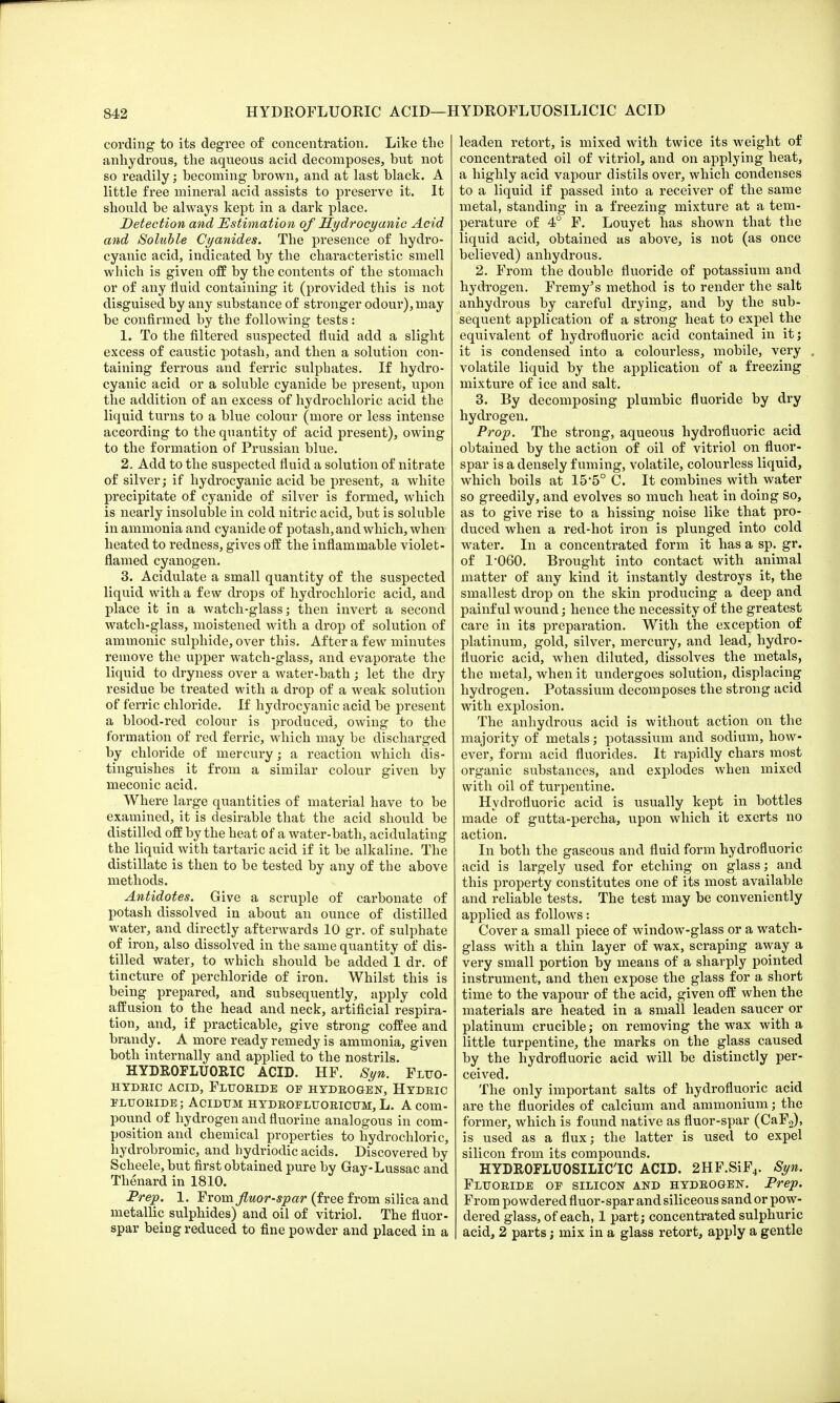 HYDROFLUORIC ACID—HYDROFLUOSILICIC ACID cording to its degree of concentration. Like the anhydrous, the aqueous acid decomposes, but not so readily; becoming brown, and at last black. A little free mineral acid assists to preserve it. It should be always kept in a dark place. Detection and Estimation of Hydrocyanic Acid and Soluble Cyanides. The presence of hydro- cyanic acid, indicated by the characteristic smell which is given off by the contents of the stomach or of any fluid containing it (provided this is not disguised by any substance of stronger odour), may be confirmed by the following tests: 1. To the filtered suspected fluid add a slight excess of caustic potash, and then a solution con- taining ferrous and ferric sulphates. If hydro- cyanic acid or a soluble cyanide be present, upon the addition of an excess of hydrochloric acid the liquid turns to a blue colour (more or less intense according to the quantity of acid present), owing to the formation of Prussian blue. 2. Add to the suspected fluid a solution of nitrate of silver; if hydrocyanic acid be present, a white precipitate of cyanide of silver is formed, which is nearly insoluble in cold nitric acid, but is soluble in ammonia and cyanide of potash, and which, when heated to redness, gives off the inflammable violet- flamed cyanogen. 3. Acidulate a small quantity of the suspected liquid with a few drops of hydrochloric acid, and place it in a watch-glass; then invert a second watch-glass, moistened with a drop of solution of amnionic sulphide, over this. After a few minutes remove the upper watch-glass, and evaporate the liquid to dryness over a water-bath; let the dry residue be treated with a drop of a weak solution of ferric chloride. If hydrocyanic acid be present a blood-red colour is produced, owing to the formation of red ferric, which may be discharged by chloride of mercury; a reaction which dis- tinguishes it from a similar colour given by meconic acid. Where large quantities of material have to be examined, it is desirable that the acid should be distilled off by the heat of a water-bath, acidulating the liquid with tartaric acid if it be alkaline. The distillate is then to be tested by any of the above methods. Antidotes. Give a scruple of carbonate of potash dissolved in about an ounce of distilled water, and directly afterwards 10 gr. of sulphate of iron, also dissolved in the same quantity of dis- tilled water, to which should be added 1 dr. of tincture of perchloride of iron. Whilst this is being prepared, and subsequently, apply cold affusion to the head and neck, artificial respira- tion, and, if practicable, give strong coffee and brandy. A more ready remedy is ammonia, given both internally and applied to the nostrils. HYDROFLUORIC ACID. HF. Syn. Fluo- HYDRIC ACID, FLUORIDE OF HYDROGEN, HYDRIC fluoride ; Acidum hydroeluoricum, L. A com- pound of hydrogen and fluorine analogous in com- position and chemical properties to hydrochloric, hydrobromic, and hydriodic acids. Discovered by Scheele, but first obtained pure by Gay-Lussac and Thenard in 1810. Prep. 1. From fluor-spar (free from silica and metallic sulphides) and oil of vitriol. The fluor- spar being reduced to fine powder and placed in a leaden retort, is mixed with twice its weight of concentrated oil of vitriol, and on applying heat, a highly acid vapour distils over, which condenses to a liquid if passed into a receiver of the same metal, standing in a freezing mixture at a tem- perature of 4° F. Louyet has shown that the liquid acid, obtained as above, is not (as once believed) anhydrous. 2. From the double fluoride of potassium and hydrogen. Fremy's method is to render the salt anhydrous by careful drying, and by the sub- sequent application of a strong heat to expel the equivalent of hydrofluoric acid contained in it; it is condensed into a colourless, mobile, very volatile liquid by the application of a freezing mixture of ice and salt. 3. By decomposing plumbic fluoride by dry hydrogen. Prop. The strong, aqueous hydrofluoric acid obtained by the action of oil of vitriol on fluor- spar is a densely fuming, volatile, colourless liquid, which boils at 15'5° C. It combines with water so greedily, and evolves so much heat in doing so, as to give rise to a hissing noise like that pro- duced when a red-hot iron is plunged into cold water. In a concentrated form it has a sp. gr. of 1-060. Brought into contact with animal matter of any kind it instantly destroys it, the smallest drop on the skin producing a deep and painful wound; hence the necessity of the greatest care in its preparation. With the exception of platinum, gold, silver, mercury, and lead, hydro- fluoric acid, when diluted, dissolves the metals, the metal, when it undergoes solution, displacing hydrogen. Potassium decomposes the strong acid with explosion. The anhydrous acid is without action on the majority of metals; potassium and sodium, how- ever, form acid fluorides. It rapidly chars most organic substances, and explodes when mixed with oil of turpentine. Hydrofluoric acid is usually kept in bottles made of gutta-percha, upon which it exerts no action. In both the gaseous and fluid form hydrofluoric acid is largely used for etching on glass; and this property constitutes one of its most available and reliable tests. The test may be conveniently applied as follows: Cover a small piece of window-glass or a watch- glass with a thin layer of wax, scraping away a very small portion by means of a sharply pointed instrument, and then expose the glass for a short time to the vapour of the acid, given off when the materials are heated in a small leaden saucer or platinum crucible; on removing the wax with a little turpentine, the marks on the glass caused by the hydrofluoric acid will be distinctly per- ceived. The only important salts of hydrofluoric acid are the fluorides of calcium and ammonium; the former, which is found native as fluor-spar (CaF2), is used as a flux; the latter is used to expel silicon from its compounds. HYDROFLUOSILICIC ACID. 2HF.SiF4. Syn. Fluoride op silicon and hydrogen. Prep. From powdered fluor-spar and siliceous sand or pow- dered glass, of each, 1 part; concentrated sulphuric acid, 2 parts; mix in a glass retort, apply a gentle