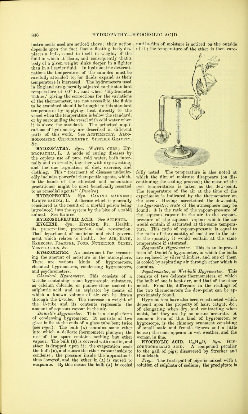 instruments used are noticed above; their action depends upon the fact that a floating body dis- places a bulk, equal to itself in weight, of the fluid in which it floats, and consequently that a body of a given weight sinks deeper in a lighter than in a heavier fluid. In hydrometric determi- nations the temperature of the samples must be carefully attended to, for fluids expand as their temperature is increased. The hydrometers used in England are generally adjusted to the standard temperature of 60° F., and when ' Hydrometer Tables,' giving the corrections for the variations of the thermometer, are not accessible, the fluids to be examined should be brought to this standard temperature by applying heat directly to the vessel when the temperature is below the standard, or by surrounding the vessel with cold water when it is above the standard. The principal appli- cations of hydrometry are described in different parts of this work. See Acetimetry, Alco- HOLOMETRY, CHLOROMETRY, SPECIFIC GRAVITY, &C. HYDROP'ATHY. Syn. Water cure; Hy- DROPATHIA, L. A mode of curing diseases by the copious use of pure cold water, both inter- nally and externally, together with dry sweating, and the due regulation of diet, exercise, and clothing. This  treatment of diseases undoubt- edly includes powerful therapeutic agents, which, in the hands of the educated and honourable practitioner might be most beneficially resorted to as remedial agents (Pereira). HYDROPHO'BIA. Syn. Canine madness ; Rabies canina, L. A disease which is generally considered as the result of a morbid poison being introduced into the system by the bite of a rabid animal. See Rabies. HYDROSULPHU'RIC ACID. See Sulphur. HYGIENE. Syn. Hygiene, Fr. Health; its preservation, promotion, and restoration. That department of medicine and civil govern- ment which relates to health. See Air, Bath, Exercise, Flannel, Food, Nutrition, Sleep, Ventilation, &c. HYGROMETER. An instrument for measur- ing the amount of moisture in the atmosphere. There are various kinds of hygrometers, chemical hygrometers, condensing hygrometers, and psychrometers. Chemical Hygrometer. This consists of a U-tube containing some hygroscopic substance, as calcium chloride, or pumice-stone soaked in sulphuric acid, and an aspirator by means of which a known volume of air can be drawn through the U-tube. The increase in weight of the U-tube and its contents represents the amount of aqueous vapour in the air. DanielVs Hygrometer. This is a simple form of condensing hygrometer. It consists of two glass bulbs at the ends of a glass tube bent twice (see engr.). The bulb (a) contains some ether into which a delicate thermometer plunges; the rest of the space contains nothing but ether vapour. The bulb (b) is covered with muslin, and ether is dropped upon it; the evaporation cools the bulb (b), and causes the ether vapour inside to condense; the pressure inside the apparatus is thus lowered, and the ether in (a) is caused to evaporate. By this means the bulb (a) is cooled until a film of moisture is noticed on the outside of it j the temperature of the ether is then care- fully noted. The temperature is also noted at which the film of moisture disappears (on dis- continuing the cooling process) ; the mean of the two temperatures is taken as the dew-point. The temperature of the air at the time of the experiment is indicated by the thermometer on the stem. Having ascertained the dew-point, the hygrometric state of the atmosphere may be found: it is the ratio of the vapour-pressure of the aqueous vapour in the air to the vapour- pressure of the aqueous vapour which the air would contain if saturated at the same tempera- ture. This ratio of vapour-pressure is equal to the ratio of the quantity of moisture in the air to the quantity it would contain at the same temperature if saturated. RegnauWs Hygrometer. This is an improved form of DanielFs hygrometer, in which the bulbs are replaced by silver thimbles, and one of them is cooled by aspirating air through ether which it contains. Psychrometer, or Wet-bulb Hygrometer. This consists of two delicate thermometers, of which the bulb of one is kept dry, and that of the other moist. From the difference in the readings of the two thermometers the dew-point can be ap- proximately found. Hygrometers have also been constructed which depend upon the property of hair, catgut, &c, of elongating when dry, and contracting when moist, but they are by no means accurate. A common form of this kind of hygrometer, or hygroscope, is the chimney ornament consisting of small male and female figures and a little house; the man appears in wet weather, and the woman in fine. HYOCHO'LIC ACID. C25H40O4- Syn. Gly- COHyocholalic acid. A compound peculiar to the gall of pigs, discovered by Strecker and Gundelach. Prep. The fresh gall of pigs is mixed with a solution of sulphate of sodium; the precipitate is