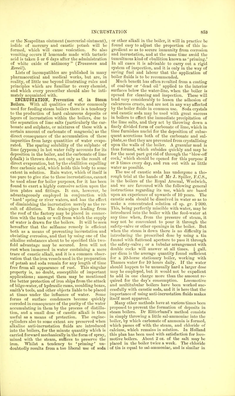 or the Neapolitan ointment (mercurial ointment), iodide of mercury and caustic potash will be formed, which will cause vesication. So also vomiting occurs if lemonade made with tartaric acid is taken 5 or 6 days after the administration of white oxide of antimony {Trousseau and Beveil). Lists of incompatibles are published in many pharmaceutical and medical works, but are, in reality, of little use beyond illustrating rules and principles which are familiar to every chemist, and which every prescriber should also be inti- mately acquainted with. INCRUSTATION, Prevention of, in Steam Boilers. With all qualities of water commonly used for feeding steam boilers there is a tendency to the production of hard calcareous deposits or layers of incrustation within the boilers, due to the separation of lime salts (particularly the car- bonate and sulphate, or mixtures of these with a certain amount of carbonate of magnesia) as the direct consequence of the accumulation of these impurities from large quantities of water evapo- rated. The sparing solubility of the sulphate of lime (gypsum) in hot water fully accounts for its deposition in the boiler, and the carbonate of lime (chalk) is thrown down, not only as the result of direct evaporation, but by the ebullition expelling free carbonic acid, which holds this body to some extent in solution. Rain water, which of itself is too pure to give rise to these incrustations, cannot be used alone for boiler purposes, for it has been found to exert a highly corrosive action upon the iron plates and fittings. It can, however, be advantageously employed in conjunction with ' hard' spring or river waters, and has the effect of diminishing the incrustation merely as the re- sult of dilution. The drain-pipes leading from the roof of the factory may be placed in connec- tion with the tank or well from which the supply of water is drawn for the boilers. It will be seen hereafter that the selfsame remedy is efficient both as a means of preventing incrustation and obviating corrosion, and that by using one of the alkaline substances about to be specified this two- fold advantage may be secured. Iron will not rust when immersed in water containing a mere trace of caustic alkali, and it is a common obser- vation that the iron vessels used in the preparation of potash and soda remain for any length of time free from all appearance of rust. This singular property is, no doubt, susceptible of important applications; amongst them may be mentioned the better protection of iron ships from the attack of bilge-water, of hydraulic rams, moulding boxes, smith's tools, and other objects liable to be placed at times under the influence of water. Some forms of surface condensers become quickly corroded in consequence of the purity of the water accumulating in them by the process of distilla- tion, and a small dose of caustic alkali is then useful as a means of protection. The engine- cylinders also to some extent are preserved when alkaline anti-incrustation fluids are introduced into the boilers, for the minute quantity which is carried forward mechanically in the form of spray, mixed with the steam, suffices to preserve the iron. Whilst a tendency to 'priming* un- doubtedly results from a too liberal use of soda or other alkali in the boiler, it will in practice be found easy to adjust the proportion of this in- gredient so as to secure immunity from corrosion and incrustation, and at the same time avoid the tumultuous kind of ebullition known as ' priming.' In all cases it is advisable to carry out a rigid system of inspection, and it is only in the way of saving fuel and labour that the application of boiler fluids is to be recommended. Much benefit has often resulted from a coating of coal-tar or (dead oil' applied to the interior surfaces below the water-line, when the boiler is opened for cleaning and inspection. These will tend very considerably to lessen the adhesion of calcareous crusts, and are not in any way affected by the boiler fluids in common use. Soda crystals and caustic soda may be used with great success in boilers to effect the immediate precipitation of the lime salts, and they act by throwing down a finely divided form of carbonate of lime, which in time furnishes nuclei for the deposition of subse- quent accretions both of the carbonate and sul- phate, so that they are prevented from crystallising upon the walls of the boiler. A granular mud is thus formed, which subsides quickly and may be for the most part got rid of through the ' blow-off cock/ which should be opened for this purpose 2 or 3 times every day, and run out with as little water as possible. The use of caustic soda has undergone a tho* rough trial at the hands of Mr J. Spiller, F.C.S., in the boilers of the Royal Arsenal, Woolwich, and we are favoured with the following general instructions regarding its use, which are based upon an experience of upwards of 10 years. The caustic soda should be dissolved in water so as to make a concentrated solution of sp. gr. 1*300. This, being perfectly miscible with water, may be introduced into the boiler with the feed-water at any time when, from the pressure of steam, it may not be convenient to pour it through the safety-valve or other openings in the boiler. But when the steam is down there is no difficulty in introducing the prescribed dose by using a tin funnel with flattened aperture to pass it through the safety-valve; or a tubular arrangement with double cocks will answer at all times. \ gall, per diem is the average quantity found sufficient for a 20-horse stationary boiler, working with Thames water for 10 hours daily. If the water should happen to be unusually hard a larger dose may be employed, but it would not be expedient to add in one charge more than the amount re- quired for the day's consumption. Locomotive and multitubular boilers have been worked suc- cessfully with caustic soda, and it is here that the importance of using anti-incrustation fluids makes itself most apparent. Many other methods have at various times been proposed to prevent the formation of deposits in steam boilers. Dr Ritterband's method consists in simply throwing a little sal-ammoniac into the boiler, by which carbonate of ammonia is formed, which passes off with the steam, and chloride of calcium, which remains in solution. In Holland this plan has been used with satisfaction for loco- motive boilers. About 2 oz. of the salt may be placed in the boiler twice a week. The chloride of tin is equal to sal-ammoniac, and is similar in