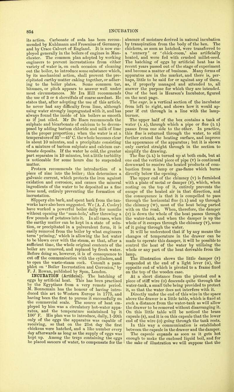 its action. Carbonate of soda has been recom- mended by Kuhlmann and Fresenius of Germany, and by Crace Calvert of England. It is now em- ployed generally in the boilers of engines in Man- chester. The common plan adopted by working engineers to prevent incrustations from either variety of water is, on each occasion of cleaning out the boiler, to introduce some substance which, by its mechanical action, shall prevent the pre- cipitated earthy matter caking together, or adher- ing to the boiler plates. Some common tar, bitumen, or pitch appears to answer well under most circumstances. Mr Ira Hill recommends the use of 3 or 4 shovelfuls of coarse sawdust. He states that, after adopting the use of this article, he never had any difficulty from lime, although using water strongly impregnated with it, and has always found the inside of his boilers as smooth as if just oiled. Mr De Haen recommends the sulphate and bicarbonate of calcium to be decom- posed by adding barium chloride and milk of lime in the proper proportion; when the water is at a temperature of 35°—45° C. the whole becomes clear in about 10 minutes, and a precipitate consisting of a mixture of barium sulphate and calcium car- bonate deposits. If the water be cold, the greater part separates in 10 minutes, but a little turbidity is noticeable for some hours due to suspended matter. Protzen recommends the introduction of a piece of zinc into the boiler; this determines a galvanic current, which protects the iron against oxidation and corrosion, and causes the mineral ingredients of the water to be deposited as a fine loose mud, entirely preventing the formation of incrustation. Slippery elm bark, and spent bark from the tan- works have also been suggested. We (A. J. Cooley) have worked a powerful boiler daily for months without opening the e man-hole,' after throwing a few pounds of potatoes into it. In all cases, when the earthy matter can be kept in a state of solu- tion, or precipitated in a pulverulent form, it is easily removed from the boiler by what engineers term 'priming,' which is allowing the hot water to be blown over with the steam, so that, after a sufficient time, the whole original contents of the boiler are removed, and replaced by fresh water. Before doing so, however, it is of consequence to cut off the communication with the cylinders, and to open the waste-steam cock. Consult a pam- phlet on (Boiler Incrustation and Corrosion,' by F. J. Rowan, published by Spon, London. INCUBATION (Artificial). The hatching of eggs by artificial heat. This has been practised by the Egyptians from a very remote period. M. Bonnemain has the honour of having intro- duced this art to Western Europe in 1775, and having been the first to pursue it successfully on the commercial scale. The source of heat em- ployed by him was a circulatory hot-water appa- ratus, and the temperature maintained by it 100° F. His plan was to introduce, daily, l-20th only of the eggs the apparatus was capable of receiving, so that on the 21st day the first chickens were hatched, and a like number every day afterwards as long as the supply of eggs was kept up. Among the trays containing the eggs he placed saucers of water, to compensate for the absence of moisture derived in natural incubation by transpiration from the body of the hen. The chickens, as soon as hatched, were transferred to a ' nursery' or * chick-room,' also artificially heated, and were fed with crushed millet-seed. The hatching of eggs by artificial heat has in recent years passed out of the stage of experiment and become a matter of business. Many forms of apparatus are in the market, and there is, per- haps, little to be said for or against any of them, as, if properly managed and attended to, all answer the purpose for which they are intended. One of the best is Hearson's Incubator, figured on the next page. The engr. is a vertical section of the incubator from left to right, and shows how it would ap- pear if cut through in a line with the lamp- burner. The upper half of the box contains a tank of water (a a), through which a pipe or flue (l l) passes from one side to the other. In practice, this flue is returned through the water, to still further extend the heating surface, and improve the appearance of the apparatus; but it is shown only carried straight through in the section to simplify the drawing. The flue (l l) is turned up at both ends, but at one end the vertical piece of pipe (v) is continued downward to receive the heated products of com- bustion from a lamp or gas-flame which burns directly below the opening. The upper end of the chimney (v) is furnished with a plate of metal or damper (f), which, when resting on the top of it, entirely prevents the escape of the heated air in that direction, and the consequence is that it is compelled to pass through the horizontal flue (l l) and up through the chimney (w), most of the heat being parted with on the road. When, therefore, the damper (f) is down the whole of the heat passes through the water-tank, and when the damper is up the whole of it escapes through the chimney (v), none of it going through the water. It will be understood that if by any means the changes of temperature in the drawer can be made to operate this damper, it will be possible to control the heat of the water by utilising the whole or any part of the heat derivable from the lamp. The illustration shows the little damper (f) suspended at the end of a light lever (&), the opposite end of which is pivoted to a frame fixed on the top of the wooden case. At a short distance from the pivoted end a piece of stiff wire (o) descends quite through the water-tank, a small tube being provided to protect it, so that the water does not interfere with it. Directly under the end of this wire in the space above the drawer is a little table, which is fixed at such a distance from the water-tank as will allow the drawer to be removed without disarranging it. On this little table will be noticed the brass capsule (s), and it is on this capsule that the lower end of the wire (o) going through the tank rests. In this way a communication is established between the capsule in the drawer and the damper. The capsule expands as soon as it gets hot enough to make the enclosed liquid boil, and for the sake of illustration we will suppose that the
