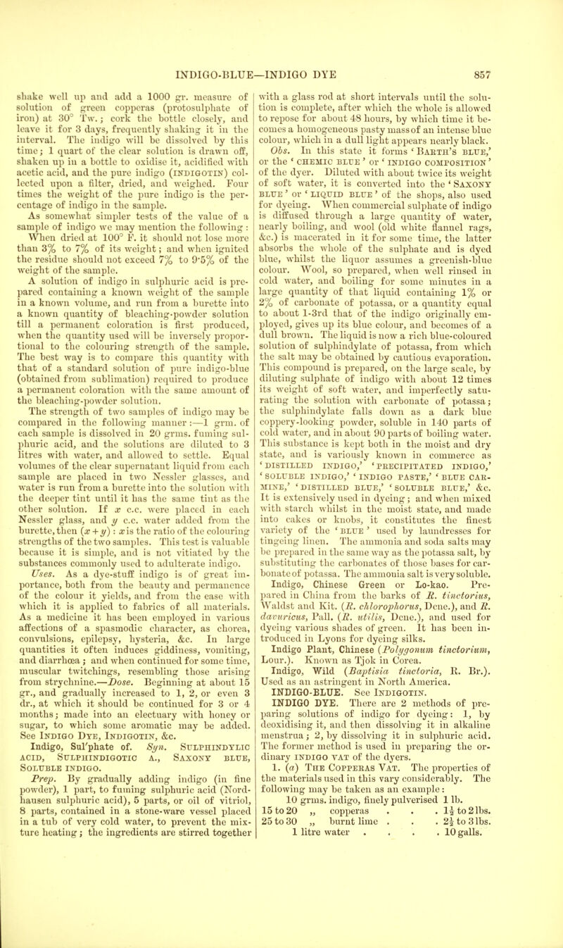 INDIGO-BLUE shake well up and add a 1000 gr. measure of solution of green copperas (protosulphate of iron) at 30° Tw.; cork the hottle closely, and leave it for 3 days, frequently shaking it in the interval. The indigo will be dissolved by this time; 1 quart of the clear solution is drawn off, shaken up in a bottle to oxidise it, acidified with acetic acid, and the pure indigo (indigotin) col- lected upon a filter, dried, and weighed. Four times the weight of the pure indigo is the per- centage of indigo in the sample. As somewhat simpler tests of the value of a sample of indigo we may mention the following : When dried at 100° P. it should not lose more than 3% to 7% of its weight; and when ignited the residue should not exceed 7% to 9*5% of the weight of the sample. A solution of indigo in sulphuric acid is pre- pared containing a known weight of the sample in a known volume, and run from a burette into a known quantity of bleaching-powder solution till a permanent coloration is first produced, when the quantity used will be inversely propor- tional to the colouring strength of the sample. The best way is to compare this quantity with that of a standard solution of pure indigo-blue (obtained from sublimation) required to produce a permanent coloration with the same amount of the bleaching-powder solution. The strength of two samples of indigo may be compared in the following manner :—1 grm. of each sample is dissolved in 20 grms. fuming sul- phuric acid, and the solutions are diluted to 3 litres with water, and allowed to settle. Equal volumes of the clear supernatant liquid from each sample are placed in two Nessler glasses, and water is run from a burette into the solution with the deeper tint until it has the same tint as the other solution. If x c.c. were placed in each Nessler glass, and y c.c. water added from the burette, then (x + y): x is the ratio of the colouring strengths of the two samples. This test is valuable because it is simple, and is not vitiated by the substances commonly used to adulterate indigo. Uses. As a dye-stuff indigo is of great im- portance, both from the beauty and permanence of the colour it yields, and from the ease with which it is applied to fabrics of all materials. As a medicine it has been employed in various affections of a spasmodic character, as chorea, convulsions, epilepsy, hysteria, &c. In large quantities it often induces giddiness, vomiting, and diarrhoea ; and when continued for some time, muscular twitchings, resembling those arising from strychnine.—Dose. Beginning at about 15 gr., and gradually increased to 1, 2, or even 3 dr., at which it should be continued for 3 or 4 months; made into an electuary with honey or sugar, to which some aromatic may be added. See Indigo Dye, Indigotin, &c. Indigo, Sul'phate of. Syn. Sulphindylic acid, sulphindigotic a., saxony blue, Soluble indigo. Prep. By gradually adding indigo (in fine powder), 1 part, to fuming sulphuric acid (Nord- hausen sulphuric acid), 5 parts, or oil of vitriol, 8 parts, contained in a stone-ware vessel placed in a tub of very cold water, to prevent the mix- —INDIGO DYE 857 with a glass rod at short intervals until the solu- tion is complete, after which the whole is allowed to repose for about 48 hours, by which time it be- comes a homogeneous pasty mass of an intense blue colour, which in a dull light appears nearly black. Obs. In this state it forms ( Barth's blue,' or the ' chemic blue ' or ' indigo composition ' of the dyer. Diluted with about twice its weight of soft water, it is converted into the ' Saxony blue ' or « liquid blue ' of the shops, also used for dyeing. When commercial sulphate of indigo is diffused through a large quantity of water, nearly boiling, and wool (old white flannel rags, &c.) is macerated in it for some time, the latter absorbs the whole of the sulphate and is dyed blue, whilst the liquor assumes a greenish-blue colour. Wool, so prepared, when well rinsed in cold water, and boiling for some minutes in a large quantity of that liquid containing 1% or 2% of carbonate of potassa, or a quantity equal to about l-3rd that of the indigo originally em- ployed, gives up its blue colour, and becomes of a dull brown. The liquid is now a rich blue-coloured solution of sulphindylate of potassa, from which the salt may be obtained by cautious evaporation. This compound is prepared, on the large scale, by diluting sulphate of indigo with about 12 times its weight of soft water, and imperfectly satu- rating the solution with carbonate of potassa; the sulphindylate falls down as a dark blue coppery-looking powder, soluble in 140 parts of cold water, and in about 90 parts of boiling water. This substance is kept both in the moist and dry state, and is variously known in commerce as 'DISTILLED INDIGO,' 'PRECIPITATED INDIGO,' ' SOLUBLE INDIGO,' ' INDIGO PASTE,' ' BLUE CAR- MINE,' ' DISTILLED BLUE,' ' SOLUBLE BLUE,' &C. It is extensively used in dyeing ; and when mixed with starch whilst in the moist state, and made into cakes or knobs, it constitutes the finest variety of the ' blue ' used by laundresses for tingeing linen. The ammonia and soda salts may be prepared in the same way as the potassa salt, by substituting the carbonates of those bases for car- bonate of potassa. The ammonia salt is very soluble. Indigo, Chinese Green or Lo-kao. Pre- pared in China from the barks of It. tinctorius, Waldst and Kit. (R. cliloropliorus, Dene.), and R. davuricus, Pall. (H. utilis, Dene.), and used for dyeing various shades of green. It has been in- troduced in Lyons for dyeing silks. Indigo Plant, Chinese (Polygonum tinctorium, Lour.). Known as Tjok in Corea. Indigo, Wild (Baptisia tinctoria, R. Br.). Used as an astringent in North America. INDIGO-BLUE. See Indigotin. INDIGO DYE. There are 2 methods of pre- paring solutions of indigo for dyeing: 1, by deoxidising it, and then dissolving it in alkaline menstrua; 2, by dissolving it in sulphuric acid. The former method is used in preparing the or- dinary indigo vat of the dyers. 1. (a) The Copperas Vat. The properties of the materials used in this vary considerably. The following may be taken as an example: 10 grms. indigo, finely pulverised 1 lb. 15 to 20 „ copperas . . . li to 2 lbs. 25 to 30 „ burnt lime . . . 2| to 3 lbs.