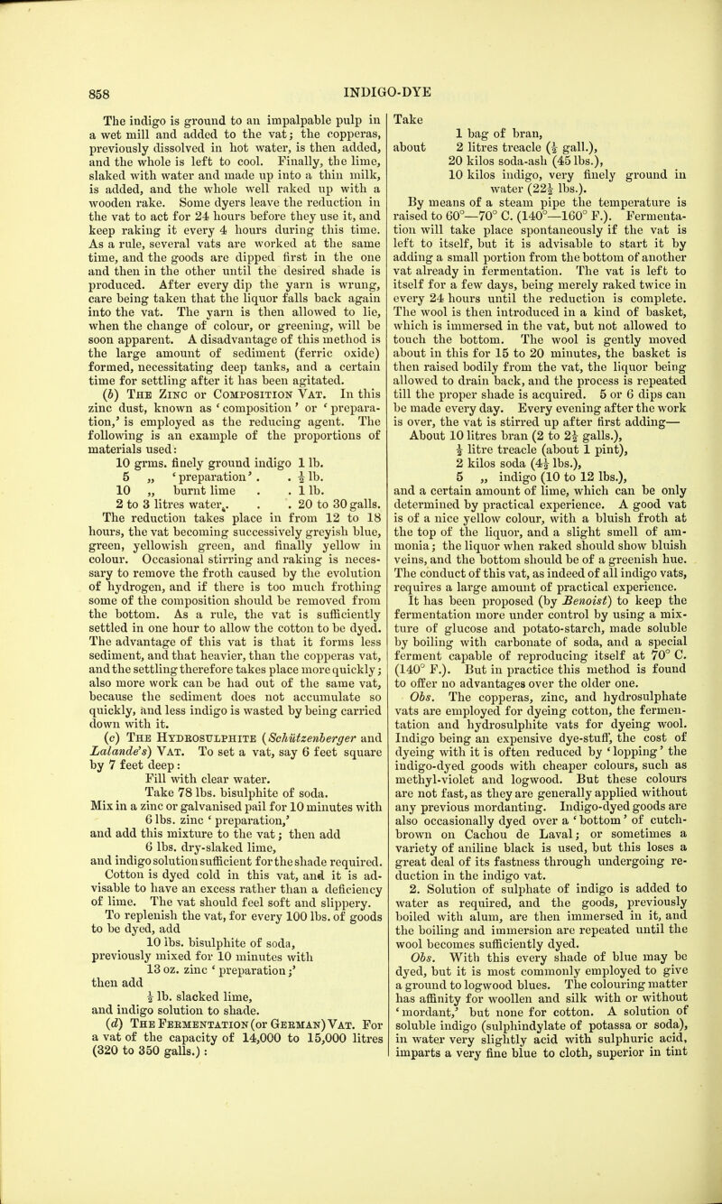 The indigo is ground to an impalpable pulp in a wet mill and added to the vat; the copperas, previously dissolved in hot water, is then added, and the whole is left to cool. Finally, the lime, slaked with water and made up into a thin milk, is added, and the whole well raked up with a wooden rake. Some dyers leave the reduction in the vat to act for 24 hours before they use it, and keep raking it every 4 hours during this time. As a rule, several vats are worked at the same time, and the goods are dipped first in the one and then in the other until the desired shade is produced. After every dip the yarn is wrung, care being taken that the liquor falls back again into the vat. The yarn is then allowed to lie, when the change of colour, or greening, will be soon apparent. A disadvantage of this method is the large amount of sediment (ferric oxide) formed, necessitating deep tanks, and a certain time for settling after it has been agitated. (b) The Zinc or Composition Vat. In this zinc dust, known as ' composition' or ' prepara- tion,' is employed as the reducing agent. The following is an example of the proportions of materials used: 10 grms. finely ground indigo 1 lb. 5 „ 'preparation*. . ^lb. 10 „ burnt lime . . 1 lb. 2 to 3 litres water4. . . 20 to 30 galls. The reduction takes place in from 12 to 18 hours, the vat becoming successively greyish blue, green, yellowish green, and finally yellow in colour. Occasional stirring and raking is neces- sary to remove the froth caused by the evolution of hydrogen, and if there is too much frothing some of the composition should be removed from the bottom. As a rule, the vat is sufficiently settled in one hour to allow the cotton to be dyed. The advantage of this vat is that it forms less sediment, and that heavier, than the copperas vat, and the settling therefore takes place more quickly; also more work can be had out of the same vat, because the sediment does not accumulate so quickly, and less indigo is wasted by being carried down with it. (e) The Hydeostjlphite {Schiitzenberger and Lalande's) Vat. To set a vat, say 6 feet square by 7 feet deep: Fill with clear water. Take 78 lbs. bisulphite of soda. Mix in a zinc or galvanised pail for 10 minutes with 6 lbs. zinc ' preparation/ and add this mixture to the vat; then add 6 lbs. dry-slaked lime, and indigo solution sufficient for the shade required. Cotton is dyed cold in this vat, and it is ad- visable to have an excess rather than a deficiency of lime. The vat should feel soft and slippery. To replenish the vat, for every 100 lbs. of goods to be dyed, add 10 ibs. bisulphite of soda, previously mixed for 10 minutes with 13 oz. zinc e preparation/ then add i lb. slacked lime, and indigo solution to shade. (d) The Fermentation (or Geeman) Vat. For a vat of the capacity of 14,000 to 15,000 litres (320 to 350 galls.): Take 1 bag of bran, about 2 litres treacle (| gall.), 20 kilos soda-ash (45 lbs.), 10 kilos indigo, very finely ground in water (22| lbs.). By means of a steam pipe the temperature is raised to 60°—70° C. (140°—160° F.). Fermenta- tion will take place spontaneously if the vat is left to itself, but it is advisable to start it by adding a small portion from the bottom of another vat already in fermentation. The vat is left to itself for a few days, being merely raked twice in every 24 hours until the reduction is complete. The wool is then introduced in a kind of basket, which is immersed in the vat, but not allowed to touch the bottom. The wool is gently moved about in this for 15 to 20 minutes, the basket is then raised bodily from the vat, the liquor being allowed to drain back, and the process is repeated till the proper shade is acquired. 5 or 6 dips can be made every day. Every evening after the work is over, the vat is stirred up after first adding— About 10 litres bran (2 to 2| galls.), | litre treacle (about 1 pint), 2 kilos soda (4| lbs.), 5 „ indigo (10 to 12 lbs.), and a certain amount of lime, which can be only determined by practical experience. A good vat is of a nice yellow colour, with a bluish froth at the top of the liquor, and a slight smell of am- monia ; the liquor when raked should show bluish veins, and the bottom should be of a greenish hue. The conduct of this vat, as indeed of all indigo vats, requires a large amount of practical experience. It has been proposed (by Benoist) to keep the fermentation more under control by using a mix- ture of glucose and potato-starch, made soluble by boiling with carbonate of soda, and a special ferment capable of reproducing itself at 70° C. (140° F.). But in practice this method is found to offer no advantages over the older one. Obs. The copperas, zinc, and hydrosulphate vats are employed for dyeing cotton, the fermen- tation and hydrosulphite vats for dyeing wool. Indigo being an expensive dye-stuff', the cost of dyeing with it is often reduced by ' lopping' the indigo-dyed goods with cheaper colours, such as methyl-violet and logwood. But these colours are not fast, as they are generally applied without any previous mordanting. Indigo-dyed goods are also occasionally dyed over a ' bottom' of cutch- brown on Cachou de Laval; or sometimes a variety of aniline black is used, but this loses a great deal of its fastness through undergoing re- duction in the indigo vat. 2. Solution of sulphate of indigo is added to water as required, and the goods, previously boiled with alum, are then immersed in it, and the boiling and immersion are repeated until the wool becomes sufficiently dyed. Obs. With this every shade of blue may be dyed, but it is most commonly employed to give a ground to logwood blues. The colouring matter has affinity for woollen and silk with or without 'mordant/ but none for cotton. A solution of soluble indigo (sulphindylate of potassa or soda), in water very slightly acid with sulphuric acid, imparts a very fine blue to cloth, superior in tint