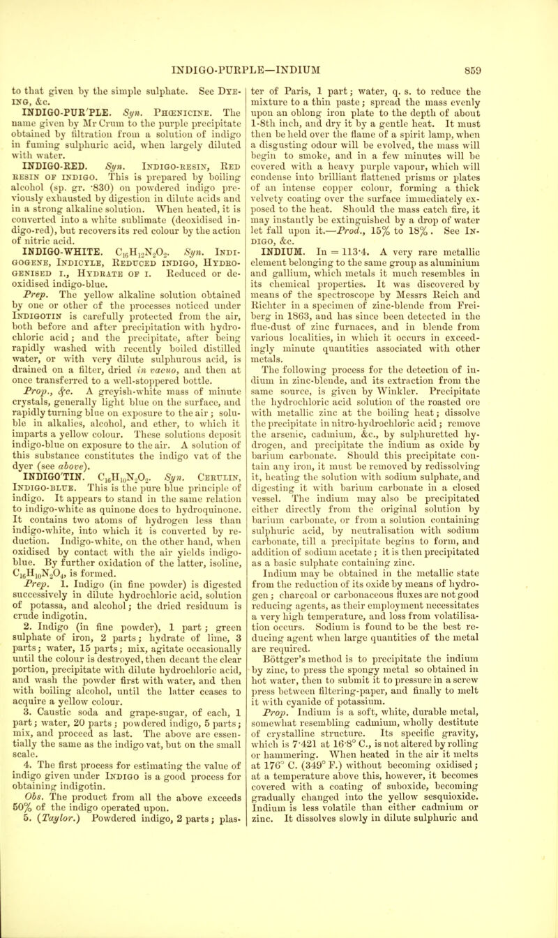 to that given by the simple sulphate. See Dye- ing, &c. INDIGO-PUR'PLE. Syn. Pekenicine. The name given by Mr Crum to the purple precipitate obtained by nitration from a solution of indigo in fuming sulphuric acid, when largely diluted with water. INDIGO-RED. Syn. Indigo-resin, Red eesin of indigo. This is prepared by boiling alcohol (sp. gr. '830) on powdered indigo pre- viously exhausted by digestion in dilute acids and in a strong alkaline solution. When heated, it is converted into a white sublimate (deoxidised in- digo-red), but recovers its red colour by the action of nitric acid. INDIGO-WHITE. C16H12N202. Syn. Indi- GOGENE, INDICYLE, REDUCED INDIGO, HYDRO- genised i.j Hydrate of r. Reduced or de- oxidised indigo-blue. Prep. The yellow alkaline solution obtained by one or other of the processes noticed under Indigotin is carefully protected from the air, both before and after precipitation with hydro- chloric acid; and the precipitate, after being rapidly washed with recently boiled distilled water, or with very dilute sulphurous acid, is drained on a filter, dried in vacuo, and then at once transferred to a well-stoppered bottle. Prop., Sfc. A greyish-white mass of minute crystals, generally light blue on the surface, and rapidly turning blue on exposure to the air; solu- ble in alkalies, alcohol, and ether, to which it imparts a yellow colour. These solutions deposit indigo-blue on exposure to the air. A solution of this substance constitutes the indigo vat of the dyer (see above). INDIGO'TIN. C16H10N2O2. Syn. Certain, Indigo-blue. This is the pure blue principle of indigo. It appears to stand in the same relation to indigo-white as quinone does to hydroquinone. It contains two atoms of hydrogen less than indigo-white, into which it is converted by re- duction. Indigo-white, on the other hand, when oxidised by contact with the air yields indigo- blue. By further oxidation of the latter, isolinc, C16H10N2O4, is formed. Prep. 1. Indigo (in fine powder) is digested successively in dilute hydrochloric acid, solution of potassa, and alcohol; the dried residuum is crude indigotin. 2. Indigo (in fine powder), 1 part ; green sulphate of iron, 2 parts; hydrate of lime, 3 parts; water, 15 parts; mix, agitate occasionally until the colour is destroyed, then decant the clear portion, precipitate with dilute hydrochloric acid, and wash the powder first with water, and then with boiling alcohol, until the latter ceases to acquire a yellow colour. 3. Caustic soda and grape-sugar, of each, 1 part; water, 20 parts ; powdered indigo, 5 parts; mix, and proceed as last. The above are essen- tially the same as the indigo vat, but on the small scale. 4. The first process for estimating the value of indigo given under Indigo is a good process for obtaining indigotin. Obs. The product from all the above exceeds 50% of the indigo operated upon. 5. {Taylor.) Powdered indigo, 2 parts; plas- ter of Paris, 1 part; water, q. s. to reduce the mixture to a thin paste; spread the mass evenly upon an oblong iron plate to the depth of about l-8th inch, and dry it by a gentle heat. It must then be held over the flame of a spirit lamp, when a disgusting odour will be evolved, the mass will begin to smoke, and in a few minutes will be covered with a heavy purple vapour, which will condense into brilliant flattened prisms or plates of an intense copper colour, forming a thick velvety coating over the surface immediately ex- posed to the heat. Should the mass catch fire, it may instantly be extinguished by a drop of water let fall upon it.—Prod., 15% to 18% . See In- digo, &c. INDIUM. In = 113-4. A very rare metallic element belonging to the same group as aluminium and gallium, which metals it much resembles in its chemical properties. It was discovered by means of the spectroscope by Messrs Reich and Richter in a specimen of zinc-blende from Frei- berg in 1863, and has since been detected in the flue-dust of zinc furnaces, and in blende from various localities, in which it occurs in exceed- ingly minute quantities associated with other metals. The following process for the detection of in- dium in zinc-blende, and its extraction from the same source, is given by Winkler. Precipitate the hydrochloric acid solution of the roasted ore with metallic zinc at the boiling heat; dissolve the precipitate in nitro-hydrochloric acid ; remove the arsenic, cadmium, &c, by sulphuretted hy- drogen, and precipitate the indium as oxide by barium carbonate. Should this precipitate con- tain any iron, it must be removed by rcdissolving it, heating the solution with sodium sulphate, and digesting it writh barium carbonate in a closed vessel. The indium may also be precipitated either directly from the original solution by barium carbonate, or from a solution containing sulphuric acid, by neutralisation with sodium carbonate, till a precipitate begins to form, and addition of sodium acetate; it is then precipitated as a basic sulphate containing zinc. Indium may be obtained in the metallic state from the reduction of its oxide by means of hydro- gen ; charcoal or carbonaceous fluxes are not good reducing agents, as their employment necessitates a very high temperature, and loss from volatilisa- tion occurs. Sodium is found to be the best re- ducing agent when large quantities of the metal are required. Bottger's method is to precipitate the indium by zinc, to press the spongy metal so obtained in hot water, then to submit it to pressure in a screw press between filtering-paper, and finally to melt it with cyanide of potassium. Prop. Indium is a soft, white, durable metal, somewhat resembling cadmium, wholly destitute of crystalline structure. Its specific gravity, which is 7'421 at 16'8° C, is not altered by rolling or hammering. When heated in the air it melts at 176° C. (349° F.) without becoming oxidised; at a temperature above this, however, it becomes covered with a coating of suboxide, becoming gradually changed into the yellow sesquioxide. Indium is less volatile than either cadmium or zinc. It dissolves slowly in dilute sulphuric and
