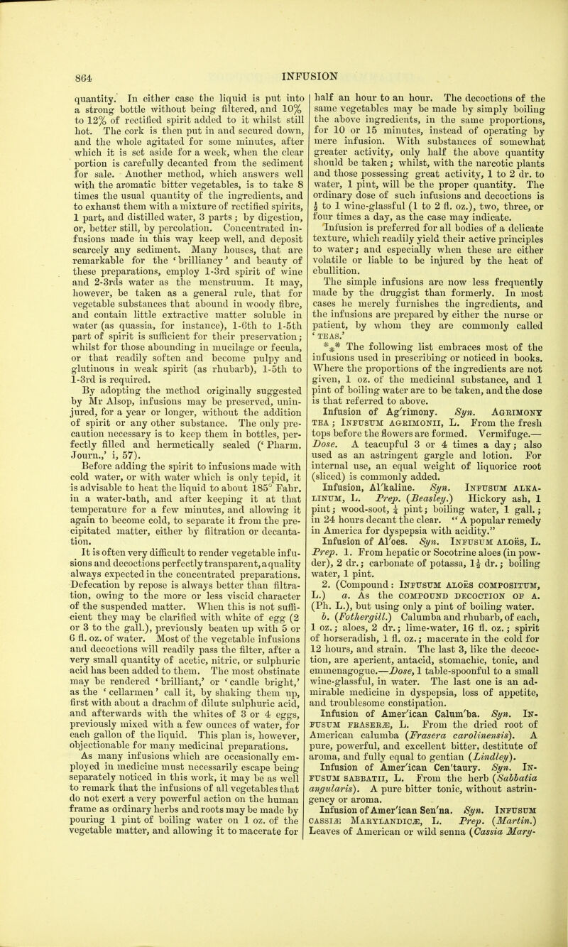quantity. In either case the liquid is put into a strong bottle without being filtered, and 10% to 12% of rectified spirit added to it whilst still hot. The cork is then put in and secured down, and the whole agitated for some minutes, after which it is set aside for a week, when the clear portion is carefully decanted from the sediment for sale. Another method, which answers well with the aromatic bitter vegetables, is to take 8 times the usual quantity of the ingredients, and to exhaust them with a mixture of rectified spirits, 1 part, and distilled water, 3 parts ; by digestion, or, better still, by percolation. Concentrated in- fusions made in this way keep well, and deposit scarcely any sediment. Many houses, that are remarkable for the 'brilliancy' and beauty of these preparations, employ l-3rd spirit of wine and 2-3rds water as the menstruum. It may, however, be taken as a general rule, that for vegetable substances that abound in woody fibre, and contain little extractive matter soluble in water (as quassia, for instance), l-6th to l-5th part of spirit is sufficient for their preservation; whilst for those abounding in mucilage or fecula, or that readily soften and become pulpy and glutinous in weak spirit (as rhubarb), l-5th to l-3rd is required. By adopting the method originally suggested by Mr Alsop, infusions may be preserved, unin- jured, for a year or longer, without the addition of spirit or any other substance. The only pre- caution necessary is to keep them in bottles, per- fectly filled and hermetically sealed (' Pharin. Journ.,' i, 57). Before adding the spirit to infusions made with cold water, or with water which is only tepid, it is advisable to heat the liquid to about 185° Fahr. in a water-bath, and after keeping it at that temperature for a few minutes, and allowing it again to become cold, to separate it from the pre- cipitated matter, either by filtration or decanta- tion. It is often very difficult to render vegetable infu- sions and decoctions perfectly transparent, a quality always expected in the concentrated preparations. Defecation by repose is always better than filtra- tion, owing to the more or less viscid character of the suspended matter. When this is not suffi- cient they may be clarified with white of egg (2 or 3 to the gall.), previously beaten up with 5 or 6 fl. oz. of water. Most of the vegetable infusions and decoctions will readily pass the filter, after a very small quantity of acetic, nitric, or sulphuric acid has been added to them. The most obstinate may be rendered 'brilliant/ or 'candle bright,' as the ' cellarmen' call it, by shaking them up, first with about a drachm of dilute sulphuric acid, and afterwards with the whites of 3 or 4 eggs, previously mixed with a few ounces of water, for each gallon of the liquid. This plan is, however, objectionable for many medicinal preparations. As many infusions which are occasionally em- ployed in medicine must necessarily escape being separately noticed in this work, it may be as well to remark that the infusions of all vegetables that do not exert a very powerful action on the human frame as ordinary herbs and roots may be made by pouring 1 pint of boiling water on 1 oz. of the vegetable matter, and allowing it to macerate for half an hour to an hour. The decoctions of the same vegetables may be made by simply boiling the above ingredients, in the same proportions, for 10 or 15 minutes, instead of operating by mere infusion. With substances of somewhat greater activity, only half the above quantity should be taken; whilst, with the narcotic plants and those possessing great activity, 1 to 2 dr. to water, 1 pint, will be the proper quantity. The ordinary dose of such infusions and decoctions is | to 1 wine-glassful (1 to 2 fl. oz.), two, three, or four times a day, as the case may indicate. Infusion is preferred for all bodies of a delicate texture, which readily yield their active principles to water; and especially when these are either volatile or liable to be injured by the heat of ebullition. The simple infusions are now less frequently made by the druggist than formerly. In most cases he merely furnishes the ingredients, and the infusions are prepared by either the nurse or patient, by whom they are commonly called ' TEAS.5 The following list embraces most of the infusions used in prescribing or noticed in books. Where the proportions of the ingredients are not given, 1 oz. of the medicinal substance, and 1 pint of boiling water are to be taken, and the dose is that referred to above. Infusion of Ag'rimony. Syn. Ageimony tea ; Infusum ageimonii, L. From the fresh tops before the flowers are formed. Vermifuge.— Dose. A teacupful 3 or 4 times a day; also used as an astringent gargle and lotion. For internal use, an equal weight of liquorice root (sliced) is commonly added. Infusion, Alkaline. Syn. Infusum alka- linum, L. Prep. (Beasley.) Hickory ash, 1 pint; wood-soot, i pint; boiling water, 1 gall.; in 24 hours decant the clear.  A popular remedy in America for dyspepsia with acidity. Infusion of Al'oes. Syn. Infusum aloes, L. Prep. 1. From hepatic or Socotrine aloes (in pow- der), 2 dr.; carbonate of potassa, 1£ dr.; boiling water, 1 pint. 2. (Compound: Infusum aloes compositum, L.) a. As the compound decoction of a. (Ph. L.), but using only a pint of boiling water. b. (Fothergill.) Calumba and rhubarb, of each, 1 oz.; aloes, 2 dr.; lime-water, 16 fl. oz.; spirit of horseradish, 1 fl. oz.; macerate in the cold for 12 hours, and strain. The last 3, like the decoc- tion, are aperient, antacid, stomachic, tonic, and emmenagogue.—Dose, 1 table-spoonful to a small wine-glassful, in water. The last one is an ad- mirable medicine in dyspepsia, loss of appetite, and troublesome constipation. Infusion of American Calum'ba. Syn. In- fusum fbASEEJE, L. From the dried root of American calumba {Frasera carolinensis). A pure, powerful, and excellent bitter, destitute of aroma, and fully equal to gentian {Lindley). Infusion of American Cen'taury. Syn. In- fusum sabbath, L. From the herb (Sabbatia angularis). A pure bitter tonic, without astrin- gency or aroma. Infusion of American Sen'na. Syn. Infusum cassia Maeylandioze, L. Prep. {Martin.) Leaves of American or wild senna {Cassia Mary-