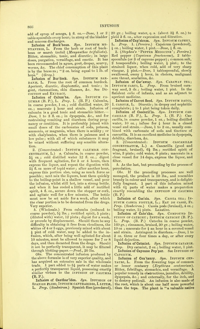 add of syrup of senega, | fl. oz.—Dose, 1 or 2 table-spoonfuls every hour; in atony of the bladder and mucous discharges. Infusion of Buck'bean. Syn. Infusum me- nyanthis, L. From the herb or root of buck- bean or marsh trefoil (Menyanthes trifoliata). Bitter, stomachic, tonic, and diuretic; in large doses, purgative, vermifuge, and emetic. It has been recommended in agues, gout, dropsy, scurvy, worms, &c. The chief consumption of this plant is by the brewers;  2 oz. being equal to 1 lb. of hops. (Gray.) Infusion of Bur'dock. Syn. Infusum bar- danje, L. From the root of common burdock. Aperient, diuretic, diaphoretic, and tonic; in gout, rheumatism, skin diseases, &c. See De- coction and Exteact. Infusion of Calum'ba. Syn. Infusum ca- lumba (B. P.), L. Prep. 1. (B. P.) Calumba, in coarse powder, 1 oz.; cold distilled water, 20 oz.; macerate i hour and strain. Infusion of calumba is a good tonic and stomachic bitter.— Dose, 1 to 3 fl. oz.; in dyspepsia, &c, and for restraining vomiting and diarrhoea during preg- nancy or dentition. It is preferably joined with small doses of the carbonates of soda, potassa, ammonia, or magnesia, when there is acidity; or with chalybeates, when there is paleness and a low pulse; with all of which substances it may be mixed without suffering any sensible altera- tion. 2. (Concentrated: Infusum calumba con- CENTRATUM, L.) a. Calumba, in coarse powder, 5g oz.; cold distilled water 12 fl. oz.; digest with frequent agitation, for 3 or 4 hours, then express the liquor, and repeat the digestion with h\ fl. oz more of tepid water; after another hour, express this portion also, using as much force as possible; next mix the liquors, heat them quickly to the boiling-point in a shallow vessel, and pour the infusion, whilst still hot, into a strong bottle, and when it has cooled a little add of rectified spirit, 4 fl. oz., secure down the stopper or cork, and agitate well for a few minutes. The bottle must now be set aside for a week, after which the clear portion is to be decanted from the dregs. Very superior. b. (Wholesale.) From calumba (reduced to coarse powder), 5£ lbs.; rectified spirit, 5 pints; (diluted with) water, 12 pints ; digest for a week, or precede by displacement. Should there be any difficulty in obtaining it free from cloudiness, the whites of 4 or 5 eggs, previously mixed with about £ pint of cold water, may be added to the in- fusion, which, after being well agitated for about 10 minutes, must be allowed to repose for 7 or 8 days, and then decanted from the dregs. Should it not be perfectly transparent, it may be filtered through blotting-paper.—Prod., 20 lbs. Obs. The concentrated infusion produced by the above formulae is of very superior quality, and has acquired an extensive sale in the wholesale trade. 1 part added to 5^ parts of water makes a perfectly transparent liquid, possessing exactly similar virtues to the infusion of calumba (B. P.). Infusion of Canthar ides. Syn. Infusion of Spanish flies; Infusum canthaejdis, I.lytta, L. Prep. (Soubeiran.) Spanish flies (powdered), 20 gr.; boiling water, q. s. (about 3£ fl. oz.) to yield 3 fl. oz., after expression and filtration. Infusion of Cap'sicum. Syn. Infusum capsici, L. Prep. 1. (Pereira.) Capsicum (powdered), ^ oz.; boiling water, 1 pint.—Dose, % fl. oz. 2. (Stephen's ' Pepper Medicine '; Pereira.) Red pepper (Capsicum fructescens), 2 table- spoonfuls (or 3 of cayenne pepper) ; common salt, 2 teaspoonfuls; boiling water, ^ pint; to the strained liquor, when cold, add of very sharp vinegar, £ pint.—Dose, 1 tablespoonful, slowly swallowed, every 5 hour, in cholera, malignant sore throat, scarlatina, &c. Infusion of Car'away. Syn. Caraway tea; Infusum carui, L. Prep. From bruised cara- way seed, 3 dr.; boiling water, 1 pint. In the flatulent colic of infants, and as an adjunct to aperient medicine. Infusion of Carrot Seed. Syn. Infusum dauci, I. CAROta, L. Diuretic; in dropsy and nephritic complaints; | to 1 pint being taken daily. Infusion of Cascarilla. Syn. Infusum cas- carilla (B. P.), L. Prep. 1. (B. P.) Cas- carilla, in coarse powder, 1 oz.; boiling distilled water, 10 oz.; infuse for i hour in a closed vessel and strain.—Dose, 1 to 2 oz., usually com- bined with carbonate of soda and tincture of cascarilla. It is an excellent medicine in dyspepsia,, debility, diarrhoea, &c. 2. (Concentrated: Infusum cascarilla concentratum, L.) a. Cascarilla (good and fragrant, bruised), 6£ lbs.; rectified spirit of wine, 3 pints; cold water, 6 pints; macerate in a close vessel for 14 days, express the liquor, and filter. b. As the last, but proceeding by the process of percolation. Obs. If the preceding processes are well managed, the product is 10 lbs., and resembles brandy in colour and transparency, and is delight- fully fragrant. 1 part of this infusion mixed with 65 parts of water makes a preparation exactly resembling the infusion of calumba (B. P.) Infusion of Cas'sia. Syn. Cassia tea; In- fusum cassia fistula, L.; Eau de casse, Fr. Prep. (Soubeiran.) Cassia pods (bruised), 4 oz.; boiling water, 1| pints. Laxative. Infusion of Cate'chu. Syn. Compound In- fusion of catechu ; Infusum catechu (B. P.). L. Prep. (B. P.) Catechu in coarse powder, 160 gr.; cinnamon, bruised, 30 gr.; boiling water, 10 oz ; macerate for \ an hour in a covered vessel and strain. Astringent in diarrhoea.—Dose, 1 to 2 oz. three or four times a day, or after every liquid dejection. Infusion of Catmint. Syn. Infusum cataria. Prep. Dry catmint, 2 oz.; boiling water, 1 pint. Infusion of Cayenne Pep'per. See Infusion of Capsicum. Infusion of Cen'taury. Syn. Infusum cen- tauri, L. From the flowering tops of common or lesser centaury (PJrythrcea centaurium). Bitter, febrifuge, stomachic, and vermifuge. A popular remedy in obstructions, jaundice, debility, dyspepsia, &c.; and externally, for the itch, and to destroy pediculi. An infusion is also made of the root, which is about one half more powerful than the tops. The plant is  a valuable native