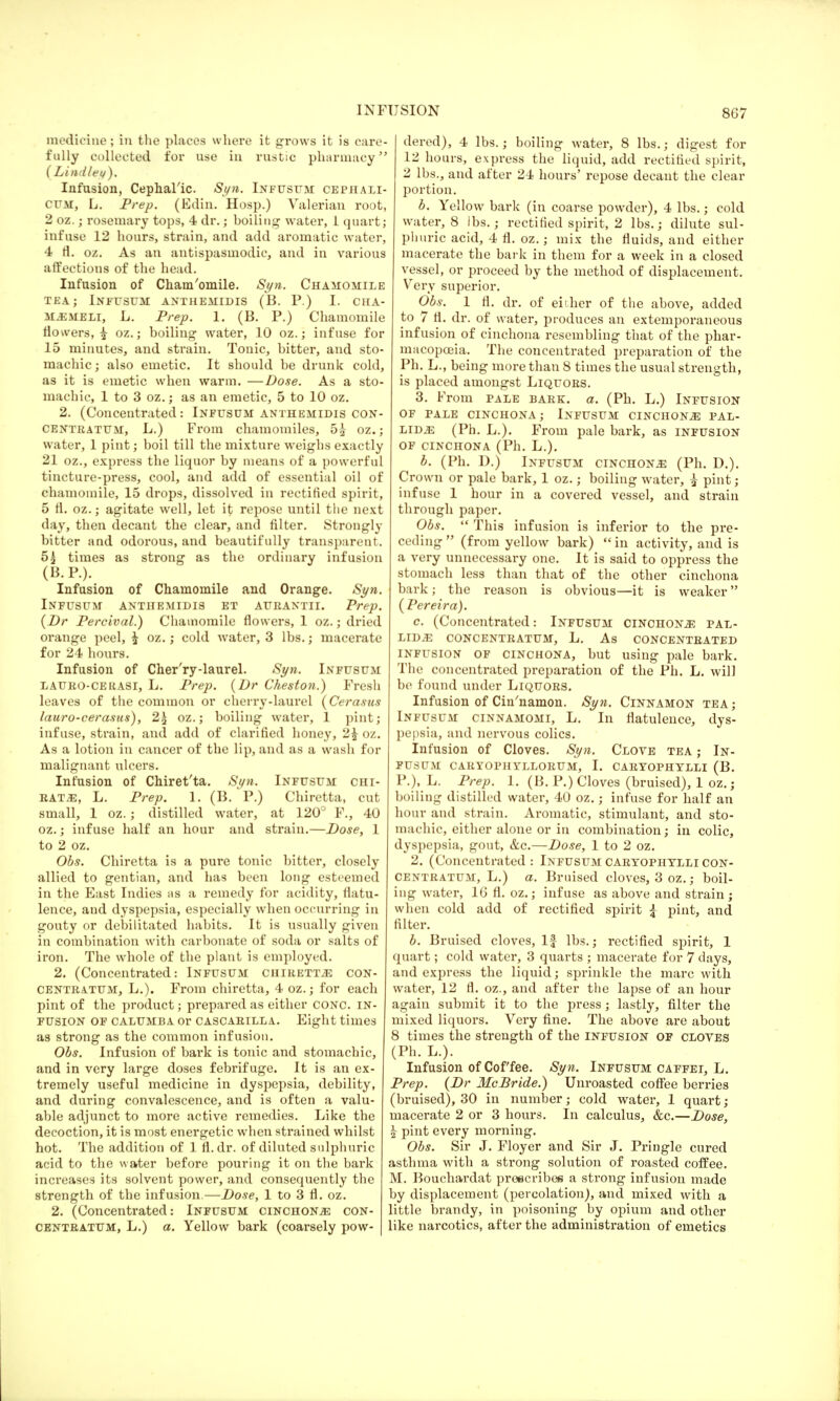 8G7 medicine; in the places where it grows it is care- fully collected for use in rustic pharmacy ( Lind/et/). Infusion, Cephalic. Syn. Infusum cephali- CUM, L. Prep. (Edin. Hosp.) Valerian root, 2 oz.; rosemary tops, 4 dr.; boiling water, 1 quart; infuse 12 hours, strain, and add aromatic water, 4 fl. oz. As an antispasmodic, and in various affections of the head. Infusion of Cham'omile. Syn. Chamomile TEA; INFUSUM ANTHEMIDIS (B. P.) I. CHA- ftLSMBLl, L. Prep. 1. (B. P.) Chamomile flowers, £ oz.; boiling- water, 10 oz.; infuse for 15 minutes, and strain. Tonic, bitter, and sto- machic; also emetic. It should be drunk cold, as it is emetic when warm. —Dose. As a sto- machic, 1 to 3 oz.; as an emetic, 5 to 10 oz. 2. (Concentrated: Infusum anthemldis con- centratum, L.) From chamomiles, 5£ oz.; water, 1 pint; boil till the mixture weighs exactly 21 oz., express the liquor by means of a powerful tincture-press, cool, and add of essential oil of chamomile, 15 drops, dissolved in rectified spirit, 5 fl. oz.; agitate well, let it repose until the next day, then decant the clear, and filter. Strongly bitter and odorous, and beautifully transparent. 5g times as strong as the ordinary infusion (B.P.). Infusion of Chamomile and Orange. Syn. Infusum anthemidis et aurantii. Prep. (Dr Percival.) Chamomile flowers, 1 oz.; dried orange peel, £ oz.; cold water, 3 lbs.; macerate for 24 hours. Infusion of Cher'ry-laurel. Syn. Infusum lauro-celiasi, L. Prep. (Dr Ckeston.) Fresh leaves of the common or cherry-laurel (Cerasus lauro-cerasus), 2£ oz.; boiling water, 1 pint; infuse, strain, and add of clarified honey, 2£ oz. As a lotion in cancer of the lip, and as a wash for malignant ulcers. Infusion of Chiret'ta. Syn. Infusum ciii- RAT2E, L. Prep. 1. (B. P.) Chiretta, cut small, 1 oz.; distilled water, at 120° F., 40 oz.; infuse half an hour and strain.—Dose, 1 to 2 oz. Obs. Chiretta is a pure tonic bitter, closely allied to gentian, and has been long esteemed in the East Indies as a remedy for acidity, flatu- lence, and dyspepsia, especially when occurring in gouty or debilitated habits. It is usually given in combination with carbonate of soda or salts of iron. The whole of the plant is employed. 2. (Concentrated: Infusum chiretta con- CENTRatum, L.). From chiretta, 4 oz.; for each pint of the product; prepared as either conc. in- fusion OF CALUMBA Or CASCARILLA. Eight times as strong as the common infusion. Obs. Infusion of bark is tonic and stomachic, and in very large doses febrifuge. It is an ex- tremely useful medicine in dyspepsia, debility, and during convalescence, and is often a valu- able adjunct to more active remedies. Like the decoction, it is most energetic when strained whilst hot. The addition of 1 fl. dr. of diluted sulphuric acid to the water before pouring it on the bark increases its solvent power, and consequently the strength of the infusion.—Dose, 1 to 3 fl. oz. 2. (Concentrated: Infusum cinchona con- CENTRATUM, L.) a. Yellow bark (coarsely pow- dered), 4 lbs.; boiling water, 8 lbs.; digest for 12 hours, express the liquid, add rectified spirit, 2 lbs., and after 24 hours' repose decant the clear portion. b. Yellow bark (in coarse powder), 4 lbs.; cold water, 8 lbs.; rectified spirit, 2 lbs.; dilute sul- phuric acid, 4 fl. oz.; mix the fluids, and either macerate the bark in them for a week in a closed vessel, or proceed by the method of displacement. Very superior. Obs. 1 fl. dr. of either of the above, added to 7 fl. dr. of water, produces an extemporaneous infusion of cinchona resembling that of the phar- macopoeia. The concentrated preparation of the Ph. L., being more than 8 times the usual strength, is placed amongst Liquors. 3. From pale bark. a. (Ph. L.) Infusion OF PALE CINCHONA; INFUSUM CINCHONiE PAL- LIDAS (Ph. L.). From pale bark, as infusion OF CINCHONA (Ph. L.). b. (Ph. D.) Infusum cinchona (Ph. D.). Crown or pale bark, 1 oz.; boiling water, £ pint; infuse 1 hour in a covered vessel, and strain through paper. Obs. This infusion is inferior to the pre- ceding (from yellow bark) in activity, and is a very unnecessary one. It is said to oppress the stomach less than that of the other cinchona bark; the reason is obvious—it is weaker (Pereira). c. (Concentrated: Infusum cinchonj? pal- lida CONCENTRATUM, L. As CONCENTRATED infusion of cinchona, but using pale bark. The concentrated preparation of the Ph. L. will be found under Liquors. Infusion of Cin'namon. Syn. Cinnamon tea; Infusum cinnamomi, L. In flatulence, dys- pepsia, and nervous colics. Infusion of Cloves. Syn. Clove tea ; In- fusum CARYOPHYLLORUM, I. CARYOPHYLLI (B. P.), L. Prep. 1. (B. P.) Cloves (bruised), 1 oz.; boiling distilled water, 40 oz.; infuse for half an hour and strain. Aromatic, stimulant, and sto- machic, either alone or in combination; in colic, dyspepsia, gout, &c.—Dose, 1 to 2 oz. 2. (Concentrated : Infusum caryophylli con- Centratum, L.) a. Bruised cloves, 3 oz.; boil- ing water, 16 fl. oz.; infuse as above and strain ; when cold add of rectified spirit \ pint, and filter. b. Bruised cloves, If lbs.; rectified spirit, 1 quart; cold water, 3 quarts ; macerate for 7 days, and express the liquid; sprinkle the marc with water, 12 fl. oz., and after the lapse of an hour again submit it to the press; lastly, filter the mixed liquors. Very fine. The above are about 8 times the strength of the infusion of cloves (Ph. L.). Infusion of Coffee. Syn. Infusum caffei, L. Prep. (Dr McBride.) Unroasted coffee berries (bruised), 30 in number; cold water, 1 quart; macerate 2 or 3 hours. In calculus, &c.—Dose, \ pint every morning. Obs. Sir J. Floyer and Sir J. Pringle cured asthma with a strong solution of roasted coffee. M. Bouchardat prescribes a strong infusion made by displacement (percolation), and mixed with a little brandy, in poisoning by opium and other like narcotics, after the administration of emetics