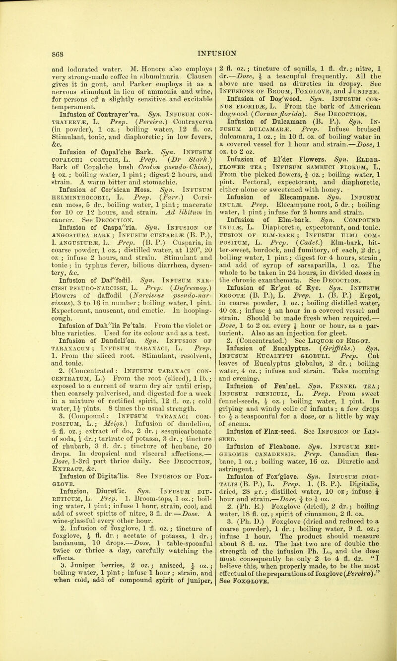 and iodurated water. M. Honore also employs very strong-made coffee in albuminuria. Clausen gives it in gout, and Parker employs it as a nervous stimulant in lieu of ammonia and wine, for persons of a slightly sensitive and excitable temperament. Infusion of Contrayer'va. Syn. Infusum con- TEAYEEV-iE, L. Prep. (Pereira.) Contrayerva (in powder), 1 oz.; boiling water, 12 fl. oz. Stimulant, tonic, and diaphoretic; in low fevers, &c. Infusion of Copal'che Bark. Syn. Infusum COPALCHI COETICIS, L. Prep. ' (Dr Stark.) Bark of Copalche bush Croton pseudo- China), |- oz.; boiling water, 1 pint; digest 2 hours, and strain. A warm bitter and stomachic. Infusion of Cor'sican Moss. Syn. Infusum helminthocorti, L. Prep. (Farr.) Corsi- can moss, 5 dr., boiling water, 1 pint; macerate for 10 or 12 hours, and strain. Ad libitum in cancer. See Decoction. Infusion of Cusparia. Syn. Infusion of ANGOSTUEA BARK; INFUSUM CUSPARLjE (B. P.), I. ANGUSTUB2E, L. Prep. (B. P.) Cusparia, in coarse powder, 1 oz.; distilled water, at 120°, 20 oz.; infuse 2 hours, and strain. Stimulant and tonic; in typhus fever, bilious diarrhoea, dysen- tery, &c. Infusion of Daffodil. Syn. Infusum nar- cissi psettdo-naecissi, L. Prep. (Dufresnoy.) Flowers of daffodil (Narcissus pseudo-nar- cissus), 3 to 16 in number ; boiling water, 1 pint. Expectorant, nauseant, and emetic. In hooping- cough. Infusion of Dah'lia Pe'tals. From the violet or blue varieties. Used for its colour and as a test. Infusion of Dandeli'on. Syn. Infusion of TARAXACUM ; INFUSUM TARAXACI, L. Prep. 1. From the sliced root. Stimulant, resolvent, and tonic. 2. (Concentrated : Infusum taeaxaci con- CENteatum, L.) From the root (sliced), 1 lb.; exposed to a current of warm dry air until crisp, then coarsely pulverised, and digested for a week in a mixture of rectified spirit, 12 fl. oz.; cold water, 1| pints. 8 times the usual strength. 3. (Compound: Infusum taeaxaci com- positum, L.; Meigs.) Infusion of dandelion, 4 fl. oz.; extract of do., 2 dr.; sesquicarbonate of soda, ^ dr.; tartrate of potassa, 3 dr.; tincture of rhubarb, 3 fl. dr.; tincture of henbane, 20 drops. In dropsical and visceral affections.— Dose, l-3rd part thrice daily. See Decoction, Exteact, &c. Infusion of Digitalis. See Infusion of Fox- glove. Infusion, Diuretic. Syn. Infusum diu- eeticum, L. Prep. 1. Broom-tops, 1 oz.; boil- ing water, 1 pint; infuse 1 hour, strain, cool, and add of sweet spirits of nitre, 3 fl. dr.—Dose. A wine-glassful every other hour. 2. Infusion of foxglove, 1 fl. oz.; tincture of foxglove, £ fl. dr.; acetate of potassa, 1 dr.; laudanum, 10 drops.—Dose, 1 table-spoonful twice or thrice a day, carefully watching the effects. 3. Juniper berries, 2 oz.; aniseed, £ oz> . boiling water, 1 pint; infuse 1 hour ; strain, and when cold, add of compound spirit of juniper, 2 fl. oz.; tincture of squills, 1 fl. dr.; nitre, 1 dr.—Dose, \ a teacupful frequently. All the above are used as diuretics in dropsy. See Infusions of Beoom, Foxglove, and Junipee. Infusion of Dog'wood. Syn. Infusum cor- nus floeiDjE, L. From the bark of American dogwood (Cornus jiorida). See Decoction. Infusion of Dulcamara (B. P.). Syn. In- fusum dulcamara. Prep. Infuse bruised dulcamara, 1 oz.; in 10 fl. oz. of boiling water in a covered vessel for 1 hour and strain.—Dose, 1 oz. to 2 oz. Infusion of El'der Flowers. Syn. Elder- FLOWER TEA ; INFUSUM SAMBUCI FLORUM, L. From the picked flowers, % oz.; boiling water, 1 pint. Pectoral, expectorant, and diaphoretic, either alone or sweetened with honey. Infusion of Elecampane. Syn. Infusum INUL.E. Prep. Elecampane root, 5 dr.; boiling water, 1 pint; infuse for 2 hours and strain. Infusion of Elm-bark. Syn. Compound Inul^:, L. Diaphoretic, expectorant, and tonic. FUSION OF ELM-BARK ; INFUSUM ULMI COM- POSITUM, L. Prep. (Cadet.) Elm-bark, bit- ter-sweet, burdock, and fumitory, of each, 2 dr.; boiling water, 1 pint; digest for 4 hours, strain, and add of syrup of sarsaparilla, 1 oz. The whole to be taken in 24 hours, in divided doses in the chronic exanthemata. See Decoction. Infusion of Er'got of Rye. Syn. Infusum eegotje (B. P.), L. Prep. 1. (B. P.) Ergot, in coarse powder, 1 oz.; boiling distilled water, 40 oz.; infuse ^ an hour in a covered vessel and strain. Should be made fresh when required.— Dose, 1 to 2 oz. every \ hour or hour, as a par- turient. Also as an injection for gleet. 2. (Concentrated.) See Liquoe of Ergot. Infusion of Eucalyptus. (Griffiths.) Syn. Infusum Eucalypti globuli. Prep. Cut leaves of Eucalyptus globulus, 2 dr.; boiling water, 4 oz.; infuse and strain. Take morning and evening. Infusion of Fen'nel. Syn. Fennel tea; Infusum funiculi, L. Prep. From sweet fennel-seeds, i oz.; boiling water, 1 pint. In griping and windy colic of infants ; a few drops to ^ a teaspoonful for a dose, or a little by way of enema. Infusion of Flax-seed. See Infusion of Lin- seed. Infusion of Fleabane. Syn. Infusum eri- geromis canadensis. Prep. Canadian flea- bane, 1 oz.; boiling water, 16 oz. Diuretic and astringent. Infusion of Fox'glove. Syn. Infusum digi- talis (B. P.), L. Prep. 1. (B. P.). Digitalis, dried, 28 gr.; distilled water, 10 oz; infuse i hour and strain.—Dose, £ to \ oz. 2. (Ph. E.) Foxglove (dried), 2 dr.; boiling water, 18 fl. oz.; spirit of cinnamon, 2 fl. oz. 3. (Ph. D.) Foxglove (dried and reduced to a coarse powder), 1 dr.; boiling water, 9 fl. oz.; infuse 1 hour. The product should measure about 8 fl. oz. The last two are of double the strength of the infusion Ph. L., and the dose must consequently be only 2 to 4 fl. dr. I believe this, when properly made, to be the most effectual of the preparations of foxglove (Pereira). See Foxglove.