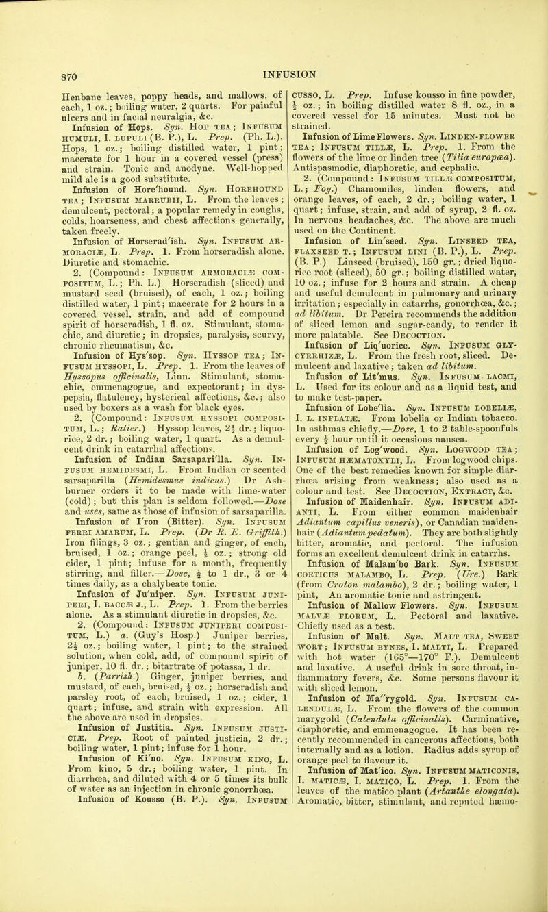 Henbane leaves, poppy heads, and mallows, of each, 1 oz.; boiling water, 2 quarts. For painful ulcers and in facial neuralgia, &c. Infusion of Hops. Syn. Hop tea; Infusum humuli, I. lupuli (B. P.), L. Prep. (Ph. L.). Hops, 1 oz.; boiling distilled water, 1 pint; macerate for 1 hour in a covered vessel (press) and strain. Tonic and anodyne. Well-hopped mild ale is a good substitute. Infusion of Hore'hound. Syn. Horehound tea ; Infusum mar.rup.ii, L. From the leaves; demulcent, pectoral; a popular remedy in coughs, colds, hoarseness, and chest affections generally, taken freely. Infusion of Horserad'ish. Syn. Ineusum ar- moracia, L. Prep. 1. From horseradish alone. Diuretic and stomachic. 2. (Compound: Infusum armoraci^e com- positum, L.; Ph. L.) Horseradish (sliced) and mustard seed (bruised), of each, 1 oz.; boiling distilled water, 1 pint; macerate for 2 hours in a covered vessel, strain, and add of compound spirit of horseradish, 1 fl. oz. Stimulant, stoma- chic, and diuretic; in dropsies, paralysis, scurvy, chronic rheumatism, &c. Infusion of Hys'sop. Syn. Hyssop tea; In- eusum hyssopi, L. Prep. 1. From the leaves of Hyssopus officinalis, Linn. Stimulant, stoma- chic, emmenagogue, and expectorant; in dys- pepsia, flatulency, hysterical affections, &c.; also used by boxers as a wash for black eyes. 2. (Compound: Ineusum hyssopi composi- tum, L.; Pettier.) Hyssop leaves, 2\ dr.; liquo- rice, 2 dr.; boiling water, 1 quart. As a demul- cent drink in catarrhal affection?. Infusion of Indian Sarsaparilla. Syn. In- eusum hemidesmi, L. From Indian or scented sarsaparilla (Hemidesmus indicus.) Dr Ash- burner orders it to be made with lime-water (cold) ; but this plan is seldom followed.—Dose and uses, same as those of infusion of sarsaparilla. Infusion of I'ron (Bitter). Syn. Infusum ferri AMARUM, L. Prep. {Dr P. P. Griffith.) Iron filings, 3 oz.; gentian and ginger, of each, bruised, 1 oz.; orange peel, i oz.; strong old cider, 1 pint; infuse for a month, frequently stirring, and filter.—Dose, | to 1 dr., 3 or 4 times daily, as a chalybeate tonic. Infusion of Ju'niper. Syn. Infusum juni- peri, I. bacoe J., L. Prep. 1. From the berries alone. As a stimulant diuretic in dropsies, &c. 2. (Compound: Infusum juniperi composi- TUM, L.) a. (Guy's Hosp.) Juniper berries, 2£ oz.; boiling water, 1 pint; to the strained solution, when cold, add, of compound spirit of juniper, 10 fl. dr.; bitartrate of potassa, 1 dr. b. (Parrish.) Ginger, juniper berries, and mustard, of each, bruised, i oz.; horseradish and parsley root, of each, bruised, 1 oz.; cider, 1 quart; infuse, and strain with expression. All the above are used in dropsies. Infusion of Justitia. Syn. Infusum justi- ces. Prep. Root of painted justicia, 2 dr.; boiling water, 1 pint; infuse for 1 hour. Infusion of Ki'no. Syn. Infusum kino, L. From kino, 5 dr.; boiling water, 1 pint. In diarrhoea, and diluted with 4 or 5 times its bulk of water as an injection in chronic gonorrhoea. Infusion of Kousso (B. P.). Syn. Infusum cusso, L. Prep. Infuse kousso in fine powder, | oz.; in boiling distilled water 8 fl. oz., in a covered vessel -for 15 minutes. Must not be strained. Infusion of Lime Flowers. Syn. Linden-flower tea; Infusum tilla, L. Prep. 1. From the flowers of the lime or linden tree (Tilia europcea). Antispasmodic, diaphoretic, and cephalic. 2. (Compound: Infusum tilla compositum, L.; Foy.) Chamomiles, linden flowers, and orange leaves, of each, 2 dr.; boiling water, 1 quart; infuse, strain, and add of syrup, 2 fl. oz. In nervous headaches, &c. The above are much used on the Continent. Infusion of Lin'seed. Syn. Linseed tea, flaxseed t. ; Infusum lini (B. P.), L. Prep. (B. P.) Linseed (bruised), 150 gr.; dried liquo- rice root (sliced), 50 gr.; boiling distilled water, 10 oz.; infuse for 2 hours and strain. A cheap and useful demulcent in pulmonary and urinary irritation; especially in catarrhs, gonorrhoea, &c.; ad libitum. Dr Pereira recommends the addition of sliced lemon and sugar-candy, to render it more palatable. See Decoction. Infusion of Liq'uorice. Syn. Ineusum gly- cyrrhiz2e, L. From the fresh root, sliced. De- mulcent and laxative; taken ad libitum. Infusion of Lit'mus. Syn. Infusum lacmi, L. Used for its colour and as a liquid test, and to make test-paper. Infusion of Lobe'lia. Syn. Ineusum lobelia, I. l. inflates. From lobelia or Indian tobacco. In asthmas chiefly.—Dose, 1 to 2 table-spoonfuls every £ hour until it occasions nausea. Infusion of Log'wood. Syn. Logwood tea; Infusum hamatoxyli, L. From logwood chips. One of the best remedies known for simple diar- rhoea arising from weakness; also used as a colour and test. See Decoction, Extract, &c. Infusion of Maidenhair. Syn. Infusum adi- ANTi, L. From either common maidenhair Adiantum capillus veneris), or Canadian maiden- hair (Adiantumpedatum). They are both slightly bitter, aromatic, and pectoral. The infusion forms an excellent demulcent drink in catarrhs. Infusion of Malam'bo Bark. Syn. Infusum CORTicus malambo, L. Prep. (Ure.) Bark (from Croton malambo), 2 dr.; boiling water, 1 pint, An aromatic tonic and astringent. Infusion of Mallow Flowers. Syn. Infusum malva florum, L. Pectoral and laxative. Chiefly used as a test. Infusion of Malt. Syn. Malt tea, Sweet wort; Infusum bynes, 1. malti, L. Prepared with hot water (165°—170° F.). Demulcent and laxative. A useful drink in sore throat, in- flammatory fevers, &c. Some persons flavour it with sliced lemon. Infusion of Marygold. Syn. Infusum ca- lendula, L. From the flowers of the common marygold (Calendula officinalis). Carminative, diaphoretic, and emmenagogue. It has been re- cently recommended in cancerous affections, both internally and as a lotion. Radius adds syrup of orange peel to flavour it. Infusion of Mat'ico. Syn. Infusum maticonis, I. maticje, I. matico, L. Prep. 1. From the leaves of the matico plant (Artanthe elongata). Aromatic, bitter, stimulant, and reputed hsemo-