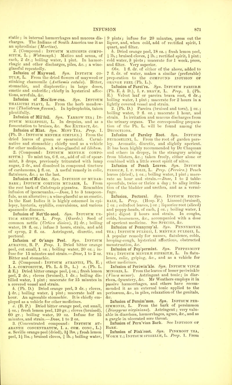 static ; in internal haemorrhages and mucous dis- charges. The Indians of South America use it as an aphrodisiac (Martius). 2. (Compound : Infusum maticonis compo- SITUM, L.; Watmough.) Matico and senna, of each, 2 dr.; boiling water, 1 pint. In hemor- rhagic and other discharges, piles, &c.; a wine- glassful repeatedly. Infusion of Mayweed. Syn. Infusum co- tul^:, L. From the dried flowers of mayweed or stinking chamomile (Anthemis cotula). Bitter, stomachic, and diaphoretic; in large doses, emetic and sudorific; chiefly in hysterical affec- tions, scrofula, &c. Infusion of Mea'dow-rue. Syn. Infusum thalictei flavi, L. From the herb meadow- rue (Thalictrum flavum). In hydrophobia, taken plentifully. Infusion of Mil'foil. Syn. Yarrow tea; In- fusum MILLefolii, L. In dropsies, and as a fomentation to bruises, &c. See Extract, &c. Infusion of Mint. Syn. Mint Tea. Prep. 1. (Ph. D.: Infusum Mentha simplex.) From the dried leaves of green or spearmint. Carmi- native and stomachic ; chiefly used as a vehicle for other medicines. A wine-glassful ad libitum. 2. (Compound: Infusum menthje compo- SiTUM.) To mint tea, 6 fl. oz., add of oil of spear- mint, 3 drops, previously triturated with lump sugar, 2 dr., and dissolved in compound tincture of cardamoms, \ fl. oz. A useful remedy in colic, flatulence, &c.; as the last. Infusion of Mu'dar. Syn. Infusion of mudar- bark; Infusum corticis mudaris, L. From the root bark of Calotropis gigantea. Resembles infusion of ipecacuanha.—Dose, 1 to 3 teaspoon- f uls, as an alterative ; a wine-glassful as an emetic. In the East Indies it is highly esteemed in epi- lepsy, hysteria, syphilis, convulsions, and various spasmodic diseases. Iufusion of Net'tle-seed. Syn. Infusum ur- TICm seminum, L. Prep. (Oarde.) Seed of common nettle {TJrtica dioica), 2^ dr.; boiling water, 18 fl. oz.; infuse 3 hours, strain, and add of syrup, 2 fl. oz. Astringent, diuretic, and pectoral. Infusion of Or'ange Peel. Syn. Infusum AURANTii, B. P. Prep. 1. Dried bitter orange peel, cut small, 1 oz.; boiling water, 20 oz.; in- fuse for 15 minutes and strain.—Dose, 1 to 2 oz. Bitter and stomachic. 2. (Compound: Infusum aurantii, Ph. E.; I. A. compositum, Ph. L. & D., L.) a. (Ph. L. & E.) Dried bitter orange peel, £ oz.; fresh lemon peel, 2 dr.; cloves (bruised), 1 dr.; boiling dis- tilled water, 1 pint; macerate for 15 minutes in a covered vessel and strain. b. (Ph. D.) Dried orange peel, 3 dr.; cloves, \ dr.; boiling water, \ pint; macerate half an hour. An agreeable stomachic. It is chiefly em- ployed as a vehicle for other medicines. c. (B. P.) Dried bitter orange peel, cut small, \ oz.; fresh lemon peel, 120 gr.; cloves (bruised), 60 gr.; boiling water, 20 oz. Infuse for 15 minutes, and strain.—Dose, 1 to 2 oz. 3. (Concentrated compound: Infusum au- arantii concentratum, I. A. COM. CONC, L.) a. Seville orange peel (dried), 3£ lbs.; fresh lemon peel, \\ lbs.; bruised cloves, f lb.; boiling water, 9 pints; infuse for 20 minutes, press out the liquor, and, when cold, add of rectified spirit, 1 quart, and filter. b. Dried orange peel, 18 oz.; fresh lemon peel, \ lb,; bruised cloves, \ lb.; rectified spirit, 1 pint; cold water, 3 pints; macerate for 1 week, press, and filter. Very superior. Obs. 1 fl. dr. of either of the above, added to 7 fl. dr. of water, makes a similar (preferable) preparation to the compound infusion of ORANGE PEEL (Ph. L.). Infusion of Parei'ra. Syn. Infusum pareira (Ph. E. & D.), I. p. brayje, L. Prep. 1. (Ph. E.) Velvet leaf or pareira brava root, 6 dr.; boiling water, 1 pint; macerate for 2 hours in a lightly covered vessel and strain. 2. (Ph. D.) Pareira (bruised and torn), | oz.; boiling water, 9 fl. oz.; macerate 1 hour, and strain. In irritation and mucous discharges from the urinary organs. The corresponding prepara- tion of the Ph. L. will be found among the Decoctions. Infusion of Parsley Root. Syn. Infusum petroselini, L. From the root of garden pars- ley. Aromatic, diuretic, and slightly aperient. It has been highly recommended by Dr Chapman and others in dropsy, in the strangury arising from blisters, &c.; taken freely, cither alone or combined with a little sweet spirit of nitre. Infusion of Peach Leaves. Syn. Infusum PEKSiaE, I. p. folii, L. Prep. (Pereira.) Peach leaves (dried), £ oz.; boiling water, 1 pint; mace- rate an hour and strain.—Dose, 1 to 2 table- spoonfuls, twice or thrice a day ; to allay irrita- tion of the bladder and urethra, and as a vermi- fuge. Infusion, Pectoral. Syn. Infusum pecto- RALE, L. Prep. (Hosp. F.) Linseed (bruised), J oz.; coltsfoot leaves, £ oz.; liquorice root (sliced) and poppy-heads, of each, £ oz.; boiling water, 1 pint; digest 2 hours and strain. In coughs, colds, hoarseness, &c, accompanied with a dose of aperient medicine. See Species, &c. Infusion of Pennyroy'al. Syn. Pennyroyal tea ; Infusum pulegii, I. mentiijj pulegii, L. A popular remedy for nauseit, flatulence, colds, hooping-cough, hysterical affections, obstructed menstruation, &c. Infusion of Pep'permint. Syn. Peppermint tea; Infusum menth.33 piperita, L. In flatu- lence, colic, griping, &c, and as a vehicle for other medicines. Infusion of Periwin'kle. Syn. Infusum vince MiNORis, L. From the leaves of lesser periwinkle (Vinca minor). Astringent and tonic; in diar- rhoea, dysentery, &c. Mr Weathers employs it in passive haemorrhages, and others have recom- mended it as an external tonic applied to the perinaeum, &c, in piles, relaxation of the genitals, &c. Infusion of Persim'mon. Syn. Infusum per- SlMMONis, L. From the bark of persimmon (Diospyrus virginiana). Astringent; very valu- able in diarrhoea, haemorrhages, agues, &c, and as a gargle in ulcerated sore throat. Infusion of Peru'vian Bark. See Infusion of Bark. Infusion of Pink'root. Syn. Pinkroot tea, Worm t.; Infusum spigeli^, L. Prep. 1. From