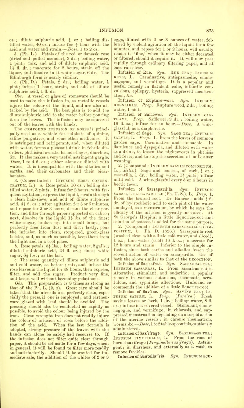 oz. ; dilute sulphuric acid, \ oz. ; boiling dis- tilled water, 40 oz.; infuse for {■ hour with the acid and water and strain.—Dose, 1 to 2 oz. b. (Ph. L.) Petals of the red or damask rose (dried and pulled asunder), 3 dr.; boiling water, 1 pint; mix, and add of dilute sulphuric acid, 1£ fl. dr.; macerate for 2 hours, strain off the liquor, and dissolve in it white sugar, 6 dr. The Edinburgh form is nearly similar. c. (Ph. D.) Petals, 2 dr.; boiling water, £ pint; infuse 1 hour, strain, and add of dilute sulphuric acid, 1 fl. dr. Obs. A vessel or gla«s of stoneware should be used to make the infusion in, as metallic vessels injure the colour of the liquid, and are also at- tacked by the acid. The best plan is to add the dilute sulphuric acid to the water before pouring it on the leaves. The infusion may be squeezed out of the leaves with the hands. The compound infusion of roses is princi- pally used as a vehicle for sulphate of quinine, saline purgatives, and some other medicines. It is astringent and refrigerant, and, when diluted with water, forms a pleasant drink in febrile dis- orders, phthisical sweats, haemorrhages, diarrhoea, &c. It also makes a very useful astringent gargle. Dose, 1 to 4 fl. oz.; either alone or diluted with water. It is incompatible with the alkalies and earths, and their carbonates and their bicar- bonates. 3. (Concentrated : Infusum rosa concen- tratum, L.) a. Rose petals, 10 oz.; boiling dis- tilled water, 3 pints ; infuse for 2 hours, with fre- quent agitation, express the liquid, strain through a clean hair-sieve, and add of dilute sulphuric acid, 4£ fl. oz.; after agitation for 5 or G minutes, and repose for 2 or 3 hours, decant the clear por- tion, and filter through paper supported on calico ; next, dissolve in the liquid 1£ lbs. of the finest white sugar, broken up into small lumps, but perfectly free from dust and dirt; lastly, pour the infusion into clean, stoppered, green-glass bottles, and, as much as possible, keep them from the light and in a cool place. b. Rose petals, 3£ lbs.; boiling water, 2 galls.; diluted sulphuric acid, 24 fl. oz.; finest white sugar, 6£ lbs.; as the last. c. The same quantity of dilute sulphuric acid and cold water, as before; mix, and infuse the rose leaves in the liquid for 48 hours, then express, filter, and add the sugar. Product very fine, and keeps well without becoming gelatinous. Obs. This preparation is 8 times as strong as that of the Ph. L. (2, a). Great care should be taken that the utensils are perfectly clean, espe- cially the press, if one is employed; and earthen- ware glazed with lead should be avoided. The pressing should also be conducted as rapidly as possible, to avoid the colour being injured by the iron. Clean wrought iron does not readily injure the colour of infusion of roses before the addi- tion of the acid. When the last formula is adopted, strong pressure of the leaves with the hands can alone be safely had recourse to. If the infusion does not filter quite clear through paper, it should be set aside for a few days, when, in general, it will be found to filter more readily and satisfactorily. Should it be wanted for im- mediate sale, the addition of the whites of 2 or 3 eggs, diluted with 2 or 3 ounces of water, fol- lowed by violent agitation of the liquid for a few minutes, and repose for 1 or 2 hours, will usually render it ' fine,' when it may be either decanted or filtered, should it require it. It will now pass rapidly through ordinary filtering paper, and at once run clear. Infusion of Rue. Syn. Rue tea; Infusum ruta, L. Carminative, antispasmodic, erame- nagogue, and vermifuge. It is a popular and useful remedy in flatulent colic, infantile con- vulsions, epilepsy, hysteria, suppressed menstru- ation, &c. Infusion of Rupture-wort. Syn. Infusum herniarije. Prep. Rupture wood, 2 dr.; boiling water, 1 pint. Infusion of Saffiower. Syn. Infusum car- thami. Prep. Saffiower, 2 dr.; boiling water, 16 fl. oz.; infuse for an hour.—Dose. A wine- glassful, as a diaphoretic. Infusion of Sage. Syn. Sage tea j Infusum salyijs, L. Prep. 1. From the leaves of common garden sage. Carminative and stomachic. In flatulence and dyspepsia, and diluted with water as a drink, to lessen the nightsweats in phthisis and fever, and to stop the secretion of milk alter weaning. 2. (Compound : Infusum salvia compositum, L.; Ellis.) Sage and boneset, of each, £ oz.; cascarilla, 1 dr.; boiling water, 1| pints; infuse until cold. A wine-glassful every 3 or 4 hours in hectic fever. Infusion of Sarsaparilla. Syn. Infusum SARZiE, L. SARSAPARILL.3S (Ph. U. S.), L. Prep. 1. From the bruised root. Dr Hancock adds h2 fl. dr. of hydrochloric acid to each pint of the water employed, as a menstruum, by which he says the efficacy of the infusion is greatly increased. At St George's Hospital a little liquorice-root and solution of potassa is added for the same purpose. 2. (Compound : Infusum sarsaparilla com- positum, L. Ph. D. 1S26.) Sarsiiparilla-root (washed clean with a little cold water, and sliced), 1 oz.; lime-water (cold) 16 fl. oz.; macerate for 1- h urs and strain. Inferior to the simple in- fusion, since both earths and alkalies lessen the solvent action of water on sarsaparilla. Use of both the above similar to that of the decoction. Infusion of Sas'safras. Syn. Sassafras tea j Infusum sassafras, L. From sassafras chips. Alterative, stimulant, and sudorific; a popular remedy in various cutaneous, rheumatic, scro- fulous, and syphilitic affections. Hufeland re- commends the addition of a little liquorice-root. Infusion of Sav'ine. Syn. Savine tea ; In- fusum sabinj?, L. Prep. (Pereira.) Fresh savine leaves or herb, 1 dr. ; boiling water, 8 fl. oz.; infuse in a covered vessel. Stimulant, emme- nagogue, and vermifuge; in chlorosis, and sup- pressed menstruation depending on a torpid action of the uterine vessels; in chronic rheumatism, worms, &c.—Dose, 1 to 2 table-spoonfuls, cautiously administered. Infusion of Sax'ifrage. Syn. Saxifrage tea ; Infusum pimpinella, L. From the root of burnet saxifrage (Pimpinella saxifraga). Astrin- gent; in diarrhoea, and externally as a wash to remove freckles. Infusion of Scutellaria. Syn. Infusum scu-