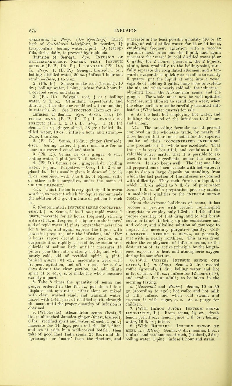TELLARI2E, L. Prep. (Dr Spalding.) Dried herb of Scutellaria lateriflora, in powder, 1| teaspoonfuls ; boiling watei', 1 pint. By teacup- fuls, thrice daily, to prevent hydrophobia. Infusion of Sen'ega. Syn. Infusion of RATTLESNAKE-ROOT, SENEKA TEA ; INFUSUM SENEGJ3 (B. P., Ph. E.), I. POLYGALiE (Ph. D.), L. Prep. 1. (B. P.) Senega, bruised, 1 oz.; boiling distilled water, 20 oz.; infuse 1 hour and strain.—Dose, 1 to 2 oz. 2. (Ph. E.). Senega snake-root (bruised), 10 dr.; boiling water, 1 pint; infuse for 4 hours in a covered vessel and strain. 3. (Ph. D.) Poly gala root, £ oz.; boiling water, 9 fl. oz. Stimulant, expectorant, and diuretic, either alone or combined with ammonia ; in catarrhs, &c. See Decoction, Extract, &c. Infusion of Sen'na. Syn. Senna tea; In- fusum senNjE (B. P., Ph. E ), I. senke com- positum (Ph. L. & D), L. Prep. 1. (B. P.) Senna, 1 oz.; ginger sliced, 28 gr.; boiled dis- tilled water, 10 oz.; infuse | hour and strain.— Dose, 1 to 2 oz. 2. (Ph. L.) Senna, 15 dr.; ginger (bruised), 4 scr.; boiling water, 1 pint; macerate for an hour in a covered vessel and strain. 3. (Ph. E.). Senna, 1\ oz.; ginger, 4 scr.; boiling water, 1 pint (see No. 9, beloio). 4. (Ph. D.) Senna, ^ oz.; ginger, | dr.; boiling water, \ pint. Purgative.—Doset 1 to 2 wine- glassfuls. It is usually given in doses of 1 to \\ fl. oz., combined with 3 to 6 dr. of Epsom salts, or other saline purgative, under the name of ' BLACK DRAUGHT.' Obs. This infusion is very apt to spoil in warm weather, to prevent which Mr Squire recommends the addition of 1 gr. of nitrate of potassa to each oz. 5. (Concentrated : Infusum senn^: concentra- tum, L.) a. Senna, 2 lbs. 1 oz.; tepid water, 1 quart, macerate for 12 hours, frequently stirring with a stick, and express the liquor ; to thee marc,' add of tepid water, 1\ pints, repeat the maceration for 3 hours, and again express the liquor with powerful pressure; mix the infusions, and after 2 hours' repose decant the clear portion, and evaporate it as rapidly as possible, by steam or a chloride of sodium bath, until it measures 1£ pints; pour this into a strong bottle, and when nearly cold, add of rectified spirit, i pint; bruised ginger, 3£ oz.; macerate a week with frequent agitation, and after repose for a few days decant the clear portion, and add dilute spirit (1 to 4), q. s. to make the whole measure exactly a quart. b. Take 8 times the quantity of senna and ginger ordered in the Ph. L., put them into a displacement apparatus, either alone or mixed with clean washed sand, and transmit water, mixed with l-4th part of rectified spirit, through the mass, until the proper quantity of infusion is obtained. c. (Wholesale.) Alexandrian senna (best), 7 lbs.; unbleached Jamaica ginger (finest, bruised), 3 lbs.; rectified spirit and water, of each, 1 gall.; macerate for 14 days, press out the fluid, filter, and set it aside in a well-corked bottle; then take of good East India senna, 25 lbs.; and the ' pressings' or ' marc' from the tincture, and macerate in the least possible quantity (10 or 12 galls.) of cold distilled water, for 12 or 14 hours, employing frequent agitation with a wooden spatula; next press out the liquid, and again macerate the 'marc' in cold distilled water (5 or 6 galls.) for 2 hours; press, mix the 2 liquors, strain, heat gradually to the boiling-point, care- fully separate the coagulated albumen, and after- wards evaporate as quickly as possible to exactly 9 quarts; put the liquid at once into a vessel capable of holding 5 galls., bung close to exclude the air, and when nearly cold add the ' tincture ■ obtained from the Alexandrian senna and the ginger. The whole must now be well agitated together, and allowed to stand for a week, when the clear portion must be carefully decanted into bottles (Winchester quarts) for sale. d. As the last, but employing hot water, and limiting the period of the infusions to 2 hours and 1 hour. Obs. The preceding formulae are at present employed in the wholesale trade, by nearly all those houses that are most noted for the superior quality of their ' concentrated infusions.' The products of the whole are excellent. That from c is very beautiful, and contains all the valuable active matter that it is possible to ex- tract from the ingredients, under the circum- stances. It also keeps well. The last one, like all preparations of senna made with hot water, is apt to drop a large deposit on standing, from which the last portion of the infusion is obtained with difficulty. They each furnish a liquid, of which 1 fl. dr. added to 7 fl. dr. of pure water forms 1 fl. oz. of a preparation precisely similar in medicinal qualities to the INFUSUM SENNiE comp. (Ph. L.). From the extreme bulkiness of senna, it has become a practice with certain unprincipled druggists to employ only l-3rd or l-4th of the proper quantity of that drug, and to add burnt sugar or treacle to bring up the consistence and a ad colour, and alkaline solution of gamboge to impart the necessary purgative quality. Con- centrated infusion of senna, as generally met with, is nearly worthless. This arises from either the employment of inferior senna, or the destruction of its active principle by the length- ened exposure to heat and atmospheric oxygen during its manufacture. 6. (With Coffee; Infusum senn^e cum CAFFea, L.) a. (Foy.) Senna, 2 dr.; roasted coffee (ground), 1 dr.; boiling water and hot milk, of each, 3 fl. oz.; infuse for 12 hours (4 ?), and strain. For an adult; to be taken in the morning fasting. b. (Guersand and Blake.) Senna, 10 to 30 gr. (according to age); hot coffee and hot milk at will; infuse, and when cold strain, and sweeten it with sugar, q. s. As a purge for children. 7. (With Lemon Juice : Infusum sennje limoniatum, L.) From senna, If oz.; fresh lemon peel, 1 oz.; lemon juice, 1 fl. oz.; boiling water, 16 fl. oz.; infuse. 8. (With Rhubarb : Infusum senn^ et rhei, L.; Ellis.) Senna, 6 dr.; manna, 1 oz.; rhubarb and cardamoms, of each, (bruised), 2 dr. ; boiling water, 1 pint; infuse 1 hour and strain. i