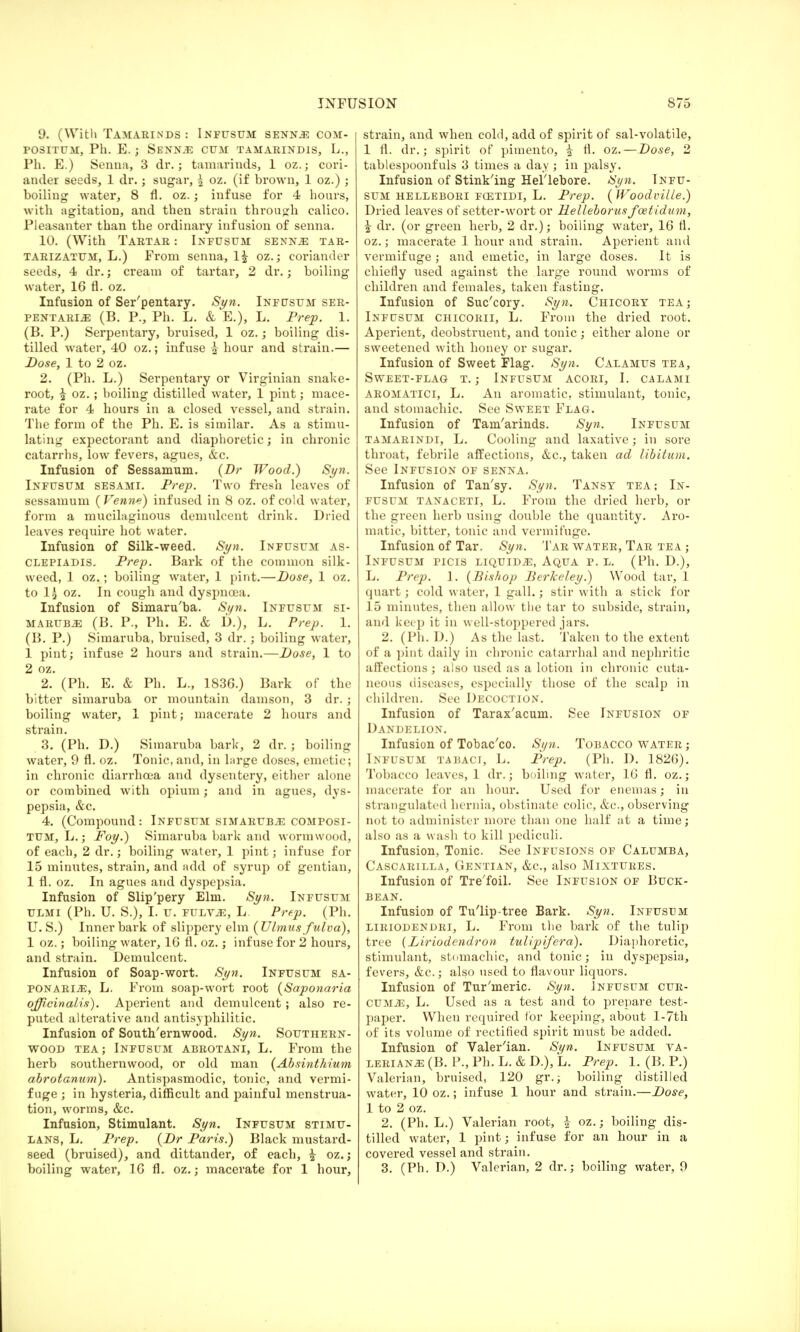 9. (With Tamarinds : Infusum senns com- positum, Ph. E. j Senioe cum tamarindis, L., Ph. E.) Senna, 3 dr.; tamarinds, 1 oz.; cori- ander seeds, 1 dr.; sugar, I oz. (if brown, 1 oz.) ; boiling water, 8 fl. oz.; infuse for 4 hours, with agitation, and then strain through calico. Pleasanter than the ordinary infusion of senna. 10. (With Tartar : Infusum senns tar- tarizatum, L.) From senna, 1£ oz.; coriander seeds, 4 dr.; cream of tartar, 2 dr.; boiling water, 16 fl. oz. Infusion of Ser'pentary. Syn. Infusum ser- PENTARiiE (B. P., Ph. L. & E.), L. Prep. 1. (B. P.) Serpentary, bruised, 1 oz.; boiling dis- tilled water, 40 oz.; infuse £ hour and strain.— Dose, 1 to 2 oz. 2. (Ph. L.) Serpentary or Virginian snake- root, | oz.; boiling distilled water, 1 pint; mace- rate for 4 hours in a closed vessel, and strain. The form of the Ph. E. is similar. As a stimu- lating expectorant and diaphoretic; in chronic catarrhs, low fevers, agues, &c. Infusion of Sessamum. (Dr Wood.) Syn. Infusum sesami. Prep. Two fresh leaves of sessamum (Venne) infused in 8 oz. of cold water, form a mucilaginous demulcent drink. Dried leaves require hot water. Infusion of Silk-weed. Syn. Infusum as- CLEPiADis. Prep. Bark of the common silk- weed, 1 oz.; boiling water, 1 pint.—Dose, 1 oz. to 1^ oz. In cough and dyspnoea. Infusion of Simaru'ba. Syn. Infusum si- marubje (B. P., Ph. E. & D.), L. Prep. 1. (B. P.) Simaruba, bruised, 3 dr.; boiling water, 1 pint; infuse 2 hours and strain.—Dose, 1 to 2 oz. 2. (Ph. E. & Ph. L., 183G.) Bark of the bitter simaruba or mountain damson, 3 dr. ; boiling water, 1 pint; macerate 2 hours and strain. 3. (Ph. D.) Simaruba bark, 2 dr. ; boiling water, 9 fl. oz. Tonic, and, in large doses, emetic; in chronic diarrhoea and dysentery, either alone or combined with opium; and in agues, dys- pepsia, &c. 4. (Compound: Infusum simaruba composi- TUM, L.; JFoy.) Simaruba bark and wormwood, of each, 2 dr.; boiling water, 1 pint; infuse for 15 minutes, strain, and add of syrup of gentian, 1 fl. oz. In agues and dyspepsia. Infusion of Slip'pery Elm. Syn. Infusum ULMi (Ph. U. S.), I. u. FULViE, L. Prep. (Ph. U. S.) Inner bark of slippery elm (Ulmus fulva), 1 oz.; boiling water, 16 fl. oz.; infuse for 2 hours, and strain. Demulcent. Infusion of Soap-wort. Syn. Infusum sa- ponaris, L. From soap-wort root (Saponaria officinalis). Aperient and demulcent; also re- puted alterative and antisyphilitic. Infusion of South'ernwood. Syn. Southern- wood tea ; Infusum abrotani, L. From the herb southernwood, or old man (Absinthium abrotanum). Antispasmodic, tonic, and vermi- fuge ; in hysteria, difficult and painful menstrua- tion, worms, &c. Infusion, Stimulant. Syn. Infusum stimu- lans, L. Prep. (Dr Paris.) Black mustard- seed (bruised), and dittander, of each, ^ oz.; boiling water, 16 fl. oz.; macerate for 1 hour, strain, and when cold, add of spirit of sal-volatile, 1 fl. dr.; spirit of pimento, i tl. oz.—Dose, 2 tablespoonfuls 3 times a day ; in palsy. Infusion of Stinking Hellebore. Syn. Infu- sum hellebori fcetidi, L. Prep. ( Woodville.) Dried leaves of setter-wort or Helleborus foetidum, % dr. (or green herb, 2 dr.); boiling water, 16 fl. oz.; macerate 1 hour and strain. Aperient ami vermifuge; and emetic, in large doses. It is chiefly used against the large round worms of children and females, taken fasting. Infusion of Suc'cory. Syn. Chicory tea; Infusum chicorii, L. From the dried root. Aperient, deobstruent, and tonic ; either alone or sweetened with honey or sugar. Infusion of Sweet Flag. Syn. Calamus tea, Sweet-flag t. ; Infusum acori, I. calami AROMAtici, L. An aromatic, stimulant, tonic, and stomachic. See Sweet Flag. Infusion of Tam'arinds. Syn. Infusum tamarindi, L. Cooling and laxative; in sore throat, febrile affections, &c, taken ad libitum. See Infusion of senna. Infusion of Tan'sy. Syn. Tansy tea; In- fusum tanaceti, L. From the dried herb, or the green herb using double the quantity. Aro- matic, bitter, tonic and vermifuge. Infusion of Tar. Syn. Tar water, Tar tea ; Infusum picis liquids, Aqua p. l. (Ph. D.), L. Prep. 1. (Bishop Berkeley.) Wood tar, 1 quart; cold water, 1 gall.; stir with a stick for J 5 minutes, then allow the tar to subside, strain, and keep it in well-stoppered jars. 2. (Ph. D.) As the last. Taken to the extent of a pint daily in chronic catarrhal and nephritic affections ; also used as a lotion in chronic cuta- neous diseases, especially those of the scalp in children. See Decoction. Infusion of Tarax'acum. See Infusion of Dandelion. Infusion of Tobac'co. Si/n. Tobacco water ; Infusum tabaci, L. Prep. (Ph. D. 1826). Tobacco leaves, 1 dr.; boiling water, 16 fl. oz.; macerate for an hour. Used for enemas; in strangulated hernia, obstinate colic, &c, observing not to administer more than one half at a time; also as a wash to kill pediculi. Infusion, Tonic. See Infusions of Calumba, Cascarilla, Gentian, &c, also Mixtures. Infusion of Tre'foil. See Infusion of Buck- bean. Infusion of Tu'lip-tree Bark. Syn. Infusum liriodendri, L. From the bark of the tulip tree (Liriodendron tulipifera). Diaphoretic, stimulant, stomachic, and tonic; in dyspepsia, fevers, &c; also used to flavour liquors. Infusion of Tur'meric. Syn. Infusum cur- CUMJL, L. Used as a test and to prepare test- paper. When required for keeping, about l-7th of its volume of rectified spirit must be added. Infusion of Valer'ian. Syn. Infusum va- lerians (B. P., Ph. L. & D.), L. Prep. 1. (B. P.) Valerian, bruised, 120 gr.; boiling distilled water, 10 oz.; infuse 1 hour and strain.—Dose, 1 to 2 oz. 2. (Ph. L.) Valerian root, i oz.; boiling dis- tilled water, 1 pint; infuse for an hour in a covered vessel and strain. 3. (Ph. D.) Valerian, 2 dr.; boiling water, 9