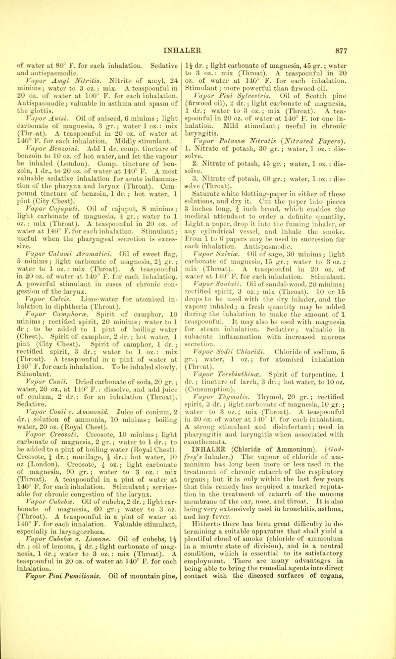 of water at 80° P. for each inhalation. Sedative and antispasmodic. Vapor Amyl Nitritis. Nitrite of amyl, 24 minims; water to 3 oz.: mix. A teaspoonfnl in 20 oz. of water at 100° F. for each inhalation. Antispasmodic; valuable in asthma and spasm of the glottis. Vapor Anisi. Oil of aniseed, 6 minims ; light carbonate of magnesia, 3 gr.; water 1 oz.: mix (Throat). A teaspoonful in 20 oz. of water at 140° F. for each inhalation. Mildly stimulant. Vapor Benzoini. Add 1 dr. comp. tincture of benzoin to 10 oz. of hot water, and let the vapour be inhaled (London). Comp. tincture of ben- zoiu, 1 dr., to 20 oz. of water at 140° F. A most valuable sedative inhalation for acute inflamma- tion of the pharynx and larynx (Throat). Com- pound tincture of benzoin, 1 dr.; hot water, 1 pint (City Chest). Vapor Cajuputi. Oil of cajuput, 8 minims; light carbonate of magnesia, 4 gr.; water to 1 oz. : mix (Throat). A teaspoonful in 20 oz. of water at 140° F. for each inhalation. Stimulant; useful when the pharyngeal secretion is exces- sive. Vapor Calami Aromatici. Oil of sweet flag, 5 minims; light carbonate of magnesia, 2£ gr.; water to 1 oz. : mix (Throat). A teaspoonful in 20 oz. of water at 140° F. for each inhalation.. A powerful stimulant in cases of chronic con- gestion of the larynx. Vapor Calcis. Lime-water for atomised in- halation in diphtheria (Throat). Vapor Camphora. Spirit of camphor, 10 minims; rectified spirit, 20 minims; water to 1 dr.; to be added to 1 pint of boiling water (Chest). Spirit of camphor, 2 dr.; hot water, 1 pint (City Chest). Spirit of camphor, 1 dr.; rectified spirit, 3 dr.; water to 1 oz.: mix (Throat). A teaspoonful in a pint of water at 140° F. for each inhalation. To be inhaled slowly. Stimulant. Vapor Conii. Dried carbonate of soda, 20 gr.; water, 20 oz., at 140° F.: dissolve, and add juice of conium, 2 dr.: for an inhalation (Throat). Sedative. Vapor Conii c. Ammonia. Juice of conium, 2 dr.; solution of ammonia, 10 minims; boiling water, 20 oz. (Royal Chest). Vapor Creosoti. Creosote, 10 minims; light carbonate of magnesia, 2 gr.; water to 1 dr.; to be added to a pint of boiling water (Royal Chest). Creosote, ^ dr.; mucilage, ^ dr.; hot water, 10 oz (London). Creosote, £ oz.; light carbonate of magnesia, 90 gr.; water to 3 oz. : mix (Throat). A teaspoonful in a pint of water at 140° F. for each inhalation. Stimulant; service- able for chronic congestion of the larynx. Vapor Cubeba. Oil of cubebs, 2 dr.; light car- bonate of magnesia, 60 gr.; water to 3 oz. (Throat). A teaspoonful in a pint of water at 140° F. for each inhalation. Valuable stimulant, especially in laryngorrhcea. Vapor Cubebai c. Limone. Oil of cubebs, 1£ dr.; oil of lemons, \ dr.; light carbonate of mag- nesia, 1 dr.; water to 3 oz. : mix (Throat). A teaspoonful in 20 oz. of water at 140° F. for each inhalation. Vapor Pini Pumilionis. Oil of mountain pine, 1£ dr.; light carbonate of magnesia, 45 gr.; water to 3 oz.: mix (Throat). A teaspoonful in 20 oz. of water at 140° F. for each inhalation. Stimulant; more powerful than firvvood oil. Vapor Pini Sylvestris. Oil of Scotch pine (firwood oil), 2 dr.; light carbonate of magnesia, 1 dr.; water to 3 oz.; mix (Throat). A tea- spoonful in 20 oz. of water at 140° F. for one in- halation. Mild stimulant; useful in chronic laryngitis. Vapor Potassce Nit rat is (Nitrated Papers). 1. Nitrate of potash, 30 gr.; water, 1 oz.: dis- solve. 2. Nitrate of potash, 45 gr.; water, 1 oz. : dis- solve. 3. Nitrate of potash, 60 gr.; water, 1 oz. : dis- solve (Throat). Saturate white blotting-paper in either of these solutions, and dry it. Cut the paper into pieces 3 inches long, £ inch broad, which enables the medical attendant to order a definite quantity. Light a paper, drop it into the fuming inhaler, or any cylindrical vessel, and inhale the smoke. From 1 to 6 papers may be used in succession for each inhalation. Antispasmodic. Vapor Salvice. Oil of sage, 30 minims; light carbonate of magnesia, 15 gr.; water to 3 oz.; mix (Throat). A teaspoonful in 20 oz. of water at 140° F. for each inhalation. Stimulant. Vapor Santali. Oil of sandal-wood, 20 minims; rectified spirit, 3 oz.; mix (Throat). 10 or 15 drops to be used with the dry inhaler, and the vapour inhaled; a fresh quantity may be added during the inhalation to make the amount of 1 teaspoonful. It may also be used with magnesia for steam inhalation. Sedative; valuable in subacute inflammation with increased mucous secretion. Vapor Sodii Chloridi. Chloride of sodium, 5 gr.; water, 1 oz.; for atomised inhalation (Thr< at). Vapor Terebinthince. Spirit of turpentine, 1 dr.; tincture of larch, 3 dr.; hot water, to 10 oz. (Consumption). Vapor Tkymolis. Thymol, 20 gr.; rectified spirit, 3 dr.; light carbonate of magnesia, 10 gr. j water to 3 oz.; mix (Throat). A teaspoonful in 20 oz. of water at 140° F. for each inhalation. A strong stimulant and disinfectant; used in pharyngitis and laryngitis when associated with exanthemata. INHALER (Chloride of Ammonium). {God- frey's Inhaler.) The vapour of chloride of am- monium has long been more or less used in the treatment of chronic catarrh of the respiratory organs; but it is only within the last few years that this remedy has acquired a marked reputa- tion in the treatment of catarrh of the mucous membrane of the ear, nose, and throat. It is also being very extensively used in bronchitis, asthma, and hay-fever. Hitherto there has been great difficulty in de- termining a suitable apparatus that shall yield a plentiful cloud of smoke (chloride of ammonium in a minute state of division), and in a neutral condition, which is essential to its satisfactory employment. There are many advantages in being able to bring the remedial agents into direct contact with the diseased surfaces of organs,