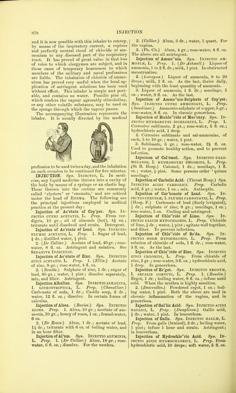 and it is now possible with this inhaler to convey, by means of the inspiratory current, a copious and perfectly neutral cloud of chloride of am- monium to any diseased part of the respiratory tract. It has proved of great value in that loss of voice to which clergymen are subject, and in those cases of temporary hoarseness to which members of the military and naval professions are liable. The inhalation of chloride of ammo- nium has proved very useful when the local ap- plication of astringent solutions has been used without effect. This inhaler is simple and port- able, and contains no water. Pumilio pine oil, which renders the vapour agreeably stimulating, or any other volatile substance, may be used on the sponge through which the vapour passes. The accompanying illustration represents the inhaler. It is usually directed by the medical ./©HI Jff \k profession to be used twice a day, and the inhalation on each occasion to be continued for five minutes. INJECTION. Syn. Injectio, L. In medi- cine, any liquid medicine thrown into a cavity of the body by means of a syringe or an elastic bag. Those thrown into the rectum are commonly called 'clysters' or 'enemata,' and are noticed under the head of Enema. The following are the principal injections employed in medical practice at the present day: Injection of Ac'etate of Cop'per. Syn. In- JECTio cupei ACETATIS, L. Prep. From ver- digris, 10 gr.; oil of almonds (hot), 4| oz.; triturate until dissolved and strain. Detergent. Injection of Ac'etate of Lead. Syn. Injectio plumbi acetatis, L. Prep. 1. Sugar of lead, £ dr.; distilled water, \ pint. 2. (Dr Collier.) Acetate of lead, 40 gr.; rose- water, 8 fl. oz. Astringent and sedative. See Sedative Injection. Injection of Ac'etate of Zinc. Syn. Injectio zinci acetatis, L. Prep. 1. (Ellis.) Acetate of zinc, 8 gr.; rose-water, 4 fl. oz. 2. (Brodie.) Sulphate of zinc, 1 dr.; sugar of lead, 80 gr.; water, 1 pint; dissolve separately, mix, and filter. Astringent. Injection Alkaline. Syn. Injectio alkalina, I. lithonteiptica, L. Prep. (Chevallier.) Carbonate of soda, 1 dr.; Castile soap, 2 dr.; water, 12 fl. oz.; dissolve. In certain forms of calculus. Injection of Aloes. (Bories.) Syn. Injectio aloes. Prep. 1. Aloes, 10 gr.; muriate of am- monia, 10 gr.; honey of roses, 1 oz.; fennel-water, 6 oz. 2. (Dr Eeece.) Alum, 1 dr.; acetate of lead, 1^ dr.; triturate with 6 oz. of boiling water, and in an hour filter. Injection of Arum. Syn. Injectio aluminis, L. Prep. 1. (Dr Collier.) Alum, 18 gr.; rose- water, 6 fl. oz.; dissolve. For the urethra. 2. (Collier.) Alum, 3 dr.; water, 1 quart. For the vagina. 3. (Ph. Ch.) Alum, 4 gr.; rose-water, 4 fl. oz. The above are all astringent. Injection of Ammonia. Syn. Injectio am- monia, L. Prep. 1. (Dr Ashwell.) Liquor of ammonia, 1 to 2 fl. dr.; milk, 1 pint. In obstructed menstruation. 2. (Lavagna.) Liquor of ammonia, 8 to 20 drops; milk, 2 fl. oz. As the last, thrice daily, beginning with the least quantity of ammonia. 3. Liquor of ammonia, 1 fl. dr.; mucilage, 1 oz.; water, 9 fl. oz. As the last. Injection of Amnu/'nio-Sulphate of Cop'per. Syn. Injectio cupei ammoniati, L. Prep. (Swediaur.) Ammonio-sulphate of copper, 5 gr.; rose-water, 8 fl. oz. In chronic gonorrhoea. Injection of Bichloride of Mer'cury. Syn. In- jectio HYDEAEGYEI BICHLOEIDI, L. Prep. 1. Corrosive sublimate, 2 gr.; rose-water, 5 fl. oz.; hydrochloric acid, 1 drop. 2. Corrosive sublimate and sal-ammoniac, of each, 5 to 10 gr.; water, 1 pint. 3. Sublimate, 5 gr.; rose-water, 2| fl. oz. Used to promote healthy action, and to prevent infection. Injection of Cal'omel. Syn. Injectio calo- MELANOS, I. HYDEAEGYEI CHLOEIDI, L. Prep. j(St B. Hosp.) Calomel, 1 dr.; mucilage, 1 fl. oz.; water, | pint. Some persons order ' quince mucilage.' Injection of Carbolic Acid. (Throat Hosp.) Syn. Injectio acidi caebolici. Prep. Carbolic acid, 5 gr.; water, 1 oz.; mix. Antiseptic. Injection of Car'bonate of Lead. Syn. In- jectio CEEUSS.2E, I. PLUMBI CAEBONATIS, L. Prep. (Hosp. F.) Carbonate of lead (finely levigated), ^ dr.; sulphate of zinc, 8 gr.; mucilage, 1 oz.; rose-water, 5 oz. Cooling and astringent. Injection of Chloride of Lime. Syn. In- jectio calcis hypochloeis, L. Prep. Chloride of lime, i dr.; water, | pint; agitate well together, and filter. To prevent infection. Injection of Chloride of So'da. Syn. In- jectio sodjs hypochloeis, L. Prep. From solution of chloride of soda, 1 fl. dr.; rose-water, 3 fl. oz. As the last. Injection of Chloride of Zinc. Syn. Injectio zinci Chloeidi, L. Prep. From chloride of zinc, 2 gr.; rose-water, 3 fl. oz.; hydrochloric acid, 1 drop. In gonorrhoea. Injection of Er'got. Syn. Injectio eegot^:, I. secalis COENUTI, L. Prep. 1. (Boudin.) Ergot, 1 dr.; boiling water, 8 fl. oz.; infuse until cold. When the urethra is highly sensitive. 2. (Descrolles.) Powdered ergot, 1 oz.; boil- ing water, 1 pint. Both the above are used in chronic inflammation of the vagina, and in gonorrhoea. Injection of Gallic Acid. Syn. Injectio acidi GALLici, L. Prep. (Dunglison.) Gallic acid, i dr.; water, 1 pint. In leucorrhcea. Injection of Galls. Syn. Injectio gall.e, L. Prep. From galls (bruised), 2 dr.; boiling water, 1 pint; infuse 1 hour and strain. Astringent; in leucorrhcea. Injection of Hydrochloric Acid. Syn. In- jectio acidi hydeochloeici, L. Prep. From hydrochloric acid, 10 drops; soft water, 5 fl. oz.