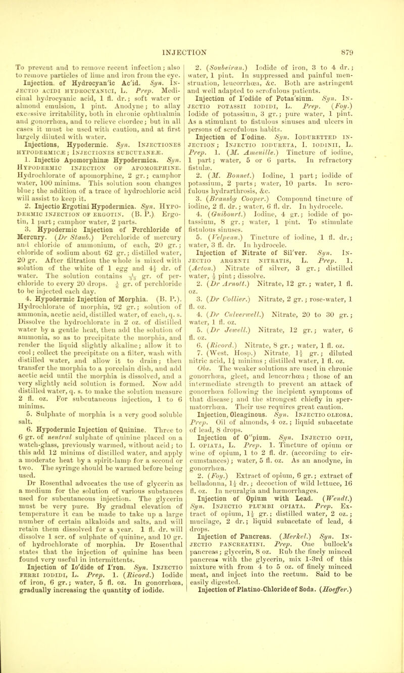 To preveut and to remove recent infection; also to remove particles of lime and iron from the eye. Injection of Hydrocyanic Ac'id. Syn. 1n- JECTIO acidi hydrocyanici, L. Prep. Medi- cinal hydrocyanic acid, 1 fl. dr.; soft water or almond emulsion, 1 pint. Anodyne; to allay excessive irritability, both in chronic ophthalmia and gonorrhoea, and to relieve chordee; but in all cases it must be used with caution, and at first largely diluted with water. Injections, Hypodermic. Syn. Injectiones HYPODERMICS ; INJECTIONES SUBCUTANE.2E. 1. Injectio Apomorphinse Hypodermica. Syn. Hypodermic injection of apomorphine. Hydrochlorate of apomorphine, 2 gr.; camphor water, 100 minims. This solution soon changes blue; the addition of a trace of hydrochloric acid will assist to keep it. 2. Injectio Ergotini Hypodermica. Syn. Hypo- dermic INJECTION OF ERGOTIN. (B. P.) ErgO- tin, 1 part; camphor water, 2 parts. 3. Hypodermic Injection of Perchloride of Mercury. (Dr Staub.) Perchloride of mercury and chloride of ammonium, of each, 20 gr.; chloride of sodium about 62 gr.; distilled water, 20 gr. After filtration the whole is mixed with solution of the white of 1 egg and 4£ dr. of water. The solution contains fa gr. of per- chloride to every 20 drops. ^ gr. of perchloride to be injected each day. 4. Hypodermic Injection of Morphia. (B. P.). Hydrochlorate of morphia, 92 gr.; solution of ammonia, acetic acid, distilled water, of each, q. s. Dissolve the hydrochlorate in 2 oz. of distilled water by a gentle heat, then add the solution of ammonia, so as to precipitate the morphia, and render the liquid slightly alkaline; allow it to cool; collect the precipitate on a filter, wash with distilled water, and allow it to drain; then transfer the morphia to a porcelain dish, and add acetic acid until the morphia is dissolved, and a very slightly acid solution is formed. Now add distilled water, q. s. to make the solution measure 2 fl. oz. For subcutaneous injection, 1 to G minims. 5. Sulphate of morphia is a very good soluble salt. 6. Hypodermic Injection of Quinine. Three to 6 gr. of neutral sulphate of quinine placed on a watch-glass, previously warmed, without acid; to this add 12 minims of distilled water, and apply a moderate heat by a spirit-lamp for a second or two. The syringe should be warmed before being used. Dr Rosenthal advocates the use of glycerin as a medium for the solution of various substances used for subcutaneous injection. The glycerin must be very pure. By gradual elevation of temperature it can be made to take up a large number of certain alkaloids and salts, and will retain them dissolved for a year. 1 fl. dr. will dissolve 1 scr. of sulphate of quinine, and 10 gr. of hydrochlorate of morphia. Dr Rosenthal states that the injection of quinine has been found very useful in intermittents. Injection of Io'dide of I'ron. Syn. Injectio ferri iodidi, L. Prep. 1. (Ricord.) Iodide of iron, 6 gr.; water, 5 fl. oz. In gonorrhoea, gradually increasing the quantity of iodide. 2. (Soubeiran.) Iodide of iron, 3 to 4 dr.; water, 1 pint. In suppressed and painful men- struation, leucorrhoea, &c. Both are astringent and well adapted to scrofulous patients. Injection of I'odide of Potas'smm. Syn. In- jectio potassii iodidi, L. Prep. (Foy.) Iodide of potassium, 3 gr.; pure water, 1 pint. As a stimulant to fistulous sinuses and ulcers in persons of scrofulous habits. Injection of Todine. Syn. Ioduretted in- jection; Injectio iodureta, I. iodinii, L. Prep. 1. (M. Ameuille.) Tincture of iodine, 1 part; water, 5 or G parts. In refractory fistula?. 2. (M. Bonnet.) Iodine, 1 part; iodide of potassium, 2 parts; water, 10 parts. In scro- fulous hydrarthrosis, &c. 3. (Bransby Cooper.) Compound tincture of iodine, 2 fl. dr.; water, G fl. dr. In hydrocele. 4. (Guibourt.) Iodine, 4 gr.; iodide of po- tassium, 8 gr.; water, 1 pint. To stimulate fistulous sinuses. 5. (Velpeau.) Tincture of iodine, 1 fl. dr.; water, 3 fl. dr. In hydrocele. Injection of Nitrate of Sil'ver. Syn. In- jectio argenti nitratis, L. Prep. 1. (Acton.) Nitrate of silver, 3 gr.; distilled water, \ pint; dissolve. 2. (Dr Arnott.) Nitrate, 12 gr.; water, 1 fl. oz. 3. (Dr Collier.) Nitrate, 2 gr.; rose-water, 1 fl. oz. 4. (Dr Culverwell.) Nitrate, 20 to 30 gr. j water, 1 fl. oz. 5. (Dr Jewell.) Nitrate, 12 gr.; water, 0 fl. oz. 6. (Ricord.) Nitrate, 8 gr.; water, 1 fl. oz. 7. (West. Hosp.) Nitrate, H gr.; diluted nitric acid, 1{ minims ; distilled water, 1 fl. oz. Obs. The weaker solutions are used in chronic gonorrhoea, gleet, and leucorrhoea; those of an intermediate strength to prevent an attack of gonorrhoea following the incipient symptoms of that disease; and the strongest chiefly in sper- matorrhoea. Their use requires great caution. Injection, Oleaginous. Syn. Injectio oleosa. Prep. Oil of almonds, 4 oz. ; liquid subacetate of lead, 8 drops. Injection of 0pium. Syn. Injectio opii, I. opiata, L. Prep. 1. Tincture of opium or wine of opium, 1 to 2 fl. dr. (according to cir- cumstances) ; water, 5 fl. oz. As an anodyne, in gonorrhoea. 2. (Foy.) Extract of opium, 6 gr.; extract of belladonna, 1^ dr.; decoction of wild lettuce, 16 fl. oz. In neuralgia and haemorrhages. Injection of Opium with Lead. (Wendt.) Syn. Injectio pltjmbi opiata. Prep. Ex- tract of opium, 1^ gr.; distilled water, 2 oz.; mucilage, 2 dr.; liquid subacetate of lead, 4 drops. Injection of Pancreas. (Merkel.) Syn. In- jectio pancreatini. Prep. One bullock's pancreas; glycerin, 8 oz. Rub the finely minced pancreas with the glycerin, mix l-3rd of this mixture with from 4 to 5 oz. of finely minced meat, and inject into the rectum. Said to be easily digested. Injection of Platino-Chloride of Soda. (Hoeffer.)