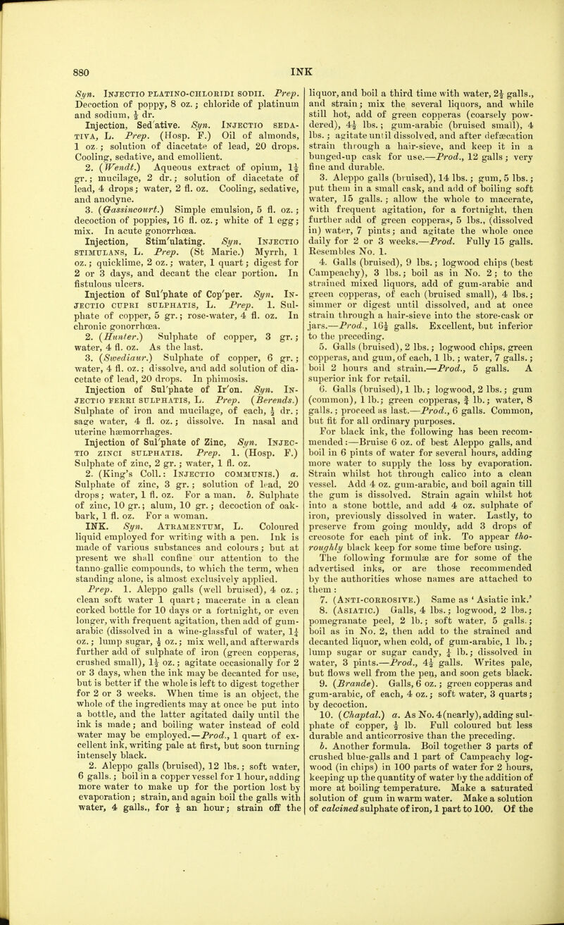 Syn. Injectio platino-chloeidi sodii. Prep. Decoction of poppy, 8 oz.; chloride of platinum and sodium, f dr. Injection, Sed'ative. Syn. Injectio seda- tiva, L. Prep. (Hosp. F.) Oil of almonds, 1 oz.; solution of diacetate of lead, 20 drops. Cooling, sedative, and emollient. 2. {Wendt.) Aqueous extract of opium, 1^ gr.; mucilage, 2 dr.; solution of diacetate of lead, 4 drops; water, 2 fl. oz. Cooling, sedative, and anodyne. 3. (Oassincourt.) Simple emulsion, 5 fl. oz.; decoction of poppies, 16 fl. oz.; white of 1 egg; mix. In acute gonorrhoea. Injection, Stimulating. Syn. Injectio STIMULANS, L. Prep. (St Marie.) Myrrh, 1 oz.; quicklime, 2 oz.; water, 1 quart; digest for 2 or 3 days, and decant the clear portion. In fistulous ulcers. Injection of Sul'phate of Cop'per. Syn. In- jectio cupri sulphatis, L. Prep. 1. Sul- phate of copper, 5 gr.; rose-water, 4 fl. oz. In chronic gonorrhoea. 2. {Hunter.) Sulphate of copper, 3 gr. ; water, 4 fl. oz. As the last. 3. (Swediaur.) Sulphate of copper, 6 gr. ; water, 4 fl. oz.; dissolve, and add solution of dia- cetate of lead, 20 drops. In phimosis. Injection of Sul'phate of Ir'on. Syn. In- jectio eeeei SULPHATIS, L. Prep. (Berends.) Sulphate of iron and mucilage, of each, \ dr.; sage water, 4 fl. oz.; dissolve. In nasal and uterine haemorrhages. Injection of Sulphate of Zinc, Syn. Injec- tio zinci sulphatis. Prep. 1. (Hosp. F.) Sulphate of zinc, 2 gr.; water, 1 fl. oz. 2. (King's Coll.: Injectio communis.) a. Sulphate of zinc, 3 gr. ; solution of lead, 20 drops; water, 1 fl. oz. For a man. b. Sulphate of zinc, 10 gr.; alum, 10 gr.; decoction of oak- hark, 1 fl. oz. For a woman. INK. Syn. Ateamentum, L. Coloured liquid employed for writing with a pen. Ink is made of various substances and colours; hut at present we shall confine our attention to the tanno gallic compounds, to which the term, when standing alone, is almost exclusively applied. Prep. 1. Aleppo galls (well bruised), 4 oz.; clean soft water 1 quart; macerate in a clean corked bottle for 10 days or a fortnight, or even longer, with frequent agitation, then add of gum- arabic (dissolved in a wine-glassful of water, 1£ oz.; lump sugar, £ oz.; mix well,and afterwards further add of sulphate of iron (green copperas, crushed small), 1| oz.; agitate occasionally for 2 or 3 days, when the ink may be decanted for use, but is better if the whole is left to digest together for 2 or 3 weeks. When time is an object, the whole of the ingredients may at once be put into a bottle, and the latter agitated daily until the ink is made; and boiling water instead of cold water may be employed.—Prod., 1 quart of ex- cellent ink, writing pale at first, but soon turning intensely black. 2. Aleppo galls (bruised), 12 lbs.; soft water, 6 galls.; boil in a copper vessel for 1 hour, adding more water to make up for the portion lost by evaporation; strain, and again boil the galls with water, 4 galls., for £ an hour; strain off the liquor, and boil a third time with water, 2£ galls., and strain; mix the several liquors, and while still hot, add of green copperas (coarsely pow- dered), 4^ lbs.; gum-arabic (bruised small), 4 lbs.; agitate until dissolved, and after defsecation strain through a hair-sieve, and keep it in a bunged-up cask for use.—Prod., 12 galls; very fine and durable. 3. Aleppo galls (bruised), 14 lbs.; gum, 5 lbs.; put them in a small cask, and add of boiling soft water, 15 galls.; allow the whole to macerate, with frequent agitation, for a fortnight, then further add of green copperas, 5 lbs., (dissolved in) water, 7 pints; and agitate the whole once daily for 2 or 3 weeks.—Prod. Fully 15 galls. Resembles No. 1. 4. Galls (bruised), 9 lbs.; logwood chips (best Campeachy), 3 lbs.; boil as in No. 2; to the strained mixed liquors, add of gum-arabic and green copperas, of each (bruised small), 4 lbs.; simmer or digest until dissolved, and at once strain through a hair-sieve into the store-cask or jars.—Prod., 16£ galls. Excellent, but inferior to the preceding. 5. Galls (bruised), 2 lbs.; logwood chips, green copperas, and gum, of each, 1 lb.; water, 7 galls.; boil 2 hours and strain.—Prod., 5 galls. A superior ink for retail. 6. Galls (bruised), 1 lb.; logwood, 2 lbs.; gum (common), 1 lb.; green copperas, f lb.; water, 8 galls.; proceed as last.—Prod., 6 galls. Common, but fit for all ordinary purposes. For black ink, the following has been recom- mended :—Bruise 6 oz. of best Aleppo galls, and boil in 6 pints of water for several hours, adding more water to supply the loss by evaporation. Strain whilst hot through calico into a clean vessel. Add 4 oz. gum-arabic, and boil again till the gum is dissolved. Strain again whilst hot into a stone bottle, and add 4 oz. sulphate of iron, previously dissolved in water. Lastly, to preserve from going mouldy, add 3 drops of creosote for each pint of ink. To appear tho- roughly black keep for some time before using. The following formula? are for some of the advertised inks, or are those recommended by the authorities whose names are attached to them: 7. (Anti-coeeosive.) Same as ' Asiatic ink.' 8. (Asiatic.) Galls, 4 lbs.; logwood, 2 lbs.; pomegranate peel, 2 lb.; soft water, 5 galls.; boil as in No. 2, then add to the strained and decanted liquor, when cold, of gum-arabic, 1 lb.; lump sugar or sugar candy, \ lb.; dissolved in water, 3 pints.—Prod., 4^ galls. Writes pale, but flows well from the pen, and soon gets black. 9. (Brande). Galls, 6 oz.; green copperas and gum-arabic, of each, 4 oz.; soft water, 3 quarts; by decoction. 10. (Chaptal.) a. As No. 4(nearly), adding sul- phate of copper, £ lb. Full coloured but less durable and anticorrosive than the preceding. b. Another formula. Boil together 3 parts of crushed blue-galls and 1 part of Campeachy log- wood (in chips) in 100 parts of water for 2 hours, keeping up the quantity of water by the addition of more at boiling temperature. Make a saturated solution of gum in warm water. Make a solution of calcined sulphate of iron, 1 part to 100. Of the