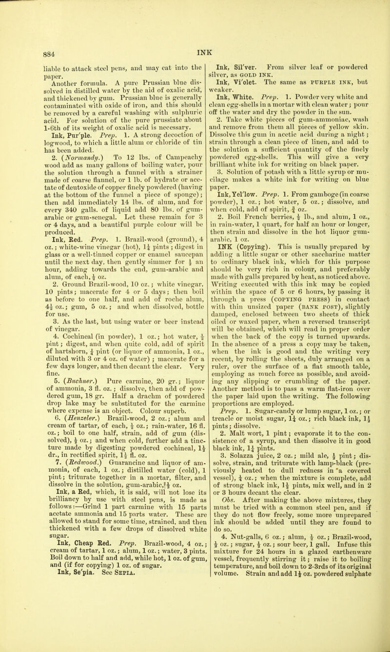 liable to attack steel pens, and may eat into the paper. Another formula. A pure Prussian blue dis- solved in distilled water by the aid of oxalic acid, and thickened by gum. Prussian blue is generally contaminated with oxide of iron, and this should be removed by a careful washing with sulphuric acid. For solution of the pure prussiate about l-6th of its weight of oxalic acid is necessary. Ink, Pur'ple. Prep. 1. A strong decoction of logwood, to which a little alum or chloride of tin has been added. 2. {Normandy.) To 12 lbs. of Campeachy wood add as many gallons of boiling water, pour the solution through a funnel with a strainer made of coarse flannel, or 1 lb. of hydrate or ace- tate of deutoxide of copper finely powdered (having at the bottom of the funnel a piece of sponge); then add immediately 14 lbs. of alum, and for every 340 galls, of liquid add 80 lbs. of gum- arabic or gum-senegal. Let these remain for 3 or 4 days, and a beautiful purple colour will be produced. Ink, Red. Prep. 1. Brazil-wood (ground), 4 oz.; white-wine vinegar (hot), li pints ; digest: in glass or a well-tinned copper or enamel saucepan until the next day, then gently simmer for £ an hour, adding towards the end, gum-arabic and alum, of each, | oz. 2. Ground Brazil-wood, 10 oz.; white vinegar, 10 pints; macerate for 4 or 5 days; then boil as before to one half, and add of roche alum, 4£ oz.; gum, 5 oz.; and when dissolved, bottle for use. 3. As the last, but using water or beer instead of vinegar. 4. Cochineal (in powder), 1 oz.; hot water, £ pint; digest, and when quite cold, add of spirit of hartshorn, £ pint (or liquor of ammonia, 1 oz., diluted with 3 or 4 oz. of water) ; macerate for a few days longer, and then decant the clear. Very fine. 5. (Buchner.) Pure carmine, 20 gr.; liquor of ammonia, 3 fl. oz.; dissolve, then add of pow- dered gum, 18 gr. Half a drachm of powdered drop lake may be substituted for the carmine where expense is an object. Colour superb. 6. {Henzeler.) Brazil-wood, 2 oz.; alum and cream of tartar, of each, | oz.; rain-water, 16 fl. oz.; boil to one half, strain, add of gum (dis- solved), | oz.; and when cold, further add a tinc- ture made by digesting powdered cochineal, 1| dr., in rectified spirit, 1^ fl. oz. 7. (Redwood.) Guarancine and liquor of am- monia, of each, 1 oz.; distilled water (cold), 1 pint; triturate together in a mortar, filter, and dissolve in the solution, gum-arabic,?^- oz. Ink, a Red, which, it is said, will not lose its brilliancy by use with steel pens, is made as follows:—Grind 1 part carmine with 15 parts acetate ammonia and 15 parts water. These are allowed to stand for some time, strained, and then thickened with a few drops of dissolved white sugar. Ink, Cheap Red. Prep. Brazil-wood, 4 oz.; cream of tartar, 1 oz.; alum, 1 oz.; water, 3 pints. Boil down to half and add, while hot, 1 oz. of gum, and (if for copying) 1 oz. of sugar. Ink, Se'pia. See Sepia. Ink, Sil'ver. From silver leaf or powdered silver, as gold ink. Ink, Vi'olet. The same as purple ink, but weaker. Ink, White. Prep. 1. Powder very white and clean egg-shells in a mortar with clean water; pour off the water and dry the powder in the sun. 2. Take white pieces of gum-ammoniac, wash and remove from them all pieces of yellow skin. Dissolve this gum in acetic acid during a night; strain through a clean piece of linen, and add to the solution a sufficient quantity of the finely powdered egg-shells. This will give a very brilliant white ink for writing on black paper. 3. Solution of potash with a little syrup or mu- cilage makes a white ink for writing on blue paper. Ink,Yeriow. Prep. 1. From gamboge (in coarse powder), 1 oz.; hot water, 5 oz.; dissolve, and when cold, add of spirit, f oz. 2. Boil French berries, i lb., and alum, 1 oz., in rain-water, 1 quart, for half an hour or longer, then strain and dissolve in the hot liquor gum- arabic, 1 oz. INK (Copying). This is usually prepared by adding a little sugar or other saccharine matter to ordinary black ink, which for this purpose should be very rich in colour, and preferably made with galls prepared by heat, as noticed above. Writing executed with this ink may be copied within the space of 5 or 6 hours, by passing it through a press (copying- press) in contact with thin unsized paper (bank post), slightly damped, enclosed between two sheets of thick oiled or waxed paper, when a reversed transcript will be obtained, which will read in proper order when the back of the copy is turned upwards. In the absence of a press a copy may be taken, when the ink is good and the writing very recent, by rolling the sheets, duly arranged on a ruler, over the surface of a flat smooth table, employing as much force as possible, and avoid- ing any slipping or crumbling of the paper. Another method is to pass a warm flat-iron over the paper laid upon the writing. The following proportions are employed. Prep. 1. Sugar-candy or lump sugar, 1 oz.; or treacle or moist sugar, 1£ oz.; rich black ink, 1£ pints; dissolve. 2. Malt wort, 1 pint; evaporate it to the con- sistence of a syrup, and then dissolve it in good black ink, 1\ pints. 3. Solazza juice, 2 oz.; mild ale, \ pint; dis- solve, strain, and triturate with lamp-black (pre- viously heated to dull redness in *a covered vessel), \ oz.; when the mixture is complete, add of strong black ink, \\ pints, mix well, and in 2 or 3 hours decant the clear. Obs. After making the above mixtures, they must be tried with a common steel pen, and if they do not flow freely, some more unprepared ink should be added until they are found to do so. 4. Nut-galls, 6 oz.; alum, i oz.; Brazil-wood, §• oz.; sugar, £ oz.; sour beer, 1 gall. Infuse this mixture for 24 hours in a glazed earthenware vessel, frequently stirring it; raise it to boiling temperature, and boil down to 2-3rds of its original volume. Strain and add 1£ oz. powdered sulphate