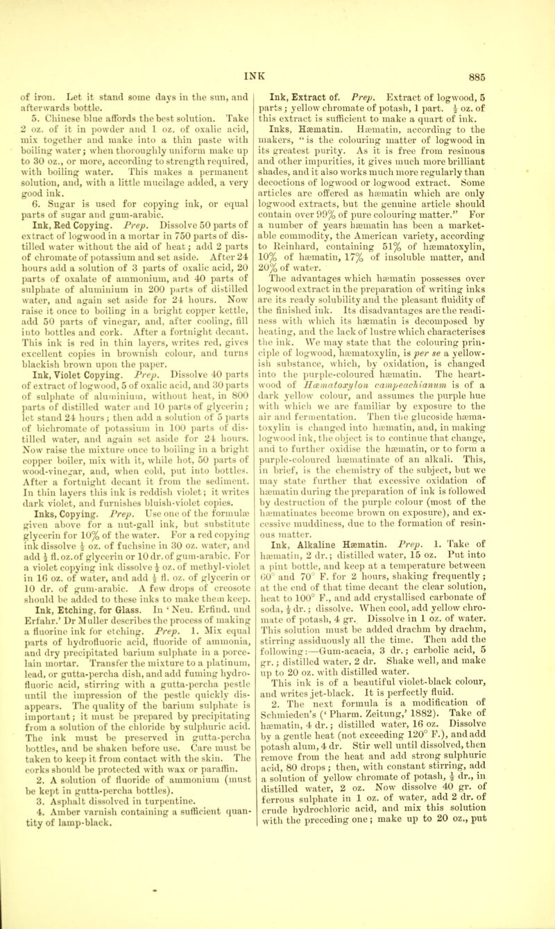 of iron. Let it stand some days in the sun, and afterwards bottle. 5. Chinese bine affords the best solution. Take 2 oz. of it in powder and 1 oz. of oxalic acid, mix together and make into a thin paste with boiling water; when thoroughly uniform make up to 30 oz., or more, according to strength required, with boiling water. This makes a permanent solution, and, with a little mucilage added, a very good ink. 6. Sugar is used for copying ink, or equal parts of sugar and gum-arabic. Ink, Red Copying. Prep. Dissolve 50 parts of extract of logwood in a mortar in 750 parts of dis- tilled water without the aid of heat; add 2 parts of chromate of potassium and set aside. After 24 hours add a solution of 3 parts of oxalic acid, 20 parts of oxalate of ammonium, and 40 parts of sulphate of aluminium in 200 parts of distilled water, and again set aside for 24 hours. Now raise it once to boiling in a bright copper kettle, add 50 parts of vinegar, and, after cooling, fill into bottles and cork. After a fortnight decant. This ink is red in thin layers, writes red, gives excellent copies in brownish colour, and turns blackish brown upon the paper. Ink, Violet Copying. Prep. Dissolve 40 parts of extract of logwood, 5 of oxalic acid, and 30 parts of sulphate of aluminium, without heat, in 800 parts of distilled water and 10 parts of glycerin; let stand 24 hours; then add a solution of 5 parts of bichromate of potassium in 100 parts of dis- tilled water, and again set aside for 24 hours. Now raise the mixture once to boiling in a bright copper boiler, mix with it, while hot, 50 parts of wood-vinegar, and, when cold, put into bottles. After a fortnight decant it from the sediment. In thin layers this ink is reddish violet; it writes dark violet, and furnishes bluish-violet copies. Inks, Copying. Prep. Use one of the formula? given above for a nut-gall ink, but substitute glycerin for 10% of the water. For a red copying ink dissolve £ oz. of f uchsine in 30 oz. water, and add \ fl.oz.of glycerin or 10 dr. of gum-arabic. For a violet copying ink dissolve \ oz. of methyl-violet in 16 oz. of water, and add £ fl. oz. of glycerin or 10 dr. of gum-arabic. A few drops of creosote should be added to these inks to make them keep. Ink, Etching, for Glass. In 'Neu. Erfind. und Erfahr.' Dr Muller describes the process of making a fluorine ink for etching. Prep. 1. Mix equal parts of hydrofluoric acid, fluoride of ammonia, and dry precipitated barium sulphate in a porce- lain mortar. Transfer the mixture to a platinum, lead, or gutta-percha dish, and add fuming hydro- fluoric acid, stirring with a gutta-percha pestle until the impression of the pestle quickly dis- appears. The quality of the barium sulphate is important; it must be prepared by precipitating from a solution of the chloride by sulphuric acid. The ink must be preserved in gutta-percha bottles, and be shaken before use. Care must be taken to keep it from contact with the skin. The corks should be protected with wax or paraffin. 2. A solution of fluoride of ammonium (must be kept in gutta-percha bottles). 3. Asphalt dissolved in turpentine. 4. Amber varnish containing a sufficient quan- tity of lamp-black. Ink, Extract of. Prep. Extract of logwood, 5 parts; yellow chromate of potash, 1 part. ^ oz. of this extract is sufficient to make a quart of ink. Inks, Hseinatin. Hsematin, according to the makers, is the colouring matter of logwood in its greatest purity. As it is free from resinous and other impurities, it gives much more brilliant shades, and it also w^orks much more regularly than decoctions of logwood or logwood extract. Some articles are offered as ha?matin wdiich are only logwrood extracts, but the genuine article should contain over 99% of pure colouring matter. For a number of years hsematin has been a market- able commodity, the American variety, according to Reinhard, containing 51% of hseinatoxylin, 10% of hsematin, 17% of insoluble matter, and 20% of water. The advantages which hsematin possesses over logwood extract in the preparation of writing inks are its ready solubility and the pleasant fluidity of the finished ink. Its disadvantages are the readi- ness with which its hsematin is decomposed by heating, and the lack of lustre which characterises the ink. We may state that the colouring prin- ciple of logwood, hamiatoxylin, is per se a yellow- ish substance, which, by oxidation, is changed into the pur pie-coloured hsematin. The heart- wood of Hcematoxylon campeachianum is of a dark yellow colour, and assumes the purple hue with which we are familiar by exposure to the air and fermentation. Then the glucoside hema- toxylin is changed into hsematin, and, in making logwood ink, the object is to continue that change, and to further oxidise the hsematin, or to form a purple-coloured haematinate of an alkali. This, in brief, is the chemistry of the subject, but we may state further that excessive oxidation of haematin during the preparation of ink is followed by destruction of the purple colour (most of the hiematinates become brown on exposure), and ex- cessive muddiness, due to the formation of resin- ous matter. Ink, Alkaline Hsematin. Prep. 1. Take of haematin, 2 dr.; distilled water, 15 oz. Put into a pint bottle, and keep at a temperature between 60° and 70° F. for 2 hours, shaking frequently j at the end of that time decant the clear solution, heat to 100° F., and add crystallised carbonate of soda, £ dr.; dissolve. When cool, add yellow chro- mate of potash, 4 gr. Dissolve in 1 oz. of water. This solution must be added drachm by drachm, stirring assiduously all the time. Then add the following:—Gum-acacia, 3 dr.; carbolic acid, 5 gr.; distilled water, 2 dr. Shake well, and make up to 20 oz. with distilled water. This ink is of a beautiful violet-black colour, and writes jet-black. It is perfectly fluid. 2. The next formula is a modification of Schmieden's ('Pharm. Zeitung/ 1882). Take of hsematin, 4 dr.; distilled water, 16 oz. Dissolve by a gentle heat (not exceeding 120° F.), and add potash alum, 4 dr. Stir well until dissolved, then remove from the heat and add strong sulphuric acid, 80 drops; then, with constant stirring, add a solution of yellow chromate of potash, £ dr., in distilled water, 2 oz. Now dissolve 40 gr. of ferrous sulphate in 1 oz. of water, add 2 dr. of crude hydrochloric acid, and mix this solution with the preceding one; make up to 20 oz., put