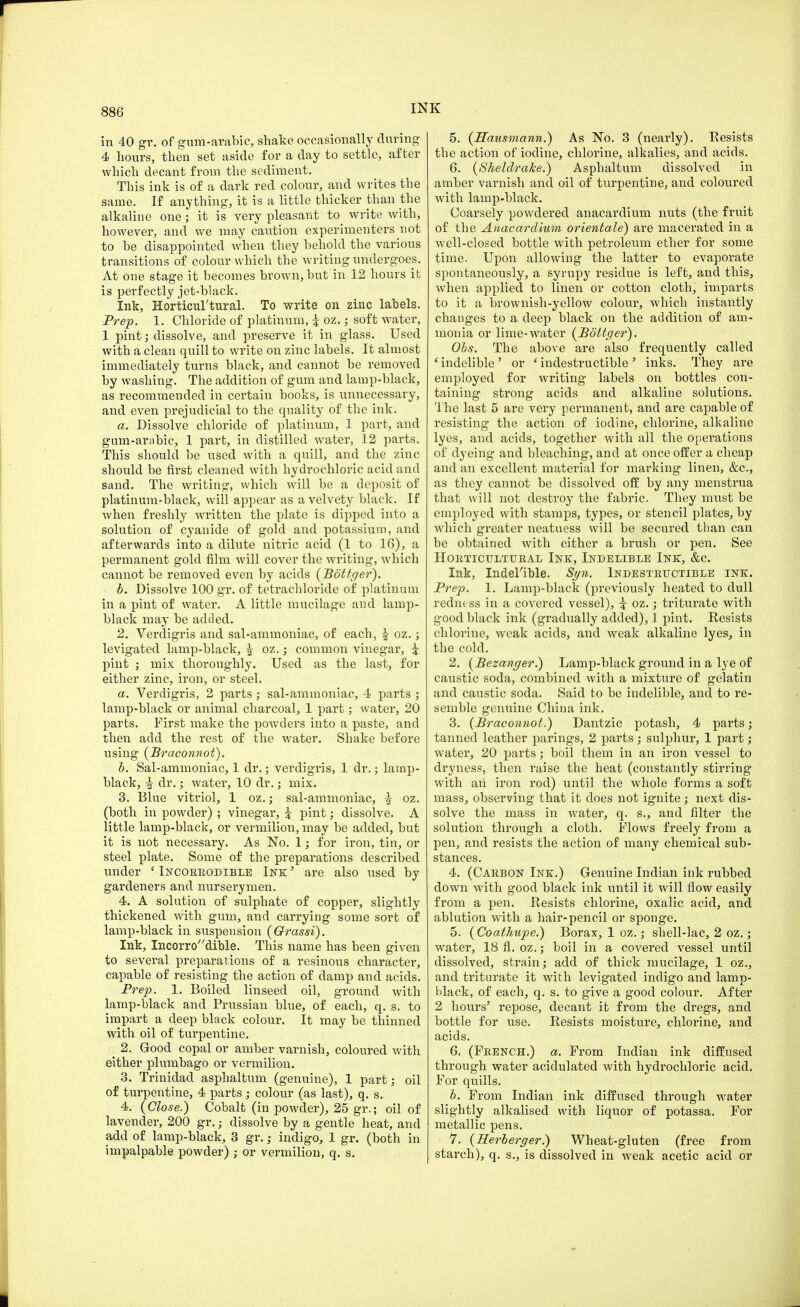 in 40 gr. of gum-arabic, shake occasionally during 4 hours, then set aside for a day to settle, after which decant from the sediment. This ink is of a dark red colour, and writes the same. If anything, it is a little thicker than the alkaline one ; it is very pleasant to write with, however, and we may caution experimenters not to he disappointed when they behold the various transitions of colour which the writing undergoes. At one stage it becomes brown, but in 12 hours it is perfectly jet-black. Ink, Horticultural. To write on zinc labels. Prep. 1. Chloride of platinum, i oz.; soft water, 1 pint; dissolve, and preserve it in glass. Used with a clean quill to write on zinc labels. It almost immediately turns black, and cannot be removed by washing. The addition of gum and lamp-black, as recommended in certain books, is unnecessary, and even prejudicial to the quality of the ink. a. Dissolve chloride of platinum, 1 part, and gum-arabic, 1 part, in distilled water, 12 parts. This should be used with a quill, and the zinc should be first cleaned with hydrochloric acid and sand. The writing, which will be a deposit of platinum-black, will appear as a velvety black. If when freshly written the plate is dipped into a solution of cyanide of gold and potassium, and afterwards into a dilute nitric acid (1 to 16), a permanent gold film will cover the writing, which cannot be removed even by acids (Bottger). b. Dissolve 100 gr. of tetrachloride of platinum in a pint of water. A little mucilage and lamp- black may be added. 2. Verdigris and sal-ammoniac, of each, £ oz.; levigated lamp-black, | oz.; common vinegar, i pint ; mix thoroughly. Used as the last, for either zinc, iron, or steel. a. Verdigris, 2 parts ; sal-ammoniac, 4 parts ; lamp-black or animal charcoal, 1 part; water, 20 parts. First make the powders into a paste, and then add the rest of the water. Shake before using (Braconnot). b. Sal-ammoniac, 1 dr.; verdigris, 1 dr.; lamp- black, -| dr.; water, 10 dr.; mix. 3. Blue vitriol, 1 oz.; sal-ammoniac, i oz. (both in powder) ; vinegar, £ pint; dissolve. A little lamp-black, or vermilion, may be added, but it is not necessary. As No. 1; for iron, tin, or steel plate. Some of the preparations described under ' Incorrodible Ink' are also used by gardeners and nurserymen. 4. A solution of sulphate of copper, slightly thickened with gum, and carrying some sort of lamp-black in suspension (Orassi). Ink, Incorrodible. This name has been given to several preparations of a resinous character, capable of resisting the action of damp and acids. Prep. 1. Boiled linseed oil, ground with lamp-black and Prussian blue, of each, q. s. to iinpart a deep black colour. It may be thinned with oil of turpentine. . 2. Good copal or amber varnish, coloured with either plumbago or vermilion. 3. Trinidad asphaltum (genuine), 1 part; oil of turpentine, 4 parts; colour (as last), q. s. 4. (Close.) Cobalt (in powder), 25 gr.; oil of lavender, 200 gr.; dissolve by a gentle heat, and add of lamp-black, 3 gr.; indigo, 1 gr. (both in impalpable powder) ; or vermilion, q. s. 5. (Hausmann.) As No. 3 (nearly). Resists the action of iodine, chlorine, alkalies, and acids. 6. (Sheldrake.) Asphaltum dissolved in amber varnish and oil of turpentine, and coloured with lamp-black. Coarsely powdered anacardium nuts (the fruit of the Anacardium orientale) are macerated in a well-closed bottle with petroleum ether for some time. Upon allowing the latter to evaporate spontaneously, a syrupy residue is left, and this, when applied to linen or cotton cloth, imparts to it a brownish-yellow colour, which instantly changes to a deep black on the addition of am- monia or lime-water (Bottger). Obs. The above are also frequently called ' indelible ' or 'indestructible ' inks. They are employed for writing labels on bottles con- taining strong acids and alkaline solutions. The last 5 are very permanent, and are capable of resisting the action of iodine, chlorine, alkaline lyes, and acids, together with all the operations of dyeing and bleaching, and at once offer a cheap and an excellent material for marking linen, &c, as they cannot be dissolved off by any menstrua that will not destroy the fabric. They must be employed with stamps, types, or stencil plates, by which greater neatuess will be secured than can be obtained with either a brush or pen. See Horticultural Ink, Indelible Ink, &c. Ink, Indelible. Syn. Indestructible ink. Prep. 1. Lamp-black (previously heated to dull redin ss in a covered vessel), \ oz.; triturate with good black ink (gradually added), 1 pint. Resists chlorine, weak acids, and weak alkaline lyes, in the cold. 2. (Bezanger.) Lamp-black ground in a lye of caustic soda, combined with a mixture of gelatin and caustic soda. Said to be indelible, and to re- semble genuine China ink. 3. (Braconnot.) Dantzic potash, 4 parts; tanned leather parings, 2 parts; sulphur, 1 part; water, 20 parts; boil them in an iron vessel to dryness, then raise the heat (constantly stirring with aii iron rod) until the whole forms a soft mass, observing that it does not ignite; next dis- solve the mass in water, q. s., and filter the solution through a cloth. Flows freely from a pen, and resists the action of many chemical sub- stances. 4. (Carbon Ink.) Genuine Indian ink rubbed down with good black ink until it will flow easily from a pen. Resists chlorine, oxalic acid, and ablution with a hair-pencil or sponge. 5. (Coathupe.) Borax, 1 oz. j shell-lac, 2 oz.; water, 18 fl. oz.; boil in a covered vessel until dissolved, strain; add of thick mucilage, 1 oz., and triturate it with levigated indigo and lamp- black, of each, q. s. to give a good colour. After 2 hours5 repose, decant it from the dregs, and bottle for use. Resists moisture, chlorine, and acids. 6. (French.) a. From Indian ink diffused through water acidulated with hydrochloric acid. For quills. b. From Indian ink diffused through water slightly alkalised with liquor of potassa. For metallic pens. 7. (Herberger.) Wheat-gluten (free from starch), q. s., is dissolved in weak acetic acid or