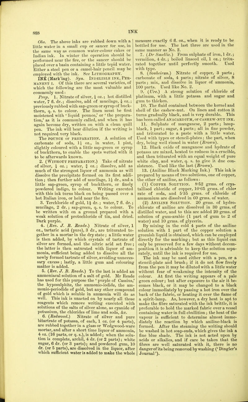 Obs. The above inks are rubbed down with a little water in a small cup or saucer for use, in the same way as common water-colour cakes or Indian ink. In winter the operation should be performed near the fire, or the saucer should be placed over a basin containing a little tepid water. Either a steel pen or a camel-hair pencil may be employed with the ink. See Lithography. INK (Marking). Syn. Indelible ink, Per- manent i. Of this there are several varieties, of which the following are the most valuable and commonly used: Prep. 1. Nitrate of silver, i oz.; hot distilled water, 7 fl. dr.; dissolve, add of mucilage, i oz.; previously rubbed with sap-green or syrup of buck- thorn, q. s. to colour. The linen must be first moistened with ' liquid pounce,' or ' the prepara- tion/ as it is commonly called, and when it has again become dry, written on with a clean quill pen. The ink will bear dilution if the writing is not required very black. The pounce or preparation. A solution of carbonate of soda, If oz., in water, 1 pint, slightly coloured with a little sap-green or syrup of buckthorn, to enable the spots wetted with it to be afterwards known. 2. (Without preparation.) Take of nitrate of silver, i oz.; water, f oz.; dissolve, add as much of the strongest liquor of ammonia as will dissolve the precipitate formed on its first addi- tion; then further add of mucilage, 1\ dr., and a little sap-green, syrup of buckthorn, or finely powdered indigo, to colour. Writing executed with this ink turns black on being passed over a hot Italian iron, or held near the fire. 3. Terchloride of gold, 1\ dr.; water, 7 fl. dr.; mucilage, 2 dr. ; sap-green, q. s. to colour. To be written with on a ground prepared with a weak solution of protochloride of tin, and dried. Dark purple. 4. {Rev. J. B. Eeade.) Nitrate of silver, 1 oz., tartaric acid (pure), 3 dr., are triturated to- gether in a mortar in the dry state; a little water is then added, by which crystals of tartrate of silver are formed, and the nitric acid set free; the latter is then saturated with liquor of am- monia, sufficient being added to dissolve all the newly formed tartrate of silver, avoiding unneces- sary excess ; lastly, a little gum and colouring matter is added. 5. (Rev. J. B. Reade.) To the last is added an ammoniacal solution of a salt of gold. Mr Reade has used for this purpose the ' purple of Cassius,' the hyposulphite, the ammonio-iodide, the am- monio-periodide of gold, but any other compound of gold which is soluble in ammonia will do as well. This ink is unacted on by nearly all those reagents which remove writing executed with solutions of the salts of silver alone, as cyanide of potassium, the chlorides of lime and soda, &c. _ 6. (Redwood.) Nitrate of silver and pure bitartrate of potassa, of each, 1 oz. (or 4 parts), are rubbed together in a glass or Wedgwood-ware mortar, and after a short time liquor of ammonia, 4 oz. (16 parts, or q. s.), is added; when the solu- tion is complete, archil, 4 dr. (or 2 parts); white sugar, 6 dr. (or 3 parts); and powdered gum, 10 dr. (or 5 parts), are dissolved in the liquor, after which sufficient water is added to make the whole measure exactly 6 fl. oz., when it is ready to be bottled for use. The last three are used in the same manner as No. 2. 7. (Dr Swiellie.) From sulphate of iron, 1 dr.; vermilion, 4 dr.; boiled linseed oil, 1 oz.; tritu- rated together until perfectly smooth. Used with type. 8. (Soubeiran.) Nitrate of copper, 3 parts; carbonate of soda, 4 parts; nitrate of silver, 8 parts; mix, and dissolve in liquor of ammonia, 100 parts. Used like No. 2. 9. (Ure.) A strong solution of chloride of platinum, with a little potassa and sugar and gum to thicken. 10. The fluid contained between the kernel and shell of the cashew-nut. On linen and cotton it turns gradually black, and is very durable. This has been called anacardium, or cashew-nut ink. 11. Sulphate of manganese, 2 parts; lamp- black, 1 part; sugar, 4 parts; all in fine powder, and triturated to a paste with a little water. Used with types or stencil-plates ; the part, when dry, being well rinsed in water (Broivn). 12. Black oxide of manganese and hydrate of potassa are mixed, heated to redness in a crucible, and then triturated with an equal weight of pure white clay, and water, q. s. to give it due con- sistence. Used like the last (Broivn). 13. (Aniline Black Marking Ink.) This ink is prepared by means of two solutions, one of copper, the other of aniline, as follows: (1) Copper Solution. 8-52 grms. of crys- tallised chloride of copper, 10*65 grins, of chlo* rate of soda, and 5*35 grms. of chloride of ammonium are dissolved in 60 grms. of water. (2) Aniline Solution. 20 grms. of hydro- chlorate of aniline are dissolved in 30 grms. of distilled water, and to this are added 20 grms. of solution of gum-arabic (1 part of gum to 2 of water) and 10 grms. of glycerin. By mixing in the cold 4 parts of the aniline solution with 1 part of the copper solution a greenish liquid is obtained, which can be employed directly for the marking; but as this liquid can only be preserved for a few days without decom- position it is advisable to keep the solution sepa- rately, until the ink is required for use. The ink may be used either with a pen, or a stencil-plate and brush; if it do not flow freely from the pen it may be diluted with a little water without fear of weakening the intensity of the colour. At first the writing appears of a pale green colour; but after exposure to the air it be- comes black, or it may be changed to a black colour immediately by passing a hot iron over the back of the fabric, or heating it over the flame of a spirit-lamp. As, however, a dry heat is apt to make the fibre saturated with the ink brittle, it is preferable to hold the marked fabric over a vessel containing water in full ebullition; the heat of the vapour is sufficient to determine almost imme- diately the reaction by which aniline-black is formed. After the steaming the writing should be washed in hot soap-suds, which gives the ink a fine blue shade. The ink is not acted upon by acids or alkalies, and if care be taken that the fibres are well saturated with it, there is no dangerof its being removed by washing ('Dingler's Journal').