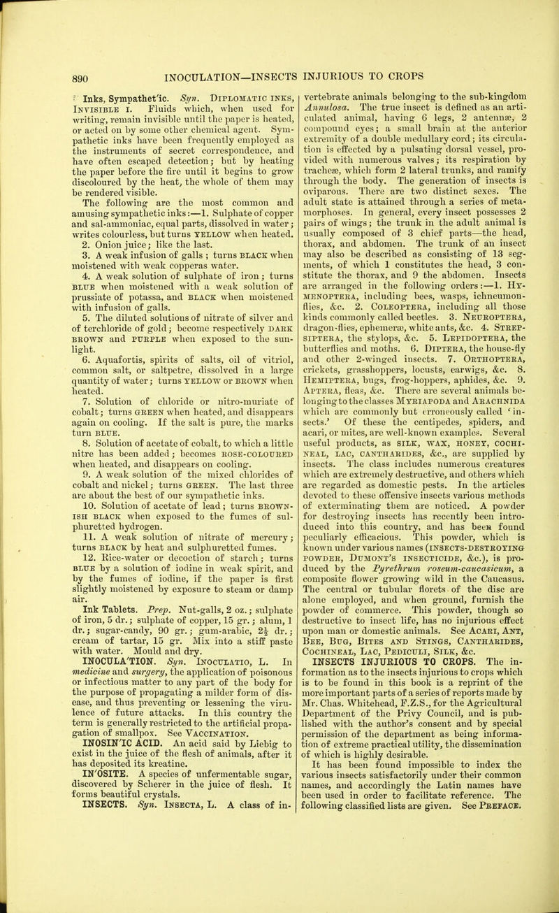 INJURIOUS TO CROPS Inks, Sympathetic. Syn. Diplomatic inks, Invisible i. Fluids which, when used for writing-, remain invisible until the paper is heated, or acted on by some other chemical agent. Sym- pathetic inks have been frequently employed as the instruments of secret correspondence, and have often escaped detection; but by heating the paper before the fire until it begins to grow discoloured by the heat, the whole of them may be rendered visible. The following are the most common and amusing sympathetic inks:—1. Sulphate of copper and sal-ammoniac, equal parts, dissolved in water; writes colourless, but turns yellow when heated. 2. Onion juice; like the last. 3. A weak infusion of galls ; turns black: when moistened with weak copperas water. 4. A weak solution of sulphate of iron; turns blue when moistened with a weak solution of prussiate of potassa, and black when moistened with infusion of galls. 5. The diluted solutions of nitrate of silver and of terchloride of gold; become respectively dark beown and purple when exposed to the sun- light. 6. Aquafortis, spirits of salts, oil of vitriol, common salt, or saltpetre, dissolved in a large quantity of water; turns yellow or brown when heated. 7. Solution of chloride or nitro-muriate of cobalt; turns green when heated, and disappears again on cooling. If the salt is pure, the marks turn blue. 8. Solution of acetate of cobalt, to which a little nitre has been added; becomes rose-coloured when heated, and disappears on cooling. 9. A weak solution of the mixed chlorides of cobalt and nickel; turns green. The last three are about the best of our sympathetic inks. 10. Solution of acetate of lead ; turns brown- ish black when exposed to the fumes of sul- phuretted hydrogen. 11. A weak solution of nitrate of mercury; turns black by heat and sulphuretted fumes. 12. Rice-water or decoction of starch; turns blue by a solution of iodine in weak spirit, and by the fumes of iodine, if the paper is first slightly moistened by exposure to steam or damp air. Ink Tablets. Prep. Nut-galls, 2 oz.; sulphate of iron, 5 dr.; sulphate of copper, 15 gr.; alum, 1 dr.; sugar-candy, 90 gr.; gum-arabic, 2£ dr.; cream of tartar, 15 gr. Mix into a stiff paste with water. Mould and dry. INOCULA'TION. Syn. Inoculatio, L. In medicine and surgery, the application of poisonous or infectious matter to any part of the body for the purpose of propagating a milder form of dis- ease, and thus preventing or lessening the viru- lence of future attacks. In this country the term is generally restricted to the artificial propa- gation of smallpox. See Vaccination. INOSIN'IC ACID. An acid said by Liebig to exist in the juice of the flesh of animals, after it has deposited, its kreatine. IN'OSITE. A species of unfermentable sugar, discovered by Scherer in the juice of flesh. It forms beautiful crystals. INSECTS. Syn. Insecta, L. A class of in- vertebrate animals belonging to the sub-kingdom Annulosa. The true insect is defined as an arti- culated animal, having 6 legs, 2 antennae, 2 compound eyes; a small brain at the anterior extremity of a double medullary cord; its circula- tion is effected by a pulsating dorsal vessel, pro- vided with numerous valves; its respiration by tracheae, which form 2 lateral trunks, and ramify through the body. The generation of insects is oviparous. There are two distinct sexes. The adult state is attained through a series of meta- morphoses. In general, every insect possesses 2 pairs of wings; the trunk in the adult animal is usually composed of 3 chief parts—the head, thorax, and abdomen. The trunk of an insect may also be described as consisting of 13 seg- ments, of which 1 constitutes the head, 3 con- stitute the thorax, and 9 the abdomen. Insects are arranged in the following orders:—1. Hy- menoptera, including bees, wasps, ichneumon- flies, &c. 2. Coleoptera, including all those kinds commonly called beetles. 3. Neuroptera, dragon-flies, ephemerae, white ants, &c. 4. Strep- siptera, the stylops, &c. 5. Lepidoptera, the butterflies and moths. 6. Diptera, the house-fly and other 2-winged insects. 7. Orthoptera, crickets, grasshoppers, locusts, earwigs, &c. 8. Hemiptera, bugs, frog-hoppers, aphides, &c. 9. A.ptera, fleas, &c. There are several animals be- longing to the classes Myriapoda and Arachnida which are commonly but erroneously called ' in- sects.' Of these the centipedes, spiders, and acari, or mites, are well-known examples. Several useful products, as silk, wax, honey, cochi- neal, lac, cantharides, &c, are supplied by insects. The class includes numerous creatures which are extremely destructive, and others which are regarded as domestic pests. In the articles devoted to these offensive insects various methods of exterminating them are noticed. A powder for destroying insects has recently been intro- duced into this country, and has been found peculiarly efficacious. This powder, which is known under various names (insects-destroying- powder, Dumont's insecticide, &c), is pro- duced by the Pyrethrum roseum-caucasicum, a composite flower growing wild in the Caucasus. The central or tubular florets of the disc are alone employed, and when ground, furnish the powder of commerce. This powder, though so destructive to insect life, has no injurious effect upon man or domestic animals. See Acari, Ant, Bee, Bug, Bites and Stings, Cantharides, Cochineal, Lac, Pediculi, Silk, &c. INSECTS INJURIOUS TO CROPS. The in- formation as to the insects injurious to crops which is to be found in this book is a reprint of the more important parts of a series of reports made by Mr. Chas. Whitehead, F.Z.S.,for the Agricultural Department of the Privy Council, and is pub- lished with the author's consent and by special permission of the department as being informa- tion of extreme practical utility, the dissemination of which is highly desirable. It has been found impossible to index the various insects satisfactorily under their common names, and accordingly the Latin names have been used in order to facilitate reference. The following classified lists are given. See Preface.