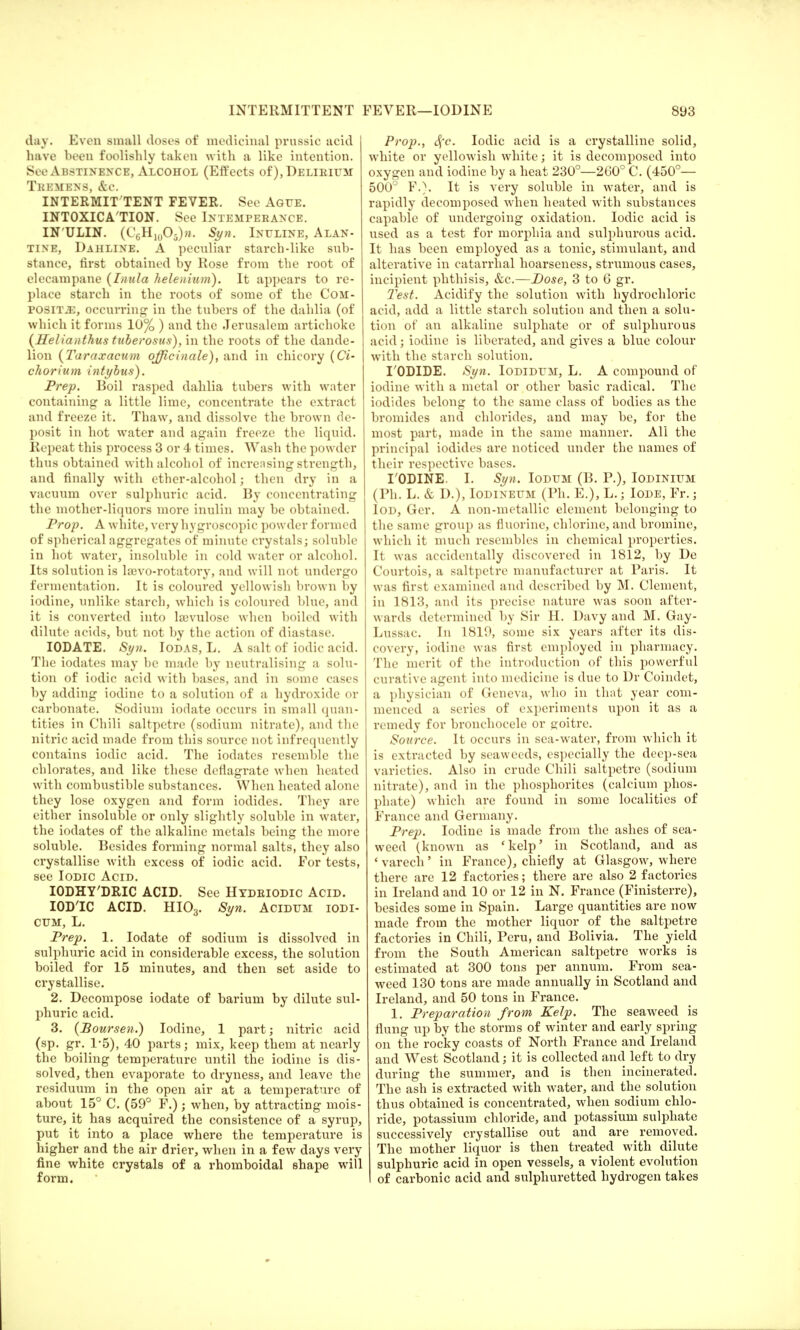 day. Even small doses of medicinal prussic ucid have been foolishly taken with a like intention. See Abstinence, Alcohol (Effects of), Delirium Tremens, &c. INTERMIT TENT FEVER. See Ague. INTOXICA'TION. See Intemperance. IN'ULIN. (C6H10O5)n. Siyn. Inuline, Alan- tine, Dahline. A peculiar starch-like sub- stance, first obtained by Rose from the root of elecampane (Inula helenium). It appears to re- place starch in the roots of some of the Com- posite, occurring in the tubers of the dahlia (of which it forms 10% ) and the Jerusalem artichoke (Helianthus tuberosus), in the roots of the dande- lion (Taraxacum officinale), and in chicory (Ci- chorium intybus), Prep. Boil rasped dahlia tubers with water containing a little lime, concentrate the extract and freeze it. Thaw, and dissolve the brown de- posit in hot water and again freeze the liquid. Repeat this process 3 or 4 times. Wash the powder thus obtained with alcohol of increasing strength, and finally with ether-alcohol; then dry in a vacuum over sulphuric acid. By concentrating the mother-liquors more inulin may be obtained. Prop. A white, very hygroscopic powder formed of spherical aggregates of minute crystals; soluble in hot water, insoluble in cold water or alcohol. Its solvation is laivo-rotatory, and will not undergo fermentation. It is coloured yellowish brown by iodine, unlike starch, which is coloured blue, and it is converted into lajvulose when boiled with dilute acids, but not by the action of diastase. IODATE. Syn. Iodas, L. A salt of iodic acid. The iodates may be made by neutralising a solu- tion of iodic acid with bases, and in some cases by adding iodine to a solution of a hydroxide or carbonate. Sodium iodate occurs in small quan- tities in Chili saltpetre (sodium nitrate), and the nitric acid made from this source not infrequently contains iodic acid. The iodates resemble the chlorates, and like these deflagrate when heated with combustible substances. When heated alone they lose oxygen and form iodides. They are either insoluble or only slightly soluble in water, the iodates of the alkaline metals being the more soluble. Besides forming normal salts, they also crystallise with excess of iodic acid. For tests, see Iodic Acid. IODHY'DRIC ACID. See Htdriodic Acid. IODIC ACID. HI03. Syn. AciDUM IODI- cum, L. Prep. 1. Iodate of sodium is dissolved in sulphuric acid in considerable excess, the solution boiled for 15 minutes, and then set aside to crystallise. 2. Decompose iodate of barium by dilute sul- phuric acid. 3. (Poursen.) Iodine, 1 part; nitric acid (sp. gr. 1-5), 40 parts; mix, keep them at nearly the boiling temperature until the iodine is dis- solved, then evaporate to dryness, and leave the residuum in the open air at a temperature of about 15° C. (59° F.) ; when, by attracting mois- ture, it has acquired the consistence of a syrup, put it into a place where the temperature is higher and the air drier, when in a few days very fine white crystals of a rhomboidal shape will form. Prop., S{c. Iodic acid is a crystalline solid, white or yellowish white; it is decomposed into oxygen and iodine by a heat 230°—260° C. (450°— 500° F.\ It is very soluble in water, and is rapidly decomposed when heated with substances capable of undergoing oxidation. Iodic acid is used as a test for moi'phia and sulphurous acid. It has been employed as a tonic, stimulant, and alterative in catarrhal hoarseness, strumous cases, incipient phthisis, &c.—Dose, 3 to 6 gr. Test. Acidify the solution with hydrochloric acid, add a little starch solution and then a solu- tion of an alkaline sulphate or of sulphurous acid; iodine is liberated, and gives a blue colour with the starch solution. TODIDE. Syn. Iodidum, L. A compound of iodine with a metal or other basic radical. The iodides belong to the same class of bodies as the bromides and chlorides, and may be, for the most part, made in the same manner. All the principal iodides arc noticed under the names of their respective bases. I'ODINE. I. Syn. Iodum (B. P.), Iodinium (Ph. L. & D.), Iodineum (Ph. E.), L.; Iode, Fr.; Iod, Ger. A non-metallic element belonging to the same urroup as fluorine, chlorine, and bromine, w hich it much resembles in chemical properties. It was accidentally discovered in 1812, by De Courtois, a saltpetre manufacturer at Paris. It was first examined and described by M. Clement, in 1813, and its precise nature was soon after- wards determined by Sir H. Davy and M. Gay- Lussac. In 1819, some six years after its dis- covery, iodine was first employed in pharmacy. The merit of the introduction of this powerful curative agent into medicine is due to Dr Coindet, a physician of Geneva, who in that year com- menced a series of experiments upon it as a remedy for bronchocele or goitre. Source. It occurs in sea-water, from which it is extracted by seaweeds, especially the deep-sea varieties. Also in crude Chili saltpetre (sodium nitrate), and in the phosphorites (calcium phos- phate) which are found in some localities of France and Germany. Prep. Iodine is made from the ashes of sea- weed (known as 'kelp' in Scotland, and as * varech' in France), chiefly at Glasgow, where there are 12 factories; there are also 2 factories in Ireland and 10 or 12 in N. France (Finisterre), besides some in Spain. Large quantities are now made from the mother liquor of the saltpetre factories in Chili, Peru, and Bolivia. The yield from the South American saltpetre works is estimated at 300 tons per annum. From sea- weed 130 tons are made annually in Scotland and Ireland, and 50 tons in France. 1. Preparation from Kelp. The seaweed is flung up by the storms of winter and early spring on the rocky coasts of North France and Ireland and West Scotland; it is collected and left to dry during the summer, and is then incinerated. The ash is extracted with water, and the solution thus obtained is concentrated, when sodium chlo- ride, potassium chloride, and potassium sulphate successively crystallise out and are removed. The mother liquor is then treated with dilute sulphuric acid in open vessels, a violent evolution I of carbonic acid and sulphuretted hydrogen takes
