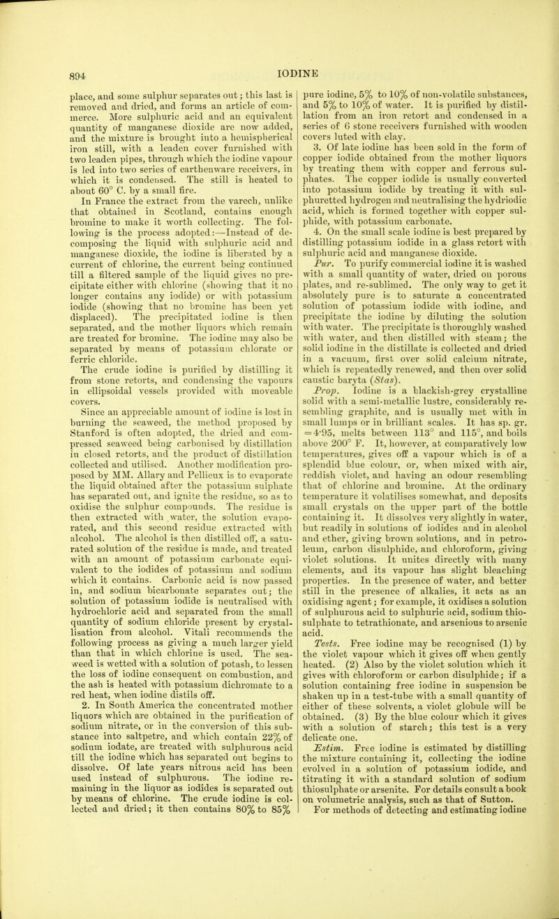 place, and some sulphur separates out; this last is removed and dried, and forms an article of com- merce. More sulphuric acid and an equivalent quantity of manganese dioxide are now added, and the mixture is brought into a hemispherical iron still, with a leaden cover furnished with two leaden pipes, through which the iodine vapour is led into two series of earthenware receivers, in which it is condensed. The still is heated to about 60° C. by a small fire. In France the extract from the varech, unlike that obtained in Scotland, contains enough bromine to make it worth collecting. The fol- lowing is the process adopted:—Instead of de- composing the liquid with sulphuric acid and manganese dioxide, the iodine is liberated by a current of chlorine, the current being continued till a filtered sample of the liquid gives no pre- cipitate either with chlorine (showing that it no longer contains any iodide) or with potassium iodide (showing that no bromine has been yet displaced). The precipitated iodine is then separated, and the mother liquors which remain are treated for bromine. The iodine may also be separated by means of potassium chlorate or ferric chloride. The crude iodine is purified by distilling it from stone retorts, and condensing the vapours in ellipsoidal vessels provided with moveable covers. Since an appreciable amount of iodine is lost in burning the seaweed, the method proposed by Stanford is often adopted, the dried and com- pressed seaweed being carbonised by distillation in closed retorts, and the product of distillation collected and utilised. Another modification pro- posed by MM. Allary and Pellieux is to evaporate the liquid obtained after the potassium sulphate has separated out, and ignite the residue, so as to oxidise the sulphur compounds. The residue is then extracted with water, the solution evapo- rated, and this second residue extracted with alcohol. The alcohol is then distilled off, a satu- rated solution of the residue is made, and treated with an amount of potassium carbonate equi- valent to the iodides of potassium and sodium which it contains. Carbonic acid is now passed in, and sodium bicarbonate separates out; the solution of potassium iodide is neutralised with hydrochloric acid and separated from the small quantity of sodium chloride present by crystal- lisation from alcohol. Vitali recommends the following process as giving a much larger yield than that in which chlorine is used. The sea- weed is wetted with a solution of potash, to lessen the loss of iodine consequent on combustion, and the ash is heated with potassium dichromate to a red heat, when iodine distils off. 2. In South America the concentrated mother liquors which are obtained in the purification of sodium nitrate, or in the conversion of this sub- stance into saltpetre, and which contain 22% of sodium iodate, are treated with sulphurous acid till the iodine which has separated out begins to dissolve. Of late years nitrous acid has been used instead of sulphurous. The iodine re- maining in the liquor as iodides is separated out by means of chlorine. The crude iodine is col- lected and dried; it then contains 80% to 85% pure iodine, 5% to 10% of non-volatile substances, and 5% to 10% of water. It is purified by distil- lation from an iron retort and condensed in a series of 6 stone receivers furnished with wooden covers luted with clay. 3. Of late iodine has been sold in the form of copper iodide obtained from the mother liquors by treating them with copper and ferrous sul- phates. The copper iodide is usually converted into potassium iodide by treating it with sul- phuretted hydrogen and neutralising the hydriodic acid, which is formed together with copper sul- phide, with potassium carbonate. 4. On the small scale iodine is best prepared by distilling potassium iodide in a glass retort with sulphuric acid and manganese dioxide. Pur. To purify commercial iodine it is washed with a small quantity of water, dried on porous plates, and re-sublimed. The only way to get it absolutely pure is to saturate a concentrated solution of potassium iodide with iodine, and precipitate the iodine by diluting the solution with water. The precipitate is thoroughly washed with water, and then distilled with steam; the solid iodine in the distillate is collected and dried in a vacuum, first over solid calcium nitrate, which is repeatedly renewed, and then over solid caustic baryta (Stas). Prop. Iodine is a blackish-grey crystalline solid with a semi-metallic lustre, considerably re- sembling graphite, and is usually met with in small lumps or in brilliant scales. It has sp. gr. = 4*95, melts between 113° and. 115°, and boils above 200° F. It, however, at comparatively low temperatures, gives off a vapour which is of a splendid blue colour, or, when mixed with air, reddish violet, and having an odour resembling that of chlorine and bromine. At the ordinary temperature it volatilises somewhat, and deposits small crystals on the upper part of the bottle containing it. It dissolves very slightly in water, but readily in solutions of iodides and in alcohol and ether, giving brown solutions, and in petro- leum, carbon disulphide, and chloroform, giving violet solutions. It unites directly with many elements, and its vapour has slight bleaching properties. In the presence of water, and better still in the presence of alkalies, it acts as an oxidising agent; for example, it oxidises a solution of sulphurous acid to sulphuric acid, sodium thio- sulphate to tetrathionate, and arsenious to arsenic acid. Tests. Free iodine may be recognised (1) by the violet vapour which it gives off when gently heated. (2) Also by the violet solution which it gives with chloroform or carbon disulphide; if a solution containing free iodine in suspension be shaken up in a test-tube with a small quantity of either of these solvents, a violet globule will be obtained. (3) By the blue colour which it gives with a solution of starch; this test is a very delicate one. JEstim. Free iodine is estimated by distilling the mixture containing it, collecting the iodine evolved in a solution of potassium iodide, and titrating it with a standard solution of sodium thiosulphate or arsenite. For details consult a book on volumetric analysis, such as that of Sutton. For methods of detecting and estimating iodine