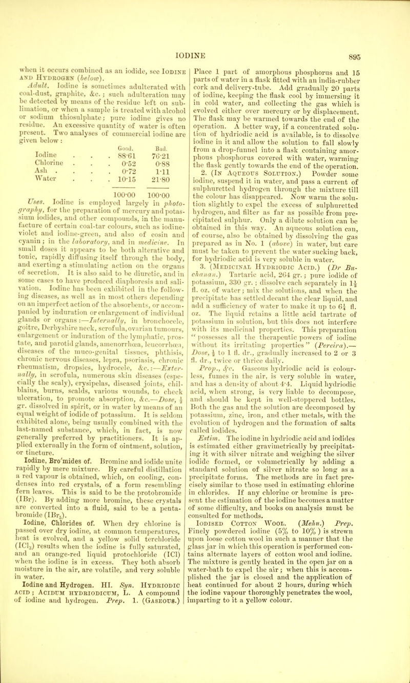when it occurs combined as an iodide, see Iodine and Hydrogen {below). Adult. Iodine is sometimes adulterated with coal-dust, graphite, &c. j such adulteration may be detected by means of the residue left on sub- limation, or when a sample is treated with alcohol or sodium thiosulphate; pure iodine gives no residue. An excessive quantity of water is often present. Two analyses of commercial iodine are given below : Good. Bad. Iodine . . . 88-61 7G21 Chlorine . . . 0-52 0-88 Ash .... 0-72 1-11 Water . . . 10-15 21-80 100-00 100-00 Uses. Iodine is employed largely in photo- graphy, for the preparation of mercury and potas- sium iodides, and other compounds, in the manu- facture of certain coal-tar colours, such as iodine- violet and iodine-green, and also of eosin and cyanin; in the laboratory, and in medicine. In small doses it appears to be both alterative and tonic, rapidly diffusing itself through the body, and exerting a stimulating action on the organs of secretion. It is also said to be diuretic, and in some cases to have produced diaphoresis and sali- vation. Iodine has been exhibited in the follow- ing diseases, as well as in most others depending on an imperfect action of the absorbents, or accom- panied by induration or enlargement of individual glands or organs -.—Internally, in bronchocele, goitre, Derbyshire neck, scrofula, ovarian tumours, enlargement or induration of the lymphatic, pros- tate, and parotid glands, amenorrhoea, leucorrheca, diseases of the muco-genital tissues, phthisis, chronic nervous diseases, lepra, psoriasis, chronic rheumatism, dropsies, hydrocele, &c.:—Exter- nally, in scrofula, numerous skin diseases (espe- cially the scaly), erysipelas, diseased joints, chil- blains, burns, scalds, various wounds, to check ulceration, to promote absorption, &c.—Dose, \ gr. dissolved in spirit, or in water by means of an equal weight of iodide of potassium. It is seldom exhibited alone, being usually combined with the last-named substance, which, in fact, is now generally preferred by practitioners. It is ap- plied externally in the form of ointment, solution, or tincture. Iodine, Bro'mides of. Bromine and iodide unite rapidly by mere mixture. By careful distillation a red vapour is obtained, which, on cooling, con- denses into red crystals, of a form resembling fern leaves. This is said to be the protobromide (IBr). By adding more bromine, these crystals are converted into a fluid, said to be a penta- bromide (IBr5). Iodine, Chlorides of. When dry chlorine is passed over dry iodine, at common temperatures, heat is evolved, and a yellow solid terchloride (IC13) results when the iodine is fully saturated, and an orange-red liquid protochloride (IC1) when the iodine is in excess. They both absorb moisture in the air, are volatile, and very soluble in water. Iodine and Hydrogen. HI. Syn. Hydeiodic ACID ; ACIDTJM HYDBIODICUM, L. A compound of iodine and hydrogen. Prep. 1. (Gaseous.) Place 1 part of amorphous phosphorus and 15 parts of water in a flask fitted with an india-rubber cork and delivery-tube. Add gradually 20 parts of iodine, keeping the flask cool by immersing it in cold water, and collecting the gas which is evolved either over mercury or by displacement. The flask may be warmed towards the end of the operation. A better way, if a concentrated solu- tion of hydriodic acid is available, is to dissolve iodine in it and allow the solution to fall slowly from a drop-funnel into a flask containing amor- phous phosphorus covered with water, warming the flask gently towards the end of the operation. 2. (In Aqueous Solution.) Powder some iodine, suspend it in water, and pass a current of sulphuretted hydrogen through the mixture till the colour has disappeared. .Now warm the solu- tion slightly to expel the excess of sulphuretted hydrogen, and filter as far as possible from pre- cipitated sulphur. Only a dilute solution can be obtained in this way. An aqueous solution can, of course, also be obtained by dissolving the gas prepared as in No. 1 (above) in water, but care must be taken to prevent the water sucking back, for hydriodic acid is very soluble in water. 3. (Medicinal Hydriodic Acid.) (Dr Bu- chanan.) Tartaric acid, 2G'4 gr.; pure iodide of potassium, 330 gr. ; dissolve each separately in 1£ fl. oz. of water; mix the solutions, and when the precipitate has settled decant the clear liquid, and add a sufficiency of water to make it up to 6? fl. oz. The liquid retains a little acid tartrate of potassium in solution, but this docs not interfere with its medicinal properties. This preparation possesses all the therapeutic powers of iodine without its irritating properties (Pereira).— Dose, £ to 1 11. dr., gradually increased to 2 or 3 fl. dr., twice or thrice daily. Prop., Sfc. Gaseous hydriodic acid is colour- less, fumes in the air, is very soluble in water, and has a density of about 4-4. Liquid hydriodic acid, when strong, is very liable to decompose, and should be kept in well-stoppered bottles. Both the gas and the solution are decomposed by potassium, zinc, iron, and other metals, with the evolution of hydrogen and the formation of salts called iodides. Estim. The iodine in hydriodic acid and iodides is estimated either gravimetrically by precipitat- ing it with silver nitrate and weighing the silver iodide formed, or volumetrically by adding a standard solution of silver nitrate so long as a precipitate forms. The methods are in fact pre- cisely similar to those used in estimating chlorine in chlorides. If any chlorine or bromine is pre- sent the estimation of the iodine becomes a matter of some difficulty, and books on analysis must be consulted for methods. Iodised Cotton Wool. (Mehu.) Prep. Finely powdered iodine (5% to 10% ) is strewn upon loose cotton wool in such a manner that the glass jar in which this operation is performed con- tains alternate layers of cotton wool and iodine. The mixture is gently heated in the open jar on a water-bath to expel the air; when this is accom- plished the jar is closed and the application of heat continued for about 2 hours, during which the iodine vapour thoroughly penetrates the wool, imparting to it a yellow colour.