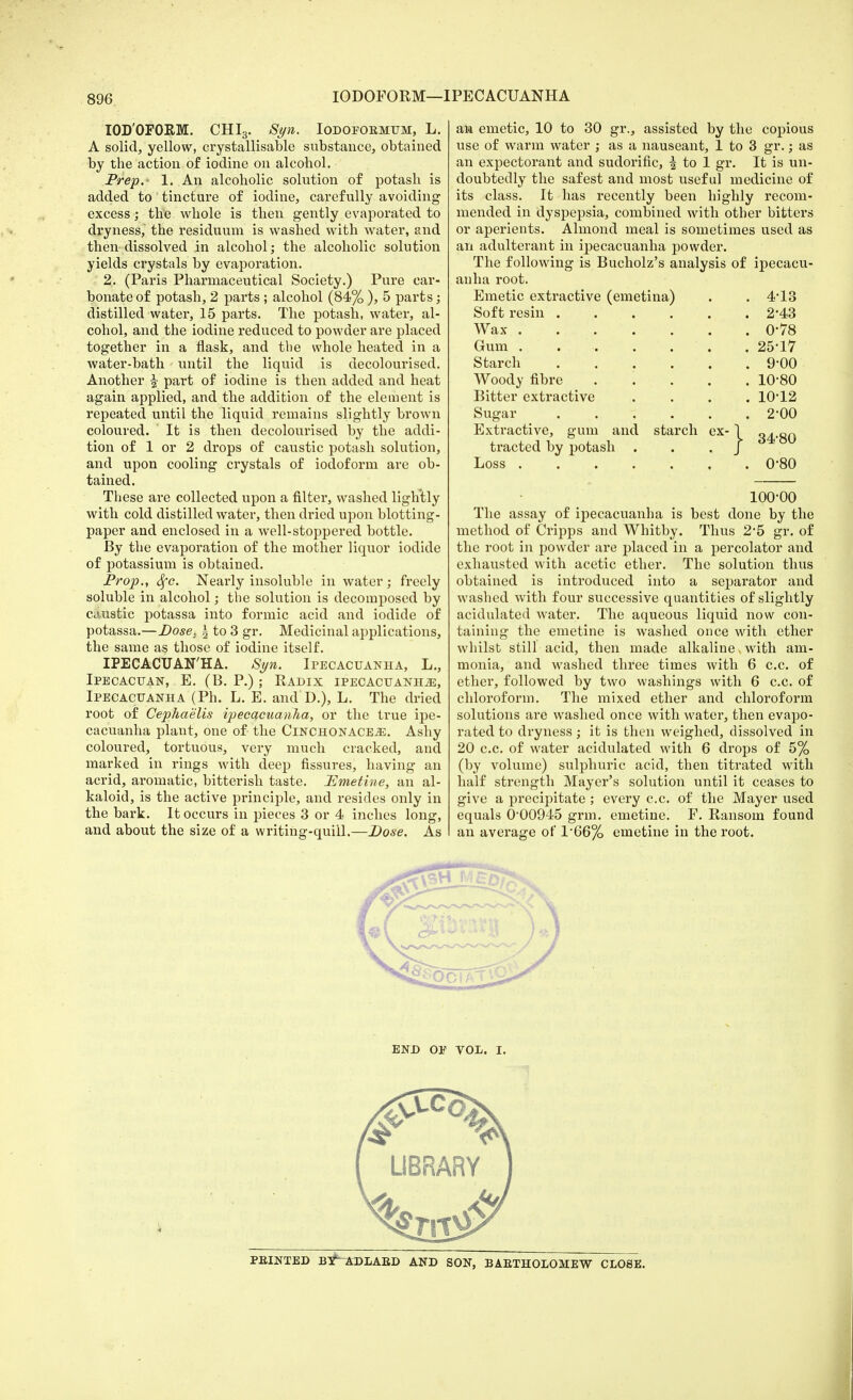 IODOFORM—IPECACUANHA IOD'OFORM. CHI3. Syn. Iodopormum, L. A solid, yellow, crystallisable substance, obtained by the action of iodine on alcohol. Prep. 1. An alcoholic solution of potash is added to tincture of iodine, carefully avoiding excess; the whole is then gently evaporated to dryness, the residuum is washed with water, and then dissolved in alcohol; the alcoholic solution yields crystals by evaporation. 2. (Paris Pharmaceutical Society.) Pure car- bonate of potash, 2 parts ; alcohol (84%), 5 parts; distilled water, 15 parts. The potash, water, al- cohol, and the iodine reduced to powder are placed together in a flask, and the whole heated in a water-bath until the liquid is decolourised. Another £ part of iodine is then added and heat again applied, and the addition of the element is repeated until the liquid remains slightly brown coloured. It is then decolourised by the addi- tion of 1 or 2 drops of caustic potash solution, and upon cooling crystals of iodoform are ob- tained. These are collected upon a filter, washed lightly with cold distilled water, then dried upon blotting- paper and enclosed in a well-stoppered bottle. By the evaporation of the mother liquor iodide of potassium is obtained. Prop., Sfc. Nearly insoluble in water; freely soluble in alcohol; the solution is decomposed by caustic potassa into formic acid and iodide of potassa.—Dose. £ to 3 gr. Medicinal applications, the same as those of iodine itself. IPECACUAN'HA. Syn. Ipecacuanha, L., Ipecacuan, E. (B. P.); Radix ipecacuanha, Ipecacuanha (Ph. L. E. and D.), L. The dried root of Cephaelis ipecacuanha, or the true ipe- cacuanha plant, one of the CinchonacEjE. Ashy coloured, tortuous, very much cracked, and marked in rings with deep fissures, having an acrid, aromatic, bitterish taste. Emetine, an al- kaloid, is the active principle, and resides only in the bark. It occurs in pieces 3 or 4 inches long, and about the size of a writing-quill.—Dose. As an emetic, 10 to 30 gr., assisted by the copious use of warm water ; as a nauseant, 1 to 3 gr.; as an expectorant and sudorific, ^ to 1 gr. It is un- doubtedly the safest and most useful medicine of its class. It has recently been highly recom- mended in dyspepsia, combined with other bitters or aperients. Almond meal is sometimes used as an adulterant in ipecacuanha powder. The following is Bucholz's analysis of ipecacu- anha root. Emetic extractive (emetina) . . 4*13 Soft resin 2*43 Wax 0-78 Gum . . .... 25-17 Starch 9'00 Woody fibre 10'80 Bitter extractive .... 10-12 Sugar 2-00 Extractive, gum and starch ex- \ q^.oq tracted by potash . .J Loss . 0-80 100-00 The assay of ipecacuanha is best done by the method of Cripps and Whitby. Thus 2*5 gr. of the root in powder are placed in a percolator and exhausted with acetic ether. The solution thus obtained is introduced into a separator and washed with four successive quantities of slightly acidulated water. The aqueous liquid now con- taining the emetine is washed once with ether whilst still acid, then made alkaline > with am- monia, and washed three times with 6 c.c. of ether, followed by two washings with 6 c.c. of chloroform. The mixed ether and chloroform solutions are washed once with water, then evapo- rated to dryness; it is then weighed, dissolved in 20 c.c. of water acidulated with 6 drops of 5% (by volume) sulphuric acid, then titrated with half strength Mayer's solution until it ceases to give a precipitate ; every c.c. of the Mayer used equals 0-00945 grm. emetine. F. Ransom found an average of 1'66% emetine in the root. END OP VOL. I.