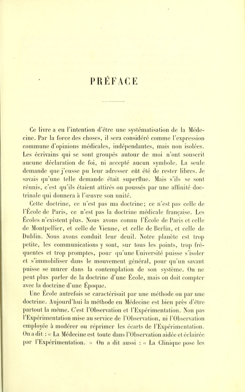 PRÉFACE Ce livre a eu l'intention d'être une systématisation de la Méde- cine. Par la force des choses, il sera considéré comme l'expression commune d'opinions médicales, indépendantes, mais non isolées. Les écrivains qui se sont groupés autour de moi n'ont souscrit aucune déclaration de foi, ni accepté aucun symbole. La seule demande que j'eusse pu leur adresser eût été de rester libres. Je savais qu'une telle demande était superflue. Mais s'ils se sont réunis, c'est qu'ils étaient attirés ou poussés par une affinité doc- trinale qui donnera à l'œuvre son unité. Cette doctrine, ce n'est pas ma doctrine; ce n'est pas celle de l'Ecole de Paris, ce n'est pas la doctrine médicale française. Les Ecoles n'existent plus. Nous avons connu l'École de Paris et celle de Montpellier, et celle de Vienne, et celle de Berlin, et celle de Dublin. Nous avons conduit leur deuil. Notre planète est trop petite, les communications y sont, sur tous les points, trop fré- quentes et trop promptes, pour qu'une Université puisse s'isoler et s'immobiliser dans le mouvement général, pour qu'un savant puisse se murer dans la contemplation de son système. On ne peut plus parler de la doctrine d'une École, mais on doit compter avec la doctrine d'une Époque. Une Ecole autrefois se caractérisait par une méthode ou par une doctrine. Aujourd'hui la méthode en Médecine est bien près d'être partout la même. C'est l'Observation et l'Expérimentation. Non pas l'Expérimentation mise au service de l'Observation, ni l'Observation employée à modérer ou réprimer les écarts de l'Expérimentation. On a dit : « La Médecine est toute dans l'Observation aidée et éclairée par l'Expérimentation. » On a dit aussi : « La Clinique pose les