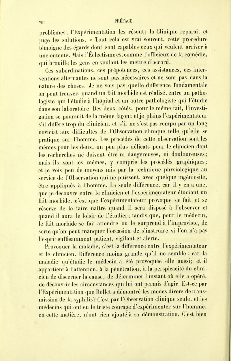 problèmes; l'Expérimentation les résout; la Clinique reparaît et juge les solutions. » Tout cela est vrai souvent, cette procédure témoigne des égards dont sont capables ceux qui veulent arriver à une entente. Mais l'Éclectisme est comme l'officieux de la comédie, qui brouille les gens en voulant les mettre d'accord. Ces subordinations, ces prépotences, ces assistances, ces inter- ventions alternantes ne sont pas nécessaires et ne sont pas dans la nature des choses. Je ne vois pas quelle différence fondamentale on peut trouver, quand un fait morbide est réalisé, entre un patho- logiste qui l'étudié à l'hôpital et un autre pathologiste qui l'étudié dans son laboratoire. Des deux côtés, pour le même fait, l'investi- gation se poursuit de la même façon; et je plains l'expérimentateur s'il diffère trop du clinicien, et s'il ne s'est pas rompu par un long noviciat aux difficultés de l'Observation clinique telle qu'elle se pratique sur l'homme. Les procédés de cette observation sont les mêmes pour les deux, un peu plus délicats pour le clinicien dont les recherches ne doivent être ni dangereuses, ni douloureuses; mais ils sont les mêmes, y compris les procédés graphiques; et je vois peu de moyens mis par la technique physiologique au service de l'Observation qui ne puissent, avec quelque ingéniosité, être appliqués à l'homme. La seule différence, car il y en a une, que je découvre entre le clinicien et l'expérimentateur étudiant un fait morbide, c'est que l'expérimentateur provoque ce fait et se réserve de le faire naître quand il sera disposé à l'observer et quand il aura le loisir de l'étudier; tandis que, pour le médecin, le fait morbide se fait attendre ou le surprend à l'improviste, de sorte qu'on peut manquer l'occasion de s'instruire si l'on n'a pas l'esprit suffisamment patient, vigilant et alerte. Provoquer la maladie, c'est la différence entre l'expérimentateur et le clinicien. Différence moins grande qu'il ne semble : car la maladie qu'étudie le médecin a été provoquée elle aussi; et il appartient à l'attention, à la pénétration, à la perspicacité du clini- cien de discerner la cause, de déterminer l'instant où elle a opéré, de découvrir les circonstances qui lui ont permis d'agir. Est-ce par l'Expérimentation que Rollet a démontré les modes divers de trans- mission de la syphilis? C'est par l'Observation clinique seule, et les médecins qui ont eu le triste courage d'expérimenter sur l'homme, en cette matière, n'ont rien ajouté à sa démonstration. C'est bien