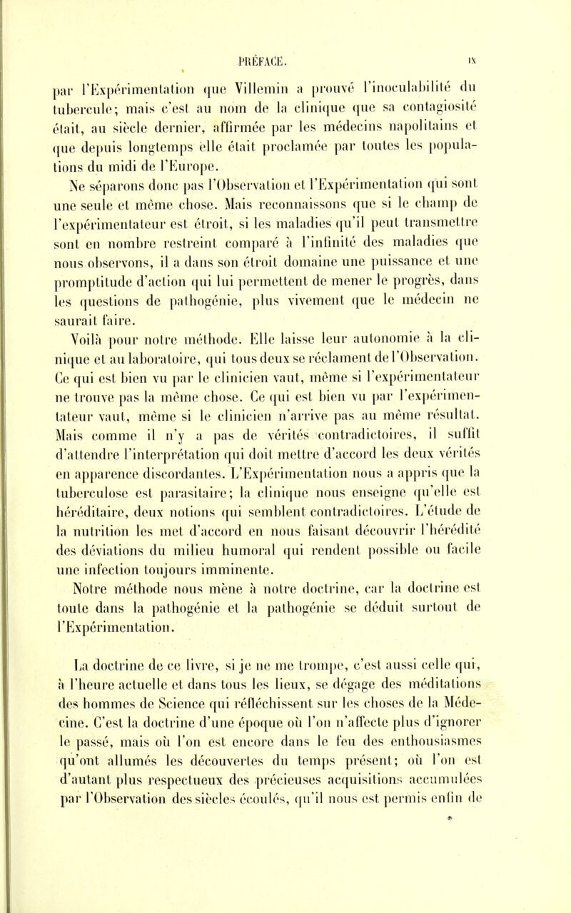 par l'Expérimentation que Villemin a prouvé rinoculabilité du tubercule; mais c'est au nom de la clinique que sa contagiosité était, au siècle dernier, affirmée par les médecins napolitains et que depuis longtemps elle était proclamée par toutes les popula- tions du midi de l'Europe. ÎNe séparons donc pas l'Observation et rExpérimentation qui sont une seule et même chose. Mais reconnaissons que si le champ de l'expérimentateur est étroit, si les maladies qu'il peut transmettre sont en nombre restreint comparé à l'infinité des maladies que nous observons, il a dans son étroit domaine une puissance et une promptitude d'action qui lui permettent de mener le progrès, dans les questions de pathogénie, plus vivement que le médecin ne saurait taire. Voilà pour notre méthode. Elle laisse leur autonomie à la cli- nique et au laboratoire, qui tous deux se réclament de l'Observation. Ce qui est bien vu par le clinicien vaut, même si l'expérimentateur ne trouve pas la même chose. Ce qui est bien vu par l'expérimen- tateur vaut, même si le clinicien n'arrive pas au même résultat. Mais comme il n'y a pas de vérités contradictoires, il suffit d'attendre l'interprétation qui doit mettre d'accord les deux vérités en apparence discordantes. L'Expérimentation nous a appris que la tuberculose est parasitaire; la clinique nous enseigne qu'elle est héréditaire, deux notions qui semblent contradictoires. L'étude de la nutrition les met d'accord en nous faisant découvrir l'hérédité des déviations du milieu humoral qui rendent possible ou facile une infection toujours imminente. Notre méthode nous mène à notre doctrine, car la doctrine est toute dans la pathogénie et la pathogénie se déduit surtout de l'Expérimentation. La doctrine de ce livre, si je ne me trompe, c'est aussi celle qui, a l'heure actuelle et dans tous les lieux, se dégage des méditations des hommes de Science qui réfléchissent sur les choses de la Méde- cine. C'est la doctrine d'une époque où l'on n'affecte plus d'ignorer le passé, mais où l'on est encore dans le feu des enthousiasmes qu'ont allumés les découvertes du temps présent; où l'on est d'autant plus respectueux des précieuses acquisitions accumulées par l'Observation des siècles écoulés, qu'il nous est permis enfin de