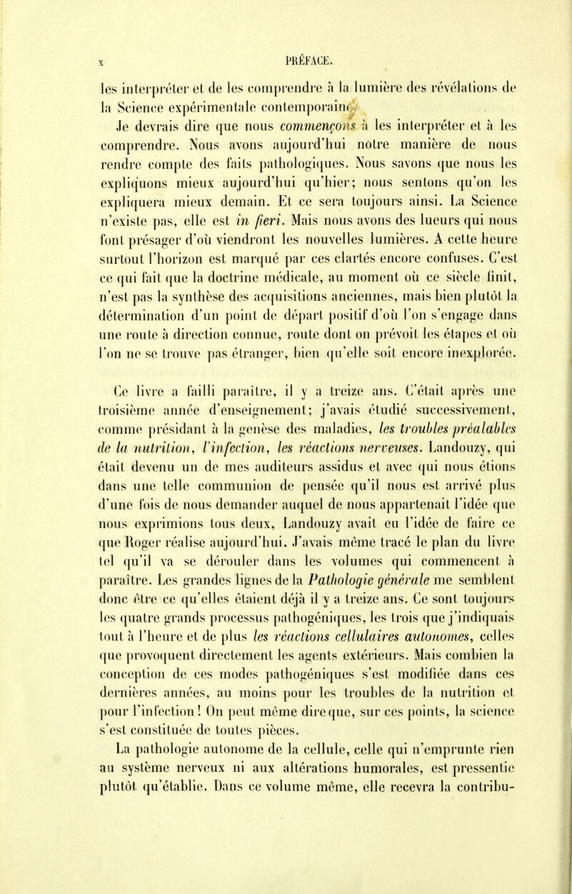 les interpréter et de les comprendre à la lumière des révélations de la Science expérimentale contemporain* Je devrais dire que nous commençons à les interpréter et à les comprendre. Nous avons aujourd'hui notre manière de nous rendre compte des faits pathologiques. Nous savons que nous les expliquons mieux aujourd'hui qu'hier; nous sentons qu'on les expliquera mieux demain. Et ce sera toujours ainsi. La Science n'existe pas, elle est in fieri. Mais nous avons des lueurs qui nous font présager d'où viendront les nouvelles lumières. A cette heure surtout l'horizon est marqué par ces clartés encore confuses. C'est ce qui fait que la doctrine médicale, au moment où ce siècle finit, n'est pas la synthèse des acquisitions anciennes, mais bien plutôt la détermination d'un point de départ positif d'où l'on s'engage dans une route à direction connue, route dont on prévoit les étapes et où l'on ne se trouve pas étranger, hien qu'elle soit encore inexplorée. Ce livre a failli paraître, il y a treize ans. C'était après une troisième année d'enseignement; j'avais étudié successivement, comme présidant à la genèse des maladies, les troubles 'préalables de la nutrition, Vinfection, les réactions nerveuses. Landouzy, qui était devenu un de mes auditeurs assidus et avec qui nous étions dans une telle communion de pensée qu'il nous est arrivé plus d'une fois de nous demander auquel de nous appartenait l'idée que nous exprimions tous deux, Landouzy avait eu l'idée de faire ce que Roger réalise aujourd'hui. J'avais même tracé le plan du livre tel qu'il va se dérouler dans les volumes qui commencent à paraître. Les grandes lignes de la Pathologie générale me semblent donc être ce qu'elles étaient déjà il y a treize ans. Ce sont toujours les quatre grands processus pathogéniques, les trois que j'indiquais tout a l'heure et de plus les réactions cellulaires autonomes, celles que provoquent directement les agents extérieurs. Mais combien la conception de ces modes pathogéniques s'est modifiée dans ces dernières années, au moins pour les troubles de la nutrition et pour l'infection! On peut même dire que, sur ces points, la science s'est constituée de toutes pièces. La pathologie autonome de la cellule, celle qui n'emprunte rien au système nerveux ni aux altérations humorales, est pressentie plutôt qu'établie. Dans ce volume même, elle recevra la contribu-