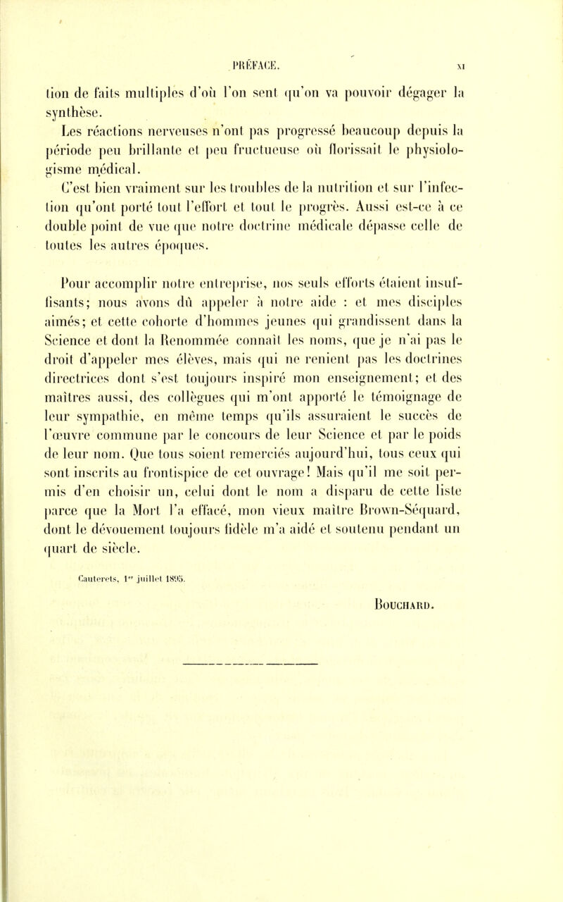 lion de faits multiples d'où Ton sent qu'on va pouvoir dégager la synthèse. Les réactions nerveuses n'ont pas progressé beaucoup depuis la période peu brillante et peu fructueuse où florissait le physiolo- gisme médical. C'est bien vraiment sur les troubles de la nutrition et sur l'infec- tion qu'ont porté tout l'effort et tout le progrès. Aussi est-ce à ce double point de vue que notre doctrine médicale dépasse celle de toutes les autres époques. Pour accomplir notre entreprise, nos seuls efforts étaient insuf- fisants; nous avons dû appeler à notre aide : et mes disciples aimés; et cette cohorte d'hommes jeunes qui grandissent dans la Science et dont la Renommée connaît les noms, que je n'ai pas le droit d'appeler mes élèves, mais qui ne renient pas les doctrines directrices dont s'est toujours inspiré mon enseignement; et des maîtres aussi, des collègues qui m'ont apporté le témoignage de leur sympathie, en même temps qu'ils assuraient le succès de l'œuvre commune par le concours de leur Science et par le poids de leur nom. Que tous soient remerciés aujourd'hui, tous ceux qui sont inscrits au frontispice de cet ouvrage! Mais qu'il me soit per- mis d'en choisir un, celui dont le nom a disparu de cette liste parce que la Mort l'a effacé, mon vieux maître Brown-Séquard, dont le dévouement toujours fidèle m'a aidé et soutenu pendant un quart de siècle. Cautorets, 1 juillet 18<»5. Bouchard.