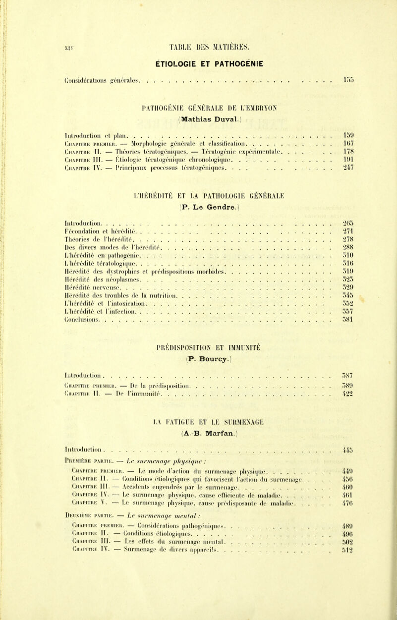 ÉTIOLOGIE ET PATHOGÉNÎE Considérations générales 155 PATHOGÉNIE GÉNÉRALE DE L'EMBRYON (Mathias Duval.) Introduction et plan. ... 150 Chapitre premier. — Morphologie générale et classification 167 Chapitre IL — Théories tératogéniques. — Tératogénie expérimentale 178 Chapitre III. — Etiologie tératogénique chronologique 191 Chapitre IV. — Principaux processus tératogéniques. ... 247 L'HÉRÉDITÉ ET LA PATHOLOGIE GÉNÉRALE (P. Le Gendre.) Introduction 2(55 Fécondation et hérédité 271 Théories de l'hérédité '278 Des divers modes de l'hérédité 288 L'hérédité eh pathogénie. . 7)10 L'hérédité tératologique 516 Hérédité îles dyslrophies et prédispositions morhides 519 Hérédité des néoplasmes. ... 525 Hérédité nerveuse 529 Hérédité des troubles de la nutrition 545 L'hérédité et l'intoxication 552 L'hérédité et l'infection 557 Conclusions . . 581 PRÉDISPOSITION ET IMMUNITÉ (P. Bourcy.) Introduction 587 Chapitre premier. — De la prédisposition 589 Chapitre II. — De l'immunité 422 LA FATIGUE ET LE SURMENAGE (A.-B. Marfan.) Introduction 445 Première partie. — Le surmenage physique : Chapitre premier. — Le mode d'action du surmenage physique 449 Chapitre II. — Conditions étiologiques qui favorisent l'action du surmenage 456 Chapitre III. — Accidents engendrés par le surmenage 460 Chapitre IV. — Le surmenage physique, cause efficiente de maladie. 461 Chapitre V. — Le surmenage physique, cause prédisposante de maladie 476 Deuxième partie. — Le surmenage mental : Chapitre premier. — Considérations pathogéniques 480 Chapitre II. — Conditions étiologiques . 406 Chapitre III. — Les effets du surmenage mental 502 Chapitre IV. — Surmenage de divers appareils 512