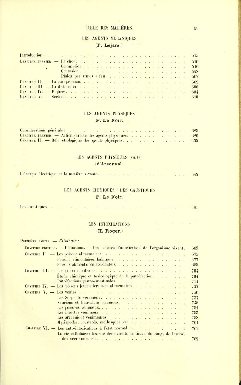 LES AGENTS MÉCANIQUES (F. Le jars.) Introduction 515 Chapitre premier. — Le choc 546 Commotion 516 Contusion 528 Plaies par armes à feu 562 Chapitre II. — La compression 569 Chapitre III. — La distension 586 Chapitre IV. — Piqûres . 604 Chapitre V. — Sections 610 LES AGENTS PHYSIQUES (P. Le Noir.) Considérations générales 625 Chapitre premier. — Action directe des agents physiques 626 Chapitre II. — Rôle étiologique des agents physiques 635 LES AGENTS PHYSIQUES [suite) (d'Arsonval.) L'énergie électrique et la matière vivante ... 645 LES AGENTS CHIMIQUES : LES CAUSTIQUES (P. Le Noir.) Les caustiques 661 LES INTOXICATIONS (H. Roger.) Première partie. — Etiologie : Chapitre premier. — Définitions. — Des sources d'intoxication de l'organisme vivant. 660 Chapitre II. — Les poisons alimentaires 675 Poisons alimentaires habituels 677 Poisons alimentaires accidentels 685 Chapitre III. — Les poisons putrides 704 Etude chimique et toxicologique de la putréfaction 704 Putréfactions gastro-intestinales 714 Chapitre IV. •—• Les poisons journaliers non alimentaires 722 Chapitre V. — Les venins 756 Les Serpents venimeux 757 Sauriens et Batraciens venimeux 748 Les poissons venimeux 751 Les insectes venimeux 755 Les arachnides venimeuses 758 Myriapodes, crustacés, mollusques, etc 761 Chapitre VI. — Les auto-intoxications à l'état normal 762 La vie cellulaire : toxicité des extraits de tissus, du sang, de l'urine, des sécrétions, etc 762