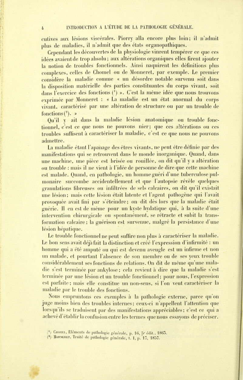 cutives aux lésions viscérales. Piorry alla encore plus loin; il n'admit plus de maladies, il n'admit que des états organopathiques. Cependant les découvertes de la physiologie vinrent tempérer ce que ces idées avaientde trop absolu; aux altérations organiques elles firent ajouter la notion de troubles fonctionnels. Ainsi naquirent les définitions plus complexes, celles de Ghomel ou de Monneret, par exemple. Le premier considère la maladie comme « un désordre notable survenu soit dans la disposition matérielle des parties constituantes du corps vivant, soit dans l'exercice des fonctions (l) ». C'est la même idée que nous trouvons exprimée par Monneret : « La maladie est un état anormal du corps vivant, caractérisé par une altération de structure ou par un trouble de fonctions (2). » Qu'il y ait dans la maladie lésion anatomique ou trouble fonc- tionnel, c'est ce que nous ne pouvons nier; que ces altérations ou ces troubles suffisent à caractériser la maladie, c'est ce que nous ne pouvons admettre. La maladie étant l'apanage des êtres vivants, ne peut être définie par des manifestations qui se retrouvent dans le monde inorganique. Quand, dans une machine, une pièce est brisée ou rouillée, on dit qu'il y a altération ou trouble : mais il ne vient à l'idée de personne de dire que cette machine est malade. Quand, en pathologie, un homme guéri d'une tuberculose pul- monaire succombe accidentellement et que l'autopsie révèle quelques granulations fibreuses ou infiltrées de sels calcaires, on dit qu'il existait une lésion; mais cette lésion était latente et l'agent pathogène qui l'avait provoquée avait fini par s'éteindre ; on dit dès lors que la maladie était guérie. Il en est de même pour un kyste hydatique qui, à la suite d'une intervention chirurgicale ou spontanément, se rétracte et subit la trans- formation calcaire ; la guérison est survenue, malgré la persistance d'une lésion hépatique. Le trouble fonctionnel ne peut suffire non plus à caractériser la maladie. Le bon sens avait déjà fait la distinction et créé l'expression d'infirmité ; un homme qui a été amputé ou qui est devenu aveugle est un infirme et non un malade, et pourtant l'absence de son membre ou de ses yeux trouble considérablement ses fonctions de relations. On dit de même qu'une mala- die s'est terminée par ankylose ; cela revient à dire que la maladie s'est terminée par une lésion et un trouble fonctionnel; pour nous, l'expression est parfaite ; mais elle constitue un non-sens, si l'on veut caractériser la maladie par le trouble des fonctions. Nous empruntons ces exemples à la pathologie externe, parce qu'on juge moins bien des troubles internes; ceux-ci n'appellent l'attention que lorsqu'ils se traduisent par des manifestations appréciables ; c'est ce qui a achevé d'établir la confusion entre les termes que nous essayons de préciser. (!) Chojîel, Eléments de pathologie générale, p. 16, 5e édiU 1803. (2) Monneret, Traité de pathologie générale, t. I, p.'l7, 1857.