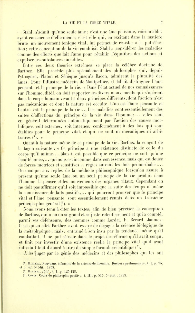 Stahl n'admit qu'une seule àme; c'est une àme pensante, raisonnable, ayant conscience d'elle-même ; c'est elle qui, en excitant dans la matière brute un mouvement tonique vital, lui permet de résister à la putréfac- tion ; cette conception de la vie conduisit Stahl à considérer les maladies comme des efforts que fait l'âme pour rétablir l'équilibre des actions et expulser les substances nuisibles. Entre ces deux théories extrêmes se place la célèbre doctrine de Barthez. Elle procède plus spécialement des philosophes qui, depuis Pythagore, Platon et Sénèque jusqu'à Bacon, admirent la pluralité des âmes. Pour l'illustre médecin de Montpellier, il fallait distinguer l'âme pensante et le principe de la vie. « Dans l'état actuel de nos connaissances sur l'homme, dit-il, on doit rapporter les divers mouvements qui s'opèrent dans le corps humain vivant à deux principes différents, dont l'action n'est pas mécanique et dont la nature est occulte. L'un est l'âme pensante et l'autre est le principe de la vie.... Les maladies sont essentiellement des suites d'affections du principe de la vie dans l'homme ;... elles sont en général déterminées automatiquement par l'action des causes mor- bifiques, soit externes, soit internes, conformément à des lois qui sont établies pour le principe vital, et qui ne sont ni mécaniques ni arbi- traires (*). » Quant à la nature même de ce principe de la vie, Barthez la conçoit de la façon suivante : « Ce principe a une existence distincte de celle du corps qu'il anime.... Mais il est possible que ce principe ne soit qu'une faculté innée,... qui nous est inconnue dans son essence, mais qui est douée de forces motrices et sensitives... régies suivant les lois primordiales.... On manque aux règles de la méthode philosophique lorsqu'on assure à présent qu'une seule âme ou un seul principe de la vie produit dans l'homme la pensée et les mouvements des organes vitaux. Cependant on ne doit pas affirmer qu'il soit impossible que la suite des temps n'amène la connaissance de faits positifs,... qui pourront prouver que le principe vital et l'âme pensante sont essentiellement réunis dans un troisième principe plus général (2). » Nous avons tenu à citer les textes, afin de bien préciser la conception de Barthez, qui a eu un si grand et si juste retentissement et qui a compté, parmi ses défenseurs, des hommes comme Lordat, F. Bérard, Jaumes. C'est qu'en effet Barthez avait essayé de dégager la science biologique de la métaphysique; mais, entraîné à son insu par la tendance même qu'il combattait, il ne put réussir dans le projet de réforme qu'il avait conçu, et finit par investir d'une existence réelle le principe vital qu'il avait introduit tout d'abord à titre de simple formule scientifique (3). À les juger par le génie des médecins et des philosophes qui les ont (A) Barthez, Nouveaux éléments de la science de l'homme. Discours préliminaires, t. I, p. 23, et p. 42, 3e édit., 1858. (2) Barthez, Ibid., t. I, p. 123-128. (3) Comte, Cours de philosophie positive, t. III, p. 515, 5e édit., 1893.